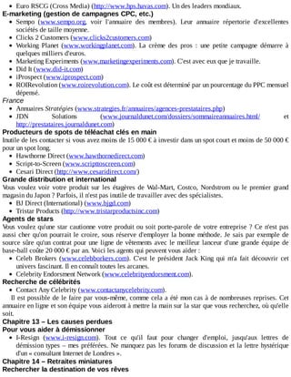 Euro	RSCG	(Cross	Media)	(http://www.hps.havas.com).	Un	des	leaders	mondiaux.
E-marketing	(gestion	de	campagnes	CPC,	etc.)
Sempo	 (www.sempo.org,	 voir	 l'annuaire	 des	 membres).	 Leur	 annuaire	 répertorie	 d'excellentes
sociétés	de	taille	moyenne.
Clicks	2	Customers	(www.clicks2customers.com)
Working	 Planet	 (www.workingplanet.com).	 La	 crème	 des	 pros	 :	 une	 petite	 campagne	 démarre	 à
quelques	milliers	d'euros.
Marketing	Experiments	(www.marketingexperiments.com).	C'est	avec	eux	que	je	travaille.
Did	It	(www.did-it.com)
iProspect	(www.iprospect.com)
ROIRevolution	(www.roirevolution.com).	Le	coût	est	déterminé	par	un	pourcentage	du	PPC	mensuel
dépensé.
France
Annuaires	Stratégies	(www.strategies.fr/annuaires/agences-prestataires.php)
JDN	 Solutions	 (www.journaldunet.com/dossiers/sommaireannuaires.html/	 et
http://prestataires.journaldunet.com)
Producteurs	de	spots	de	téléachat	clés	en	main
Inutile	de	les	contacter	si	vous	avez	moins	de	15	000	€	à	investir	dans	un	spot	court	et	moins	de	50	000	€
pour	un	spot	long.
Hawthorne	Direct	(www.hawthornedirect.com)
Script-to-Screen	(www.scripttoscreen.com)
Cesari	Direct	(http://www.cesaridirect.com/)
Grande	distribution	et	international
Vous	voulez	voir	votre	produit	sur	les	étagères	de	Wal-Mart,	Costco,	Nordstrom	ou	le	premier	grand
magasin	du	Japon	?	Parfois,	il	n'est	pas	inutile	de	travailler	avec	des	spécialistes.
BJ	Direct	(International)	(www.bjgd.com)
Tristar	Products	(http://www.tristarproductsinc.com)
Agents	de	stars
Vous	voulez	qu'une	star	cautionne	votre	produit	ou	soit	porte-parole	de	votre	entreprise	?	Ce	n'est	pas
aussi	cher	qu'on	pourrait	le	croire,	sous	réserve	d'employer	la	bonne	méthode.	Je	sais	par	exemple	de
source	sûre	qu'un	contrat	pour	une	ligne	de	vêtements	avec	le	meilleur	lanceur	d'une	grande	équipe	de
base-ball	coûte	20	000	€	par	an.	Voici	les	agents	qui	peuvent	vous	aider	:
Celeb	 Brokers	 (www.celebborkers.com).	 C'est	 le	 président	 Jack	 King	 qui	 m'a	 fait	 découvrir	 cet
univers	fascinant.	Il	en	connaît	toutes	les	arcanes.
Celebrity	Endorsment	Network	(www.celebrityendorsment.com).
Recherche	de	célébrités
Contact	Any	Celebrity	(www.contactanycelebrity.com).
Il	est	possible	de	le	faire	par	vous-même,	comme	cela	a	été	mon	cas	à	de	nombreuses	reprises.	Cet
annuaire	en	ligne	et	son	équipe	vous	aideront	à	mettre	la	main	sur	la	star	que	vous	recherchez,	où	qu'elle
soit.
Chapitre	13	–	Les	causes	perdues
Pour	vous	aider	à	démissionner
I-Resign	 (www.i-resign.com).	 Tout	 ce	 qu'il	 faut	 pour	 changer	 d'emploi,	 jusqu'aux	 lettres	 de
démission	types	–	mes	préférées.	Ne	manquez	pas	les	forums	de	discussion	et	la	lettre	hystérique
d'un	«	consultant	Internet	de	Londres	».
Chapitre	14	–	Retraites	miniatures
Rechercher	la	destination	de	vos	rêves
 