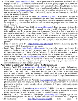 Virtual	Tourist	(www.virtualtourist.com).	L'un	des	premiers	sites	d'information	indépendant	sur	le
voyage.	Plus	de	750	000	membres	y	donnent	tuyaux	et	mises	en	garde	pour	plus	de	25	000	lieux.
Chaque	lieu	est	couvert	par	treize	catégories	:	À	Faire,	Coutumes	locales,	Achats,	Pièges	à	touristes,
pour	n'en	citer	que	quelques-unes.	Vous	y	trouverez	les	réponses	à	la	plupart	de	vos	questions.
Escape	 Artist	 (www.escapeartist.com).	 Intéressé	 par	 un	 deuxième	 passeport,	 créer	 votre	 pays,
ouvrir	un	compte	en	Suisse	et	bien	d'autres	choses	que	je	n'oserais	pas	mentionner	dans	ce	livre	?	Ce
site	est	une	ressource	fantastique.
Outside	 Magazine	 Online	 Free	 Archives	 (http://outside.away.com).	 La	 collection	 complète	 de
Outside	Magazine	est	disponible	gratuitement	en	ligne.	Des	camps	de	méditation	aux	endroits	les
plus	déjantés	de	la	planète,	en	passant	par	des	emplois	de	rêve	et	les	meilleurs	moments	de	l'hiver
en	 Patagonie,	 il	 y	 a	 des	 centaines	 d'articles	 avec	 des	 photos	 magnifiques	 pour	 vous	 donner	 des
envies	d'ailleurs.
GridSkipper	 :	 The	 Urban	 Travel	 Guide	 (www.gridskipper.com).	 Pour	 tous	 ceux	 qui	 aiment	 les
décors	à	la	Blade	Runner	et	explorer	les	coins	et	les	recoins	des	villes	du	monde.	C'est	l'un	des
treize	 meilleurs	 sites	 de	 voyage	 du	 classement	 du	 magazine	 Forbes,	 à	 la	 fois	 «	 grand	 genre	 et
décontracté	»	pour	reprendre	l'expression	du	guide	Frommer's.	Traduction	:	le	contenu	n'est	pas	tous
publics.	Si	les	jurons	ou	un	sondage	sur	«	la	ville	la	plus	putassière	du	monde	»	vous	dérangent,
inutile	de	vous	y	rendre	(et	d'aller	à	Rio,	en	l'occurrence).	Dans	le	cas	contraire,	jetez	un	coup	d'œil
aux	comptes	rendus	hystériques	et	à	la	rubrique	«	100	€	par	jour	»	pour	les	grandes	villes	de	la
planète.
Lonely	 Planet	 The	 Thorn	 Tree	 (http://thorntree.lonelyplanet.com).	 Forum	 de	 discussions	 pour	 les
voyageurs	avec	fils	de	discussion	classés	par	région.
Family	 Travel	 Forum	 (www.familytravelforum.com).	 Un	 forum	 très	 complet	 sur,	 devinez,	 les
voyages	en	famille.	Vous	voulez	vendre	vos	enfants	à	prix	d'or	dans	les	anciens	pays	de	l'Est	?	Ou
économisez	quelques	euros	et	brûler	mémé	en	Thaïlande	?	Ce	site	n'est	pas	fait	pour	vous.	Mais	si
vous	avez	des	enfants	et	que	vous	projetez	un	grand	voyage,	c'est	un	excellent	point	de	départ.
World	 Travel	 Watch	 (www.worldtravelwatch.com).	 La	 chronique	 hebdomadaire	 en	 ligne	 de
Larry	 Habegger	 et	 James	 O'Reilly	 sur	 tout	 ce	 qui	 se	 passe	 dans	 le	 monde	 et	 qui	 peut	 avoir	 une
influence	sur	la	sécurité	des	voyageurs.	Classé	par	sujet	et	par	région	géographique.	Concis	 et	 à
consulter	absolument	avant	de	finaliser	vos	projets.
Planification	et	préparation	de	la	miniretraite	–	les	fondamentaux
Round-the-World	 FAQ	 (www.perpetualtravel.com/rtw).	 Ce	 FAQ	 est	 un	 trésor	 d'informations.
Rédigé	 à	 l'origine	 par	 Marc	 Bossius,	 il	 est	 enrichi	 depuis	 des	 années	 par	 les	 participants	 du
newsgroup	et	couvre	désormais	à	peu	près	tous	les	aspects	de	la	vie	nomade,	de	la	planification
financière	au	choc	culturel	du	retour,	en	passant	par…	tout	le	reste.	Combien	de	temps	avez-vous	les
moyens	de	rester	à	l'étranger	?	Avez-vous	besoin	d'une	assurance	voyage	?	Congé	ou	démission	?	Un
véritable	almanach	du	globe-trotteur.
US	Centers	for	Disease	Control	and	Prevention	(www.cdc.gov/travel).	Vaccinations	conseillées	et
planning	sanitaire	pour	tous	les	pays	du	monde.	Certains	pays	exigent	un	certificat	de	vaccination
pour	 passer	 la	 frontière	 –	 prenez	 vos	 dispositions	 suffisamment	 à	 l'avance,	 certains	 vaccins	 sont
longs	à	commander.
US	Sponsored	Overseas	Schools	(www.state.gov/m/a/os).	Si	l'idée	de	priver	vos	enfants	de	toute
scolarité	pendant	un	an	ou	deux	ne	vous	dit	rien,	inscrivez-les	dans	une	des	185	écoles	parrainées
par	le	département	d'État	américain	dans	132	pays.	Les	enfants	adorent	les	devoirs.
One-Bag	 :	 The	 Art	 and	 Science	 of	 PackingLight	 (www.onebag.com).	 Voyagez	 léger	 et	 vous
accéderez	à	la	légèreté	de	l'être.	Un	des	«	100	sites	indispensables	»	sélectionnés	par	PC	Magazine.
HomeSchooling	 101	 (http://bit.ly/homeschooling101).	 Cette	 section	 de
 
