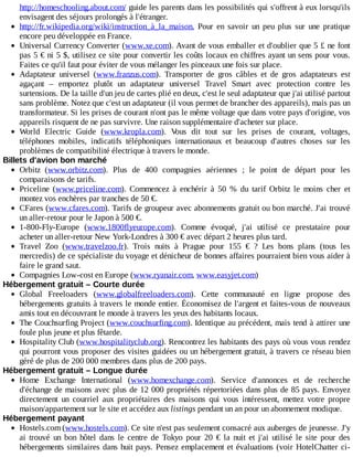 http://homeschooling.about.com/	guide	les	parents	dans	les	possibilités	qui	s'offrent	à	eux	lorsqu'ils
envisagent	des	séjours	prolongés	à	l'étranger.
http://fr.wikipedia.org/wiki/instruction_à_la_maison.	 Pour	 en	 savoir	 un	 peu	 plus	 sur	 une	 pratique
encore	peu	développée	en	France.
Universal	Currency	Converter	(www.xe.com).	Avant	de	vous	emballer	et	d'oublier	que	5	£	ne	font
pas	5	€	ni	5	$,	utilisez	ce	site	pour	convertir	les	coûts	locaux	en	chiffres	ayant	un	sens	pour	vous.
Faites	ce	qu'il	faut	pour	éviter	de	vous	mélanger	les	pinceaux	une	fois	sur	place.
Adaptateur	 universel	 (www.franzus.com).	 Transporter	 de	 gros	 câbles	 et	 de	 gros	 adaptateurs	 est
agaçant	 –	 emportez	 plutôt	 un	 adaptateur	 universel	 Travel	 Smart	 avec	 protection	 contre	 les
surtensions.	De	la	taille	d'un	jeu	de	cartes	plié	en	deux,	c'est	le	seul	adaptateur	que	j'ai	utilisé	partout
sans	problème.	Notez	que	c'est	un	adaptateur	(il	vous	permet	de	brancher	des	appareils),	mais	pas	un
transformateur.	Si	les	prises	de	courant	n'ont	pas	le	même	voltage	que	dans	votre	pays	d'origine,	vos
appareils	risquent	de	ne	pas	survivre.	Une	raison	supplémentaire	d'acheter	sur	place.
World	 Electric	 Guide	 (www.kropla.com).	 Vous	 dit	 tout	 sur	 les	 prises	 de	 courant,	 voltages,
téléphones	 mobiles,	 indicatifs	 téléphoniques	 internationaux	 et	 beaucoup	 d'autres	 choses	 sur	 les
problèmes	de	compatibilité	électrique	à	travers	le	monde.
Billets	d'avion	bon	marché
Orbitz	 (www.orbitz.com).	 Plus	 de	 400	 compagnies	 aériennes	 ;	 le	 point	 de	 départ	 pour	 les
comparaisons	de	tarifs.
Priceline	 (www.priceline.com).	 Commencez	 à	 enchérir	 à	 50	 %	 du	 tarif	 Orbitz	 le	 moins	 cher	 et
montez	vos	enchères	par	tranches	de	50	€.
CFares	(www.cfares.com).	Tarifs	de	groupeur	avec	abonnements	gratuit	ou	bon	marché.	J'ai	trouvé
un	aller-retour	pour	le	Japon	à	500	€.
1-800-Fly-Europe	 (www.1800flyeurope.com).	 Comme	 évoqué,	 j'ai	 utilisé	 ce	 prestataire	 pour
acheter	un	aller-retour	New	York-Londres	à	300	€	avec	départ	2	heures	plus	tard.
Travel	 Zoo	 (www.travelzoo.fr).	 Trois	 nuits	 à	 Prague	 pour	 155	 €	 ?	 Les	 bons	 plans	 (tous	 les
mercredis)	de	ce	spécialiste	du	voyage	et	dénicheur	de	bonnes	affaires	pourraient	bien	vous	aider	à
faire	le	grand	saut.
Compagnies	Low-cost	en	Europe	(www.ryanair.com,	www.easyjet.com)
Hébergement	gratuit	–	Courte	durée
Global	 Freeloaders	 (www.globalfreeloaders.com).	 Cette	 communauté	 en	 ligne	 propose	 des
hébergements	gratuits	à	travers	le	monde	entier.	Économisez	de	l'argent	et	faites-vous	de	nouveaux
amis	tout	en	découvrant	le	monde	à	travers	les	yeux	des	habitants	locaux.
The	Couchsurfing	Project	(www.couchsurfing.com).	Identique	au	précédent,	mais	tend	à	attirer	une
foule	plus	jeune	et	plus	fêtarde.
Hospitality	Club	(www.hospitalityclub.org).	Rencontrez	les	habitants	des	pays	où	vous	vous	rendez
qui	pourront	vous	proposer	des	visites	guidées	ou	un	hébergement	gratuit,	à	travers	ce	réseau	bien
géré	de	plus	de	200	000	membres	dans	plus	de	200	pays.
Hébergement	gratuit	–	Longue	durée
Home	 Exchange	 International	 (www.homexchange.com).	 Service	 d'annonces	 et	 de	 recherche
d'échange	de	maisons	avec	plus	de	12	000	propriétés	répertoriées	dans	plus	de	85	pays.	Envoyez
directement	 un	 courriel	 aux	 propriétaires	 des	 maisons	 qui	 vous	 intéressent,	 mettez	 votre	 propre
maison/appartement	sur	le	site	et	accédez	aux	listings	pendant	un	an	pour	un	abonnement	modique.
Hébergement	payant
Hostels.com	(www.hostels.com).	Ce	site	n'est	pas	seulement	consacré	aux	auberges	de	jeunesse.	J'y
ai	 trouvé	 un	 bon	 hôtel	 dans	 le	 centre	 de	 Tokyo	 pour	 20	 €	 la	 nuit	 et	 j'ai	 utilisé	 le	 site	 pour	 des
hébergements	similaires	dans	huit	pays.	Pensez	emplacement	et	évaluations	(voir	HotelChatter	ci-
 