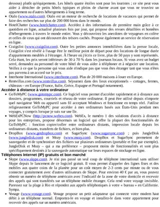 dessous)	plutôt	qu'équipements.	Les	hôtels	quatre	étoiles	sont	pour	les	touristes	;	ce	site	peut	vous
aider	 à	 dénicher	 de	 petits	 hôtels	 typiques	 et	 pleins	 de	 charme	 avant	 que	 vous	 ne	 trouviez	 un
appartement	ou	d'autres	hébergements	à	long	terme.
Otalo	(www.otalo.com).	Otalo	est	un	moteur	de	recherche	de	locations	de	vacances	qui	permet	de
faire	des	recherches	sur	plus	de	200	000	biens	dans	le	monde.
HotelChatter	 (www.hotelchatter.com).	 Accédez	 à	 des	 informations	 de	 première	 main	 grâce	 à	 ce
quotidien	en	ligne,	actualisé	plusieurs	fois	par	jour,	qui	propose	des	revues	détaillées	et	honnêtes
d'hébergements	à	travers	le	monde	entier.	Vous	y	découvrirez	les	anecdotes	de	voyageurs	en	colère
et	celles	de	ceux	qui	ont	découvert	des	trésors	cachés.	Propose	également	un	service	de	réservation
en	ligne.
Craigslist	 (www.craigslist.com).	 Outre	 les	 petites	 annonces	 immobilières	 dans	 la	 presse	 locale,
Craigslist	s'est	révélé	à	l'usage	être	le	meilleur	point	de	départ	pour	des	locations	de	longue	durée
d'appartements	meublés	à	l'étranger.	À	l'heure	où	j'écris	ce	livre,	plus	de	50	pays	y	sont	représentés.
Cela	étant,	les	prix	seront	inférieurs	de	30	à	70	%	dans	les	journaux	locaux.	Si	vous	avez	un	budget
serré,	demandez	au	personnel	de	votre	hôtel	de	vous	aider	à	téléphoner	et	à	négocier	une	location.
Veillez	à	ce	que	la	personne	qui	vous	aide	n'indique	pas	que	vous	êtes	étranger	tant	que	vous	n'êtes
pas	parvenu	à	un	accord	sur	le	prix.
Interhome	International	(www.interhome.com).	Plus	de	20	000	maisons	à	louer	en	Europe.
Rentvillas.com	(www.rentvillas.com).	 Séjournez	 dans	 des	 lieux	 exceptionnels	 –	 cottages,	 fermes,
châteaux	–	en	Europe	(France,	Italie,	Grèce,	Espagne	et	Portugal	notamment).
Accéder	à	distance	à	votre	ordinateur
GoToMyPC	(www.gotomypc.com).	Ce	logiciel	vous	permet	d'accéder	rapidement	et	à	distance	aux
dossiers,	programmes,	courriels	et	réseau	de	votre	ordinateur.	Il	peut	être	utilisé	depuis	n'importe
quel	navigateur	Web	ou	appareil	sans	fil	acceptant	Windows	et	fonctionne	en	temps	réel.	J'utilise
religieusement	 GoToMyPC	 pour	 accéder	 à	 mes	 ordinateurs	 basés	 aux	 États-Unis	 pendant	 mes
voyages,	y	compris	lorsque	je	suis	sur	une	île.
WebExPCNow	 (http://pcnow.webex.com).	 WebEx,	 le	 numéro	 1	 des	 solutions	 d'accès	 à	 distance
pour	 les	 entreprises,	 propose	 désormais	 un	 logiciel	 qui	 offre	 la	 plupart	 des	 fonctionnalités	 de
GoToMyPC	 :	 fonction	 copier/coller	 entre	 ordinateurs	 distants,	 impression	 locale	 depuis	 les
ordinateurs	distants,	transferts	de	fichiers,	et	bien	plus.
DropBox	 (www.getdropbox.com)	 et	 SugarSync	 (www.sugarsync.com)	 ;	 puis	 JungleDisk
(www.jungledisk.com)	 et	 Mozy	 (www.mozy.com).	 DropBox	 et	 SugarSync	 permettent	 de
sauvegarder	et	de	synchroniser	des	fichiers	sur	plusieurs	ordinateurs	(portable	et	fixe	par	exemple).
JungleDisk	 et	 Mozy	 –	 qui	 a	 ma	 préférence	 –	 proposent	 moins	 de	 fonctionnalités	 et	 sont	 plus
spécifiquement	destinés	à	la	sauvegarde	automatique	sur	leurs	espaces	de	stockage	en	ligne.
Téléphones	Internet	(IP)	gratuits	et	bon	marché
Skype	 (www.skype.com).	 Je	 n'ai	 pas	 passé	 un	 seul	 coup	 de	 téléphone	 international	 sans	 utiliser
Skype	depuis	le	lancement	de	ce	logiciel	gratuit.	Il	vous	permet	d'appeler	des	lignes	fixes	et	des
mobiles	 aux	 quatre	 coins	 de	 la	 planète	 pour	 un	 coût	 moyen	 de	 2-3	 cents	 par	 minute	 ou	 de	 vous
connecter	gratuitement	avec	d'autres	utilisateurs	de	Skype.	Pour	environ	40	€	par	an,	vous	pouvez
obtenir	un	numéro	de	téléphone	américain	avec	l'indicatif	de	la	zone	de	votre	domicile	et	recevoir
des	appels	qui	sont	transférés	sur	un	téléphone	mobile	étranger.	Cela	rend	votre	voyage	invisible.
Paressez	sur	la	plage	à	Rio	et	répondez	aux	appels	téléphoniques	à	votre	«	bureau	»	en	Californie.
Sympa.
Vonage	 (www.vonage.com).	 Vonage	 propose	 un	 petit	 adaptateur	 qui	 connecte	 votre	 modem	 haut
débit	 à	 un	 téléphone	 normal.	 Emportez-le	 en	 voyage	 et	 installez-le	 dans	 votre	 appartement	 pour
recevoir	des	appels	sur	un	numéro	américain.
 
