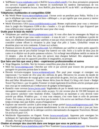 VoIPBuster	(www.voipbuster.com)	et	RebTel	(www.rebtel.com/fr).	Ces	deux	prestataires	proposent
des	 services	 d'appels	 gratuits	 via	 Internet	 en	 transformant	 les	 numéros	 internationaux	 de	 vos
correspondants	en	numéros	locaux.	Avec	RebTel,	plus	besoin	de	PC	ou	de	WiFi	:	un	téléphone	ou	un
mobile	suffisent	!
Téléphones	multibandes	et	compatibles	GSM
My	World	Phone	(www.myworldphone.com).	J'avoue	avoir	un	penchant	pour	Nokia.	Veillez	 à	 ce
que	le	téléphone	que	vous	achetez	soit	bien	«	débloqué	»,	ce	qui	signifie	que	vous	pouvez	y	insérer
la	carte	SIM	que	vous	voulez.
World	Electronics	USA	(www.worldelectronics.com).	Bonnes	 explications	 pour	 vous	 y	 retrouver
dans	la	jungle	des	fréquences	GSM	et	des	«	bandes	».	Ce	qui	déterminera	le	type	d'appareil	que
vous	achèterez	pour	voyager	(et	peut-être	aussi	pour	chez	vous).
Outils	pour	le	bout	du	monde
Téléphones	par	satellite	(www.satphonestore.com).	Si	vous	allez	dans	les	montagnes	du	Népal	ou
sur	une	île	perdue	et	que	vous	voulez	vraiment	–	à	vous	de	voir	!	–	avoir	un	téléphone	à	portée	de
main,	ces	téléphones	fonctionnent	par	satellites	et	non	par	relais	terrestres.	Iridium	est	généralement
considéré	 comme	 offrant	 la	 réception	 la	 plus	 large	 d'un	 pôle	 à	 l'autre,	 GlobalStar	 venant	 en
deuxième	place	sur	trois	continents.	À	louer	ou	à	acheter.
Panneaux	solaires	de	poche	(www.solio.com).	Les	téléphones	par	satellite	et	autres	petits	appareils
électroniques	sont	de	peu	d'utilité	lorsque	leur	batterie	est	vide.	Solio	a	la	taille	de	deux	jeux	de
cartes	et	se	déploie	sur	de	petits	panneaux	solaires.	J'ai	rechargé	mon	téléphone	mobile	en	moins	de
15	 minutes	 –	 plus	 de	 deux	 fois	 plus	 vite	 qu'avec	 mon	 chargeur	 habituel.	 Des	 adaptateurs	 sont
disponibles	pour	tous	les	appareils	possibles	et	imaginables,	ou	presque.
Que	faire	une	fois	que	vous	y	êtes	–	expériences	professionnelles	et	autres
Verge	Magazine.	La	bible.	Voir	les	lectures	conseillées	pour	plus	de	détails.
Meet	 Up	 (www.meetup.com).	 Cherchez	 par	 ville	 et	 par	 activité	 pour	 trouver	 des	 personnes	 qui
partagent	vos	passions	partout	dans	le	monde.
Devenir	 écrivain-voyageur	 (www.writtenroad.com).	 Être	 payé	 pour	 voyager	 et	 consigner	 vos
impressions	?	Le	boulot	de	rêve	pour	des	millions	de	gens.	Découvrez	les	arcanes	du	monde	de
l'édition	de	la	littérature	de	voyage	grâce	à	une	spécialiste	du	genre,	Jen	Leo,	auteur	de	Sand	in	My
Bra	and	Other	Misadventures	:	Funny	Women	Write	from	the	Road.	Ce	blog	a	été	classé	«	Budget
Travel	Top	Choice	»	par	les	guides	Frommer	et	réunit	également	d'excellents	articles	pratiques	pour
tous	ceux	qui	ne	souhaitent	pas	s'embarrasser	de	gadgets	technologiques.
Ramollir	votre	cerveau	(www.jiwire.com).	Vagabondez	de	par	le	monde	tout	en	correspondant	via
messagerie	instantanée	avec	vos	amis	restés	au	pays.	Ce	site	recense	plus	de	150	000	hotspots	où
vous	 pourrez	 satisfaire	 votre	 boulimie	 d'infos.	 Culpabilisez	 un	 maximum	 si	 cela	 devient	 votre
activité	 par	 défaut.	 N'oubliez	 pas	 :	 si	 vous	 vous	 ennuyez,	 c'est	 votre	 faute	 et	 celle	 de	 personne
d'autre.	J'ai	connu	ça,	donc	je	ne	vous	ferai	pas	la	morale.	Cela	arrive	aux	meilleurs	d'entre	nous	de
temps	en	temps	mais	que	diable,	un	peu	d'imagination	!
Explorer	une	nouvelle	carrière	à	plein	temps	ou	à	temps	partiel	(www.workingoverseas.com).	Une
encyclopédie	pour	tous	ceux	qui	pensent	mondialement.	Le	site	est	alimenté	et	mis	à	jour	par	Jean-
Marc	Hechey,	responsable	de	la	rubrique	carrières	internationales	du	magazine	Transitions	Abroad.
Un	an	d'accès	pour	15	€.
Worldwide	 Opportunities	 on	 Organic	 Farms	 (www.wwoof.com).	 Apprenez	 puis	 enseignez	 les
techniques	de	l'agriculture	biologique	dans	des	douzaines	de	pays,	notamment	en	Turquie,	Nouvelle-
Zélande,	Norvège	et	Polynésie	française.
Chatter	et	envoyer	des	courriels	dans	une	langue	que	vous	ne	parlez	pas
Free	Translation	(www.translation.com)	et	Nice	Translator	(www.nicetranslator.com).	Une	douzaine
 