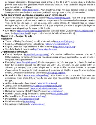 de	 langues	 disponibles.	 Étonnamment	 exact,	 même	 si	 les	 10	 à	 20	 %	 perdus	 dans	 la	 traduction
peuvent	vous	valoir	des	problèmes	ou	des	situations	cocasses.	Nice	Translator	est	plus	rapide	et
peut	être	utilisé	sur	un	iPhone.
Google	Chat	Bots	(http://bit.ly/imbot).	Pour	discuter	en	temps	réel	dans	presque	toutes	les	langues.
Messagerie	instantanée	depuis	votre	compte	Gmail,	avec	qui	vous	voulez,	où	vous	voulez.
Parler	couramment	une	langue	étrangère	en	un	temps	record
Accros	des	langues	et	apprentissage	accéléré	(www.fourhourblog.com).	Pour	tout	ce	qui	concerne
les	langues,	guides	pratiques,	outils	mnémotechniques	et	meilleurs	raccourcis	électroniques,	rendez-
vous	 sur	 le	 site	 du	 livre.	 Je	 suis	 un	 accro,	 entre	 autres	 choses,	 de	 l'apprentissage	 de	 langues
étrangères	et	j'ai	revu	ma	compétence	de	A	à	Z	pour	progresser	plus	vite.	Il	est	possible	de	parler
couramment	n'importe	quelle	langue	en	3	à	6	mois.
Live	Mocha	(http://www.livemocha.com)	[édition	française	du	site],	EduFire	(www.edufire.com)	et
smart.fm	(http://smart.fm/)	[à	ne	pas	confondre	avec	la	Web	radio	smartffm.fr].
Chapitre	15	–	Combler	le	vide
Méditation
The	Art	of	Living	Foundation	(cours	II)	–	International	(www.artofliving.org)
Spirit	Rock	Meditation	Center	in	California	(http://www.spiritrock.org)
Kripalu	Center	for	Yoga	and	Health	in	Massachusetts	(http://www.kripalu.org)
Skye	Lake	Lodge	à	New	York	(http://www.sky-lake.com)
Organisations	caritatives
Charity	 Navigator	 (www.charitynavigator.org).	 Ce	 service	 indépendant	 recense	 plus	 de	 5
000	associations	caritatives.	Choisissez	vos	critères,	créez	une	page	personnalisée	de	vos	favoris	et
comparez,	le	tout	gratuitement.
Firstgiving	(www.firstigiving.com).	Ce	site	vous	permet	de	créer	une	page	de	collecte	de	fonds	en
ligne.	 Les	 donations	 peuvent	 être	 effectuées	 via	 votre	 URL	 personnel.	 Si	 vous	 voulez	 aider	 les
animaux,	par	exemple,	vous	pouvez	cliquer	sur	un	lien	et	accéder	aux	sites	Internet	de	centaines
d'associations	 de	 sauvegarde	 et	 de	 protection	 des	 animaux,	 et	 décider	 à	 laquelle	 vous	 souhaitez
donner.	La	version	britannique	de	ce	site	est	:	www.justgiving.com.
Network	 for	 Good	 (www.networkforgood.org).	 Vous	 trouverez	 sur	 ce	 site	 des	 liens	 vers	 des
associations	et	des	offres	de	bénévolat.	Le	site	vous	offre	également	la	possibilité	de	faire	des	dons
en	ligne.
Airline	Ambassadors	International	(www.airlineamb.org)
Ambassadors	for	Children	(www.ambassadorsforchildren.org)
Relief	Riders	International	(www.reliefridersinternational.com)
Habitat	for	Humanity	Global	Village	Program	(www.habitat.org)
Planeta	:	Global	Listings	for	Practical	Ecotourism	(www.planeta.com)
Hands	on	Disaster	Response	(www.hodr.org)
Project	Hope	(www.projecthope.org)
Relief	International	(www.ri.org)
International	relief	teams	(www.irteams.org)
 
