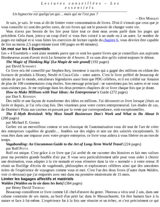 L e c t u r e s 	 c o n s e i l l é e s 	 – 	 L e s
e s s e n t i e l s
Un	hypocrite	est	quelqu'un	qui…	mais	qui	ne	l'est	pas	?
–	DON	MARQUIS
Je	sais,	je	sais.	Je	vous	ai	dit	de	limiter	votre	consommation	de	livres.	D'où	il	s'ensuit	que	ceux	que	je
vous	conseille	ici	sont	des	perles	rares,	de	ces	livres	qui	ont	le	pouvoir	de	changer	votre	vie.
Vous	 n'avez	 pas	 besoin	 de	 les	 lire	 pour	 faire	 tout	 ce	 dont	 nous	 avons	 parlé	 dans	 les	 pages	 qui
précèdent.	Cela	étant,	jetez-y	un	coup	d'œil	si	vous	êtes	coincé	à	un	stade	ou	à	un	autre.	Le	nombre	de
pages	est	indiqué	et	si	vous	faites	les	exercices	de	lecture	rapide	du	chapitre	6,	vous	devriez	être	capable
de	lire	au	moins	2,5	pages/minute	(soit	100	pages	en	40	minutes).
Un	mot	sur	les	4	Essentiels
Les	«	4	Essentiels	»	sont	ainsi	nommés	parce	que	ce	sont	les	quatre	livres	que	je	conseillais	aux	aspirants
Bienheureux	avant	d'avoir	écrit	La	Semaine	de	4	heures.	Il	va	sans	dire	qu'ils	valent	toujours	le	détour.
The	Magic	of	Thinking	Big/	[La	Magie	de	voir	grand]	(192	pages)
par	David	SCHWARTZ
Ce	livre	m'a	été	conseillé	par	Stephen	Key,	inventeur	à	succès	qui	a	gagné	des	millions	en	cédant	des
licences	de	produits	à	Disney,	Nestlé	et	Coca-Cola	–	entre	autres.	C'est	le	livre	préféré	de	beaucoup	de
talents	de	par	le	monde,	entraîneurs	légendaires	aussi	bien	que	PDG	célèbres,	et	il	est	crédité	sur	Amazon
de	plus	de	100	commentaires	cinq	étoiles.	Son	message	principal	:	ne	surestimez	pas	les	autres	et	ne	vous
sous-estimez	pas.	Je	me	replonge	dans	les	deux	premiers	chapitres	de	ce	livre	chaque	fois	que	je	doute.
How	to	Make	Millions	with	Your	Ideas:	An	Entrepreneur's	Guide	(272	pages)
par	Dan	S.	KENNEDY
Des	mille	et	une	façons	de	transformer	des	idées	en	millions.	J'ai	découvert	ce	livre	lorsque	j'étais	au
lycée	et	depuis,	je	l'ai	relu	cinq	fois.	Des	vitamines	pour	votre	cortex	entrepreneurial.	Les	études	de	cas,
de	Domino's	Pizza	aux	casinos	en	passant	par	la	vente	par	correspondance,	sont	exceptionnelles.
The	 E-Myth	 Revisited:	 Why	 Most	 Small	 Businesses	 Don't	 Work	 and	 What	 to	 Do	 About	 It
(288	pages)
par	Michael	E.	GERBER
Gerber	est	un	merveilleux	conteur	et	son	classique	de	l'automatisation	vous	dit	tout	de	l'art	de	créer
des	entreprises	capables	de	grandir…	fondées	sur	des	règles	et	non	sur	des	salariés	exceptionnels.	Si
vous	êtes	dans	une	impasse	avec	votre	propre	entreprise,	ce	livre	vous	aidera	à	vous	libérer	en	un	rien	de
temps.
Vagabonding:	An	Uncommon	Guide	to	the	Art	of	Long-Term	World	Travel	(224	pages)
par	Rolf	POTTS
Rolf	est	unique.	C'est	grâce	à	ce	livre	que	j'ai	arrêté	de	me	raconter	des	histoires	et	fait	mes	valises
pour	ma	première	grande	bouffée	d'air	pur.	Il	vous	sera	particulièrement	utile	pour	vous	aider	à	choisir
une	destination,	vous	adapter	à	la	vie	nomade	et	vous	réinsérer	dans	la	vie	«	normale	»	à	votre	retour.	Il
réunit	un	florilège	d'écrits	de	vagabonds,	philosophes	et	explorateurs	célèbres	ainsi	que	des	anecdotes
tirées	de	l'expérience	de	voyageurs	comme	vous	et	moi.	C'est	l'un	des	deux	livres	(l'autre	étant	Walden,
voir	ci-dessous)	que	j'ai	emportés	avec	moi	dans	ma	première	miniretraite	de	15	mois.
Limiter	les	bagages	affectifs	et	matériels
Walden	[Walden	ou	la	vie	dans	les	bois]	(384	pages)
par	Henry	David	THOREAU
Beaucoup	considèrent	ce	livre	comme	LE	chef-d'œuvre	du	genre.	Thoreau	a	vécu	seul	2	ans,	dans	une
cabane	construite	de	ses	mains,	au	bord	d'un	petit	lac	dans	le	Massachusetts.	Un	être	humain	face	à	la
nature	et	face	à	lui-même.	L'expérience	fut	à	la	fois	une	réussite	et	un	échec,	et	c'est	précisément	ce	qui
 