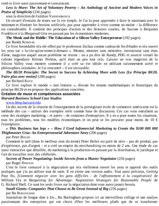 rend	ce	livre	aussi	passionnant	et	convaincant.
Less	is	More:	The	Art	of	Voluntary	Poverty	–	An	Anthology	of	Ancient	and	Modern	Voices	in
Praise	of	Simplicity	(336	pages)
sous	la	direction	de	Goldian	VANDENBROECK
Un	recueil	d'extraits	de	textes	sur	la	vie	simple.	Je	l'ai	lu	pour	apprendre	à	faire	le	maximum	avec	le
minimum	et	éliminer	les	besoins	artificiels,	pas	pour	apprendre	à	vivre	comme	un	moine	–	la	différence
est	 considérable.	 Il	 contient	 des	 principes	 d'action	 et	 des	 histoires	 courtes,	 de	 Socrate	 à	 Benjamin
Franklin	et	à	la	Bhagavad	Gita	en	passant	par	les	économistes	modernes.
The	Monk	and	the	Riddle:	The	Education	of	a	Silicon	Valley	Entrepreneur	(192	pages)
par	Randy	KOMISAR
Ce	livre	formidable	m'a	été	offert	par	le	professeur	Zschau	comme	cadeau	de	fin	d'études	et	m'a	ouvert
les	 yeux	 sur	 «	 la-vie-qu'on-remet-à-demain	 ».	 Mentor,	 ministre	 sans	 ministère,	 investisseur	 sans	 états
d'âme,	magicien	auquel	aucun	problème	ne	résiste	:	on	a	pu	dire	de	Randy,	PDG	et	associé	virtuel	du
cabinet	 légendaire	 Kleiner	 Perkins,	 qu'il	 était	 un	 peu	 tout	 cela.	 Laissez	 un	 vrai	 magicien	 de	 la
Silicon	 Valley	 vous	 montrer	 comment	 il	 a	 créé	 sa	 vie	 idéale	 en	 utilisant	 raisonnement	 acéré	 et
philosophies	orientales.	Je	l'ai	rencontré	–	il	est	incroyable.
The	 80/20	 Principle:	 The	 Secret	 to	 Success	 by	 Achieving	 More	 with	 Less	 [Le	 Principe	 80/20.
Faire	plus	avec	moins]	(288	pages)
par	Richard	KOCH
Ce	 livre	 explore	 le	 monde	 «	 non	 linéaire	 »,	 discute	 les	 tenants	 mathématiques	 et	 historiques	 du
principe	80/20	et	en	propose	des	applications	concrètes.
Création	de	muse	et	compétences	associées
Harvard	Business	School	Case	Studies
www.hbsp.harvard.edu
Un	des	secrets	de	la	réussite	de	l'enseignement	de	la	prestigieuse	école	de	commerce	américaine	est	la
méthode	des	cas	–	utiliser	des	exemples	réels	comme	base	de	discussion.	Ces	cas	vous	entraînent	au
cœur	des	stratégies	marketing	–	et	autres	–	de	centaines	d'entreprises.	Il	y	en	a	pour	toutes	les	situations,
tous	 les	 problèmes,	 tous	 les	 modèles	 économiques	 et	 on	 peut	 se	 les	 procurer	 pour	 moins	 de	 10	 €
l'exemplaire.
«	This	Business	has	legs	»	–	How	I	Used	Infomercial	Marketing	to	Create	the	$100	000	000
Thighmaster	Craz:	An	Entrepreneurial	Adventure	Story	(206	pages)
par	Peter	BIELER
Comment	le	naïf	(dans	le	meilleur	sens	du	terme)	Peter	Bieler	est	parti	de	zéro	–	pas	de	produit,	pas
d'expérience,	pas	d'argent	–	et	a	créé	un	empire	du	merchandising	en	moins	de	2	ans.	Une	étude	de	cas
aussi	instructive	que	détaillée,	du	marketing	à	la	production	en	passant	par	la	distribution,	le	juridique	et
l'art	de	travailler	avec	des	célébrités.
Secrets	of	Power	Negotiating:	Inside	Secrets	from	a	Master	Negotiator	(256	pages)
par	Roger	DAWSON
C'est	 le	 livre	 consacré	 à	 la	 négociation	 qui	 m'a	 réellement	 ouvert	 les	 yeux	 et	 apporté	 des	 outils
pratiques	que	j'ai	pu	utiliser	tout	de	suite.	Il	en	existe	une	version	audio.	Tout	aussi	précieux,	Getting
Past	 No,	 [Comment	 négocier	 avec	 les	 gens	 difficiles	 :	 de	 l'affrontement	 à	 la	 coopération]	 de
William	 Ury	 et	 Bargaining	 for	 Advantage:	 Negotiation	 Strategies	 for	 Reasonable	 People	 de
G.	Richard	Shell.	Ce	sont	les	seuls	livres	sur	la	négociation	dont	vous	aurez	jamais	besoin.
Small	Giants:	Companies	That	Choose	to	Be	Great	Instead	of	Big	(256	pages)
par	Bo	BURLINGHAM
Journaliste	de	longue	date	à	Inc.,	Bo	Burlingham	propose	ici	un	merveilleux	collage	et	une	analyse
passionnante	 des	 entreprises	 qui	 ont	 choisi	 d'être	 les	 meilleures	 plutôt	 que	 de	 se	 transformer
 