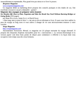 inexorablement	en	mammouths.	Plus	grand	n'est	pas	mieux	et	ce	livre	le	prouve.
Response	Magazine
www.responsemagazine.com
Ce	 magazine	 dédié	 au	 marketing	 direct	 propose	 des	 conseils	 pratiques	 et	 des	 études	 de	 cas.	 Une
excellente	ressource	à	un	prix	imbattable	–	gratuit	!
Négocier	des	voyages	et	préparer	votre	évasion
Six	Months	Off:	How	to	Plan,	Negotiate	and	Take	the	Break	You	Need	Without	Burning	Bridges	or
Going	Broke	(252	pages)
par	Hope	DLUGOZIMA,	James	SCOTT	et	David	SHARP
«	Bon	sang,	mais	je	peux	le	faire	!	»,	me	suis-je	dit	en	refermant	ce	livre.	Il	saura	vous	faire	oublier	la
peur	 du	 voyage	 au	 long	 cours	 et	 vous	 aidera	 à	 changer	 de	 vie	 sans	 nécessairement	 renoncer	 à	 votre
carrière.
Verge	Magazine
http://vergemagazine.com
Anciennement	 Transitions	 Abroad,	 ce	 magazine	 est	 LA	 plaque	 tournante	 du	 voyage	 alternatif.	 Il
propose	des	douzaines	d'options	incroyables	pour	les	«	non-touristes	».	La	 version	 électronique	 et	 la
version	 papier	 sont	 deux	 bons	 points	 de	 départ	 pour	 commencer	 à	 réfléchir	 à	 la	 façon	 dont	 vous
occuperez	votre	temps	sous	des	cieux	lointains.
 
