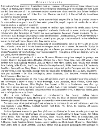 R e m e r c i e m e n t s
Je	tiens	tout	d'abord	à	remercier	les	étudiants	dont	les	remarques	et	les	questions	ont	donné	naissance	à	ce
livre,	et	Ed	Zschau,	super	mentor	et	super	héros	de	l'esprit	d'entreprise,	pour	les	échanges	que	nous	avons
eus.	Ed,	dans	un	monde	où	il	est	convenu	de	toujours	remettre	ses	rêves	à	demain,	tu	as	été	une	lumière	et
un	guide	pour	ceux	qui	ont	osé	choisir	leur	voie.	Chapeau	bas	à	toi	(et	à	Karen	Cindrich,	la	meilleure
assistante	de	tous	les	temps).
Merci	à	Jack	Canfield	pour	m'avoir	inspiré	et	montré	qu'il	est	possible	de	faire	de	grandes	choses	et
de	rester	un	homme	au	grand	cœur.	Ce	livre	n'était	qu'une	idée	jusqu'à	ce	que	tu	lui	insuffles	la	vie.	Merci
pour	ton	soutien,	ta	sagesse	et	ton	amitié.
Stephan	 Hanselman,	 prince	 entre	 les	 hommes	 et	 meilleur	 agent	 littéraire	 du	 monde,	 merci	 d'avoir
«	pigé	»	l'idée	du	livre	dès	le	premier	coup	d'œil	et	d'avoir	fait	de	moi	un	auteur.	Je	n'aurais	pu	rêver
collaboration	 plus	 fantastique	 et	 j'espère	 que	 nous	 partagerons	 beaucoup	 d'autres	 aventures.	 Tu	 es…
incroyable,	aussi	fin	négociateur	que	passionné	et	enthousiaste.	LevelFiveMedia,	avec	Cathy	Hemming	et
toi	aux	commandes,	est	une	agence	littéraire	comme	il	y	en	a	peu,	qui	transforme	les	écrivains	en	herbe	en
auteurs	de	best-sellers	avec	la	précision	d'une	montre	suisse.
Heather	Jackson,	grâce	à	ton	professionnalisme	et	ton	enthousiasme,	écrire	ce	livre	a	été	un	plaisir.
Merci	d'avoir	cru	en	moi	!	Je	suis	honoré	de	compter	parmi	«	tes	»	auteurs.	Au	 reste	 de	 l'équipe	 de
Crown,	en	particulier	à	ceux	que	je	dérange	plus	de	4	heures	par	semaine	(parce	que	je	les	aime)	–
Donna	Passannante	et	Tara	Gilbride,	vous	vous	reconnaîtrez	–	vous	êtes	la	crème	des	éditeurs.	Qu'est-ce
que	ça	fait,	d'avoir	un	cerveau	pareil	?
Ce	livre	n'aurait	pas	pu	être	écrit	sans	les	Nouveaux	Bienheureux	qui	ont	accepté	de	partager	leur
histoire.	Un	merci	tout	particulier	à	Douglas	«	Demon	Doc	»	Price,	Steve	Sims,	John	«	DJ	Vanya	»	Dial,
Stephen	Key,	Hans	Keeling,	Mitchell	Levy,	Ed	Murray,	Jean-Marc	Hachey,	Tina	Forsyth,	Josh	Steinitz,
Julie	Szekely,	Mike	Kerlin,	Jen	Errico,	Robin	Malinosky-Rummell,	Ritika	Sundareasn,	T.T.	Vankatesh,
Ron	Ruiz,	Doreen	Orion,	Tracy	Hintz	et	à	tous	ceux	qui	ont	préféré	garder	l'anonymat	entre	les	murs	de
leur	entreprise.	Merci	également	à	l'équipe	hors	pair	et	aux	amis	formidables	de	MEC	Labs,	notamment	–
mais	 pas	 seulement	 –	 Dr	 Flint	 McGlaghlin,	 Aaron	 Rosenthal,	 Eric	 Stockton,	 Jeremiah	 Brookins,
Jalali	Hartman	et	Bob	Kemper.
Transformer	mon	manuscrit	en	livre	n'a	pas	été	une	mince	affaire,	en	particulier	pour	mes	lecteurs	et
mes	 correcteurs	 !	 Bravo	 et	 merci	 à	 Jason	 Burroughs,	 Chris	 Ashenden,	 Mike	 Norman,	 Albert	 Pope,
Jillian	 Manus,	 Jess	 Portner,	 Mike	 Maples,	 Juan	 Manuel	 «	 Micho	 »	 Cambeforte,	 mon	 alter	 ego
Tom	Ferriss	et	tous	ceux	qui	ont	perfectionné	le	produit	final.	Je	suis	particulièrement	reconnaissant	à
Carol	Kline,	dont	l'esprit	affûté	et	la	conscience	de	soi	ont	transformé	ce	livre,	et	Sherwood	Forlee,	grand
ami	et	infatigable	avocat	du	diable.
Merci	 à	 mes	 brillantes	 étudiantes	 et	 collaboratrices,	 Ilea	 George,	 Lindsay	 Mecca,
Kate	 Perkins	 Youngman	 et	 Laura	 Hurlbut	 pour	 avoir	 tenu	 les	 délais	 et	 m'avoir	 empêché	 de	 sombrer.
J'encourage	tous	les	éditeurs	à	vous	engager	avant	que	leurs	concurrents	ne	le	fassent	!
Aux	auteurs	qui	m'ont	guidé	et	inspiré	tout	au	long	de	ce	processus,	je	suis	votre	débiteur	et	votre	fan
pour	 toujours	 :	 John	 McPhee,	 Michael	 Gerber,	 Rolf	 Potts,	 Phil	 Town,	 Po	 Branson,	 AJ	 Jacobs,
Randy	Komisar	et	Joy	Bauer.
Je	tiens	également	à	remercier	pour	leur	généreuse	contribution	les	lecteurs	et	amis	grâce	à	qui	des
écoliers	du	monde	entier	ont	désormais	une	vie	meilleure	:	Matt	Mullenweg,	Gina	Trapani,	Joe	Polish,
David	 Bellis,	 John	 Morgan,	 Thomas	 Johnson,	 Dean	 Jackson,	 Peter	 Weck	 et	 SimplyHired.com,
Yanik	 Silver,	 Metroblogging,	 Michael	 Port,	 Jay	 Peters,	 Aaron	 Daniel	 Bennett,	 Andrew	 Rosca,	 Birth
&	Beyond,	Doula	Services,	Noreen	Roman,	Jospeh	Hunkins,	Joe	Duck,	Mario	Milanovic,	Chris	Daigle,
Jose	Castro,	Tina	M.	Pruitt	Campbell,	Dane	Low	et	tous	ceux	qui	pensent	qu'un	capitalisme	karmique	est
 