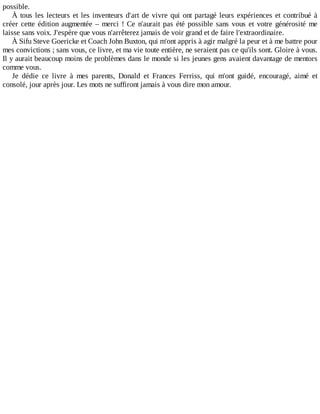 possible.
À	tous	les	lecteurs	et	les	inventeurs	d'art	de	vivre	qui	ont	partagé	leurs	expériences	et	contribué	à
créer	cette	édition	augmentée	–	merci	!	Ce	n'aurait	pas	été	possible	sans	vous	et	votre	générosité	me
laisse	sans	voix.	J'espère	que	vous	n'arrêterez	jamais	de	voir	grand	et	de	faire	l'extraordinaire.
À	Sifu	Steve	Goericke	et	Coach	John	Buxton,	qui	m'ont	appris	à	agir	malgré	la	peur	et	à	me	battre	pour
mes	convictions	;	sans	vous,	ce	livre,	et	ma	vie	toute	entière,	ne	seraient	pas	ce	qu'ils	sont.	Gloire	à	vous.
Il	y	aurait	beaucoup	moins	de	problèmes	dans	le	monde	si	les	jeunes	gens	avaient	davantage	de	mentors
comme	vous.
Je	 dédie	 ce	 livre	 à	 mes	 parents,	 Donald	 et	 Frances	 Ferriss,	 qui	 m'ont	 guidé,	 encouragé,	 aimé	 et
consolé,	jour	après	jour.	Les	mots	ne	suffiront	jamais	à	vous	dire	mon	amour.
 
