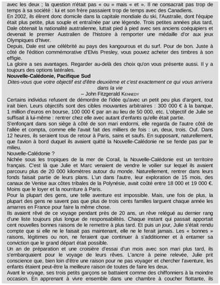 avec	 les	 deux	 ;	 la	 question	 n'était	 pas	 «	 ou	 »	 mais	 «	 et	 ».	 Il	 ne	 consacrait	 pas	 trop	 de
temps	à	sa	société	:	lui	et	son	frère	passaient	trop	de	temps	avec	des	Canadiens.
En	2002,	ils	élirent	donc	domicile	dans	la	capitale	mondiale	du	ski,	l'Australie,	dont	l'équipe
était	plus	petite,	plus	souple	et	entraînée	par	une	légende.	Trois	petites	années	plus	tard,
Dale	obtenait	la	nationalité	australienne,	luttait	pied	à	pied	avec	ses	anciens	coéquipiers	et
devenait	 le	 premier	 Australien	 de	 l'histoire	 à	 remporter	 une	 médaille	 d'or	 aux	 jeux
Olympiques	d'hiver.
Depuis,	Dale	est	une	célébrité	au	pays	des	kangourous	et	du	surf.	Pour	de	bon.	Juste	à
côté	de	l'édition	commémorative	d'Elvis	Presley,	vous	pouvez	acheter	des	timbres	à	son
effigie.
La	gloire	a	ses	avantages.	Regarder	au-delà	des	choix	qu'on	vous	présente	aussi.	Il	y	a
toujours	des	options	latérales.
Nouvelle-Calédonie,	Pacifique	Sud
Dites-vous	que	votre	objectif	est	d'être	deuxième	et	c'est	exactement	ce	qui	vous	arrivera
dans	la	vie
–	John	Fitzgerald	KENNEDY
Certains	individus	refusent	de	démordre	de	l'idée	qu'avec	un	petit	peu	plus	d'argent,	tout
irait	bien.	Leurs	objectifs	sont	des	cibles	mouvantes	arbitraires	:	300	000	€	à	la	banque,
1	million	d'euros	en	bourse,	100	000	€	par	an	au	lieu	de	50	000,	etc.	L'objectif	de	Julie	se
suffisait	à	lui-même	:	rentrer	chez	elle	avec	autant	d'enfants	qu'elle	était	partie.
S'enfonçant	dans	son	siège	à	côté	de	son	mari	endormi,	elle	regarda	de	l'autre	côté	de
l'allée	 et	 compta,	 comme	 elle	 l'avait	 fait	 des	 milliers	 de	 fois	 :	 un,	 deux,	 trois.	 Ouf.	 Dans
12	heures,	ils	seraient	tous	de	retour	à	Paris,	sains	et	saufs.	En	supposant,	naturellement,
que	l'avion	à	bord	duquel	ils	avaient	quitté	la	Nouvelle-Calédonie	ne	se	fende	pas	par	le
milieu.
Nouvelle-Calédonie	?
Nichée	 sous	 les	 tropiques	 de	 la	 mer	 de	 Corail,	 la	 Nouvelle-Calédonie	 est	 un	 territoire
français.	 C'est	 là	 que	 Julie	 et	 Marc	 venaient	 de	 vendre	 le	 voilier	 sur	 lequel	 ils	 avaient
parcouru	 plus	 de	 20	 000	 kilomètres	 autour	 du	 monde.	 Naturellement,	 rentrer	 dans	 leurs
fonds	 faisait	 partie	 de	 leurs	 plans.	 L'un	 dans	 l'autre,	 leur	 exploration	 de	 15	 mois,	 des
canaux	de	Venise	aux	côtes	tribales	de	la	Polynésie,	avait	coûté	entre	18	000	et	19	000	€.
Moins	que	le	loyer	et	la	nourriture	à	Paris.
Pour	 la	 plupart	 des	 gens,	 une	 telle	 aventure	 est	 impossible.	 Mais,	 une	 fois	 de	 plus,	 la
plupart	des	gens	ne	savent	pas	que	plus	de	trois	cents	familles	larguent	chaque	année	les
amarres	en	France	pour	faire	la	même	chose.
Ils	avaient	rêvé	de	ce	voyage	pendant	près	de	20	ans,	un	rêve	relégué	au	dernier	rang
d'une	 liste	 toujours	 plus	 longue	 de	 responsabilités.	 Chaque	 instant	 qui	 passait	 apportait
cent	nouvelles	bonnes	raisons	de	le	remettre	à	plus	tard.	Et	puis	un	jour,	Julie	s'était	rendu
compte	que	si	elle	ne	le	faisait	pas	maintenant,	elle	ne	le	ferait	jamais.	Les	 «	 bonnes	 »
raisons,	 légitimes	 ou	 non,	 ne	 feraient	 que	 continuer	 à	 s'additionner	 et	 à	 entamer	 sa
conviction	que	le	grand	départ	était	possible.
Un	 an	 de	 préparation	 et	 une	 croisière	 d'essai	 d'un	 mois	 avec	 son	 mari	 plus	 tard,	 ils
s'embarquaient	 pour	 le	 voyage	 de	 leurs	 rêves.	 L'ancre	 à	 peine	 relevée,	 Julie	 prit
conscience	que,	bien	loin	d'être	une	raison	pour	ne	pas	voyager	et	chercher	l'aventure,	les
enfants	étaient	peut-être	la	meilleure	raison	de	toutes	de	faire	les	deux.
Avant	le	voyage,	ses	trois	petits	garçons	se	battaient	comme	des	chiffonniers	à	la	moindre
occasion.	 En	 apprenant	 à	 vivre	 ensemble	 dans	 une	 chambre	 à	 coucher	 flottante,	 ils
 