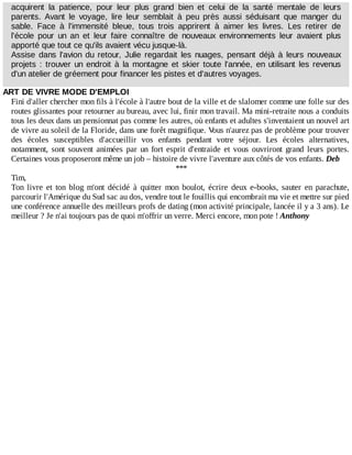 acquirent	 la	 patience,	 pour	 leur	 plus	 grand	 bien	 et	 celui	 de	 la	 santé	 mentale	 de	 leurs
parents.	 Avant	 le	 voyage,	 lire	 leur	 semblait	 à	 peu	 près	 aussi	 séduisant	 que	 manger	 du
sable.	 Face	 à	 l'immensité	 bleue,	 tous	 trois	 apprirent	 à	 aimer	 les	 livres.	 Les	 retirer	 de
l'école	 pour	 un	 an	 et	 leur	 faire	 connaître	 de	 nouveaux	 environnements	 leur	 avaient	 plus
apporté	que	tout	ce	qu'ils	avaient	vécu	jusque-là.
Assise	 dans	 l'avion	 du	 retour,	 Julie	 regardait	 les	 nuages,	 pensant	 déjà	 à	 leurs	 nouveaux
projets	:	trouver	un	endroit	à	la	montagne	et	skier	toute	l'année,	en	utilisant	les	revenus
d'un	atelier	de	gréement	pour	financer	les	pistes	et	d'autres	voyages.
ART	DE	VIVRE	MODE	D'EMPLOI
Fini	d'aller	chercher	mon	fils	à	l'école	à	l'autre	bout	de	la	ville	et	de	slalomer	comme	une	folle	sur	des
routes	glissantes	pour	retourner	au	bureau,	avec	lui,	finir	mon	travail.	Ma	mini-retraite	nous	a	conduits
tous	les	deux	dans	un	pensionnat	pas	comme	les	autres,	où	enfants	et	adultes	s'inventaient	un	nouvel	art
de	vivre	au	soleil	de	la	Floride,	dans	une	forêt	magnifique.	Vous	n'aurez	pas	de	problème	pour	trouver
des	 écoles	 susceptibles	 d'accueillir	 vos	 enfants	 pendant	 votre	 séjour.	 Les	 écoles	 alternatives,
notamment,	 sont	 souvent	 animées	 par	 un	 fort	 esprit	 d'entraide	 et	 vous	 ouvriront	 grand	 leurs	 portes.
Certaines	vous	proposeront	même	un	job	–	histoire	de	vivre	l'aventure	aux	côtés	de	vos	enfants.	Deb
***
Tim,
Ton	 livre	 et	 ton	 blog	 m'ont	 décidé	 à	 quitter	 mon	 boulot,	 écrire	 deux	 e-books,	 sauter	 en	 parachute,
parcourir	l'Amérique	du	Sud	sac	au	dos,	vendre	tout	le	fouillis	qui	encombrait	ma	vie	et	mettre	sur	pied
une	conférence	annuelle	des	meilleurs	profs	de	dating	(mon	activité	principale,	lancée	il	y	a	3	ans).	Le
meilleur	?	Je	n'ai	toujours	pas	de	quoi	m'offrir	un	verre.	Merci	encore,	mon	pote	!	Anthony
 