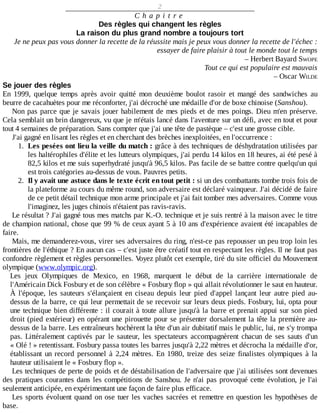 2
C h a p i t r e
Des	règles	qui	changent	les	règles
La	raison	du	plus	grand	nombre	a	toujours	tort
Je	ne	peux	pas	vous	donner	la	recette	de	la	réussite	mais	je	peux	vous	donner	la	recette	de	l'échec	:
essayer	de	faire	plaisir	à	tout	le	monde	tout	le	temps
–	Herbert	Bayard	SWOPE
Tout	ce	qui	est	populaire	est	mauvais
–	Oscar	WILDE
Se	jouer	des	règles
En	 1999,	 quelque	 temps	 après	 avoir	 quitté	 mon	 deuxième	 boulot	 rasoir	 et	 mangé	 des	 sandwiches	 au
beurre	de	cacahuètes	pour	me	réconforter,	j'ai	décroché	une	médaille	d'or	de	boxe	chinoise	(Sanshou).
Non	pas	parce	que	je	savais	jouer	habilement	de	mes	pieds	et	de	mes	poings.	Dieu	m'en	préserve.
Cela	semblait	un	brin	dangereux,	vu	que	je	m'étais	lancé	dans	l'aventure	sur	un	défi,	avec	en	tout	et	pour
tout	4	semaines	de	préparation.	Sans	compter	que	j'ai	une	tête	de	pastèque	–	c'est	une	grosse	cible.
J'ai	gagné	en	lisant	les	règles	et	en	cherchant	des	brèches	inexploitées,	en	l'occurrence	:
1.	 Les	pesées	ont	lieu	la	veille	du	match	:	grâce	à	des	techniques	de	déshydratation	utilisées	par
les	haltérophiles	d'élite	et	les	lutteurs	olympiques,	j'ai	perdu	14	kilos	en	18	heures,	ai	été	pesé	à
82,5	kilos	et	me	suis	superhydraté	jusqu'à	96,5	kilos.	Pas	facile	de	se	battre	contre	quelqu'un	qui
est	trois	catégories	au-dessus	de	vous.	Pauvres	petits.
2.	 Il	y	avait	une	astuce	dans	le	texte	écrit	en	tout	petit	:	si	un	des	combattants	tombe	trois	fois	de
la	plateforme	au	cours	du	même	round,	son	adversaire	est	déclaré	vainqueur.	J'ai	décidé	de	faire
de	ce	petit	détail	technique	mon	arme	principale	et	j'ai	fait	tomber	mes	adversaires.	Comme	vous
l'imaginez,	les	juges	chinois	n'étaient	pas	ravis-ravis.
Le	résultat	?	J'ai	gagné	tous	mes	matchs	par	K.-O.	technique	et	je	suis	rentré	à	la	maison	avec	le	titre
de	champion	national,	chose	que	99	%	de	ceux	ayant	5	à	10	ans	d'expérience	avaient	été	incapables	de
faire.
Mais,	me	demanderez-vous,	virer	ses	adversaires	du	ring,	n'est-ce	pas	repousser	un	peu	trop	loin	les
frontières	de	l'éthique	?	En	aucun	cas	–	c'est	juste	être	créatif	tout	en	respectant	les	règles.	Il	ne	faut	pas
confondre	règlement	et	règles	personnelles.	Voyez	plutôt	cet	exemple,	tiré	du	site	officiel	du	Mouvement
olympique	(www.olympic.org).
Les	 jeux	 Olympiques	 de	 Mexico,	 en	 1968,	 marquent	 le	 début	 de	 la	 carrière	 internationale	 de
l'Américain	Dick	Fosbury	et	de	son	célèbre	«	Fosbury	flop	»	qui	allait	révolutionner	le	saut	en	hauteur.
À	 l'époque,	 les	 sauteurs	 s'élançaient	 en	 ciseau	 depuis	 leur	 pied	 d'appel	 lançant	 leur	 autre	 pied	 au-
dessus	de	la	barre,	ce	qui	leur	permettait	de	se	recevoir	sur	leurs	deux	pieds.	Fosbury,	lui,	opta	pour
une	technique	bien	différente	:	il	courait	à	toute	allure	jusqu'à	la	barre	et	prenait	appui	sur	son	pied
droit	(pied	extérieur)	en	opérant	une	pirouette	pour	se	présenter	dorsalement	la	tête	la	première	au-
dessus	de	la	barre.	Les	entraîneurs	hochèrent	la	tête	d'un	air	dubitatif	mais	le	public,	lui,	ne	s'y	trompa
pas.	 Littéralement	 captivés	 par	 le	 sauteur,	 les	 spectateurs	 accompagnèrent	 chacun	 de	 ses	 sauts	 d'un
«	Olé	!	»	retentissant.	Fosbury	passa	toutes	les	barres	jusqu'à	2,22	mètres	et	décrocha	la	médaille	d'or,
établissant	 un	 record	 personnel	 à	 2,24	 mètres.	 En	 1980,	 treize	 des	 seize	 finalistes	 olympiques	 à	 la
hauteur	utilisaient	le	«	Fosbury	flop	».
Les	techniques	de	perte	de	poids	et	de	déstabilisation	de	l'adversaire	que	j'ai	utilisées	sont	devenues
des	pratiques	courantes	dans	les	compétitions	de	Sanshou.	Je	n'ai	pas	provoqué	cette	évolution,	je	l'ai
seulement	anticipée,	en	expérimentant	une	façon	de	faire	plus	efficace.
Les	sports	évoluent	quand	on	ose	tuer	les	vaches	sacrées	et	remettre	en	question	les	hypothèses	de
base.
 