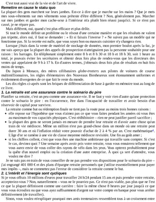 C'est	tout	aussi	vrai	de	la	vie	et	de	l'art	de	vivre.
Remettre	en	cause	le	statu	quo
La	plupart	des	gens	marchent	sur	leurs	jambes.	Est-ce	à	dire	que	je	marche	sur	les	mains	?	Que	je	mets
mes	sous-vêtements	sur	mes	vêtements	sous	prétexte	d'être	différent	?	Non,	généralement	pas.	Marcher
sur	mes	jambes	et	garder	mon	cache-sexe	à	l'intérieur	m'a	plutôt	bien	réussi	jusqu'ici.	Si	 ce	 n'est	 pas
cassé,	je	ne	répare	pas.
Mais	différent,	oui,	quand	c'est	plus	efficace	et	plus	drôle.
Si	tout	le	monde	définit	un	problème	ou	le	résout	d'une	certaine	manière	et	que	les	résultats	ne	valent
pas	tripette,	alors	oui,	il	faut	se	demander	:	«	Et	si	faisais	l'inverse	?	»	Ne	suivez	pas	un	modèle	qui	ne
fonctionne	pas.	Si	la	recette	est	nulle,	que	vous	soyez	bon	ou	mauvais	cuisinier	n'y	changera	rien.
Lorsque	j'étais	dans	la	vente	de	matériel	de	stockage	de	données,	mon	premier	boulot	après	la	fac,	je
me	suis	aperçu	que	la	plupart	des	appels	de	prospection	n'atteignaient	pas	la	personne	souhaitée	pour	une
raison	:	les	barrages.	En	téléphonant	simplement	entre	8	h	et	8	h	30	et	18	h	et	18	h	30,	soit	1	heure	au
total,	je	pouvais	éviter	les	secrétaires	et	obtenir	deux	fois	plus	de	rendez-vous	que	les	directeurs	des
ventes	qui	appelaient	de	9	h	à	17	h.	En	d'autres	termes,	j'obtenais	deux	fois	plus	de	résultats	en	huit	fois
moins	de	temps.
Du	 Japon	 à	 Monaco,	 des	 mères	 célibataires	 globe-trotters	 aux	 pilotes	 de	 voitures	 de	 course
multimillionnaires,	 les	 règles	 élémentaires	 des	 Nouveaux	 Bienheureux	 sont	 étonnamment	 uniformes	 et
évidemment	divergentes	de	ce	que	fait	le	reste	du	monde.
Les	dix	règles	ci-après	sont	les	briques	de	différenciation	de	base	à	garder	en	mémoire	tout	au	long	de
ce	livre.
1.	La	retraite	est	une	assurance	contre	le	scénario	du	pire
Planifier	sa	retraite,	c'est	un	peu	comme	une	assurance-vie.	Il	ne	faut	y	voir	rien	d'autre	qu'une	protection
contre	 le	 scénario	 le	 pire	 :	 en	 l'occurrence,	 être	 dans	 l'incapacité	 de	 travailler	 et	 avoir	 besoin	 d'un
réservoir	de	capital	pour	survivre.
La	retraite	comme	but	ou	rédemption	finale	ne	tient	pas	la	route	pour	au	moins	trois	bonnes	raisons	:
elle	repose	sur	l'hypothèse	que	vous	n'aimez	pas	ce	que	vous	faites	pendant	les	années	où	vous	êtes
au	maximum	de	vos	capacités	physiques.	C'est	rédhibitoire	–	rien	ne	peut	justifier	pareil	sacrifice	;
la	plupart	des	gens	ne	seront	jamais	en	mesure	de	prendre	leur	retraite	et	d'avoir	autre	chose	qu'un
train	de	vie	médiocre.	Même	un	million	n'est	pas	grand-chose	dans	un	monde	où	une	retraite	peut
durer	30	ans	et	où	l'inflation	réduit	votre	pouvoir	d'achat	de	2	à	4	%	par	an.	C'est	mathématique .
L'âge	d'or	se	ramène	à	une	vie	de	classe	moyenne	médiocre	revisitée.	Une	fin	au	goût	amer	;
si	les	chiffres	collent,	c'est	que	vous	êtes	une	machine	ambitieuse	qui	travaille	sans	compter.	Si	c'est
le	cas,	devinez	quoi	?	Une	semaine	après	avoir	pris	votre	retraite,	vous	vous	ennuierez	tellement	que
vous	aurez	envie	de	vous	coller	des	rayons	de	vélo	dans	les	yeux.	Vous	opterez	probablement	pour
la	quête	d'un	nouvel	emploi	ou	la	création	d'une	autre	entreprise.	À	quoi	ça	sert	d'attendre,	vous
voulez	me	dire	?
Je	ne	suis	pas	en	train	de	vous	conseiller	de	ne	pas	prendre	vos	dispositions	pour	le	scénario	du	pire	–
j'ai	engrangé	401	000	€	et	des	plans	d'épargne	retraite	personnels	que	j'utilise	essentiellement	pour	payer
mes	impôts	–,	mais	ne	commettez	pas	l'erreur	de	considérer	la	retraite	comme	le	but.
2.	L'intérêt	et	l'énergie	sont	cycliques
Si	je	vous	offrais	10	millions	d'euros	pour	travailler	24	h/24	pendant	15	ans	et	puis	prendre	votre	retraite,
accepteriez-vous	?	Non,	naturellement	–	vous	ne	le	pourriez	pas.	Ce	n'est	pas	viable,	pas	plus	que	ne	l'est
ce	que	la	plupart	définissent	comme	une	carrière	:	faire	la	même	chose	8	heures	par	jour	jusqu'à	ce	que
vous	vous	écrouliez	ou	que	vous	ayez	suffisamment	d'argent	sur	votre	compte	en	banque	pour	vous	arrêter
définitivement	(de	travailler).
Sinon,	vous	voulez	m'expliquer	pourquoi	mes	amis	trentenaires	ressemblent	tous	à	un	croisement	entre
a
 