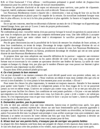 B.B.	 et	 Clint	 Eastwood	 ?	 C'est	 affreux	 :	 vieillissement	 prématuré	 à	 grand	 renfort	 de	 frappuccinos
ultramauvais	pour	les	artères	et	de	charges	de	travail	insurmontables.
Alterner	les	périodes	d'activité	et	de	repos	est	nécessaire	pour	survivre,	sans	parler	de	s'épanouir.
Capacité,	intérêt,	endurance	mentale	:	tout	cela	croît	et	décroît.	Tenez-en	compte.
Les	Nouveaux	Bienheureux	visent	à	répartir	des	«	miniretraites	»	tout	au	long	de	leur	vie	au	lieu	de
thésauriser	récupération	et	plaisir	pour	l'or	stupide	de	la	retraite.	En	travaillant	seulement	lorsque	vous
êtes	le	plus	efficace,	la	vie	est	à	la	fois	plus	productive	et	plus	agréable.	Le	beurre	et	l'argent	du	beurre,
en	somme.
En	ce	qui	me	concerne,	mon	but	est	désormais	d'alterner	un	mois	de	vie	à	l'étranger	ou	d'apprentissage
intensif	(tango,	boxe,	que	sais-je	?)	avec	2	mois	de	projets	professionnels.
3.	Moins	n'est	pas	paresse
Ne	confondons	pas	tout	:	travailler	moins	n'est	pas	paresse	lorsque	le	travail	en	question	n'a	aucun	sens	et
que	vous	le	remplacez	par	des	choses	qui	comptent	réellement	pour	vous.	Une	idée	difficile	à	accepter
pour	 la	 plupart	 parce	 que	 notre	 culture	 tend	 à	 récompenser	 le	 sacrifice	 personnel	 plutôt	 que	 la
productivité	individuelle.
Peu	de	gens	choisissent	(ou	ont	la	possibilité	de	le	faire)	de	mesurer	les	résultats	de	leurs	actions,	et
donc	 leur	 contribution,	 en	 terme	 de	 temps.	 Davantage	 de	 temps	 signifie	 davantage	 d'estime	 de	 soi	 et
davantage	de	soutien	de	la	part	de	ceux	qui	sont	au-dessus	et	autour	de	vous.	Les	Nouveaux	Bienheureux,
bien	qu'ils	passent	moins	d'heures	au	bureau,	produisent	davantage	de	résultats	qui	ont	un	sens	qu'une
dizaine	de	non-Nouveaux	Bienheureux	réunis.
Je	propose	donc	que	nous	adoptions	une	nouvelle	définition	de	la	paresse	:	supporter	une	existence
non	 idéale	 et	 laisser	 les	 circonstances	 ou	 les	 autres	 décider	 de	 votre	 vie	 pour	 vous,	 ou	 amasser	 une
fortune	tout	en	traversant	la	vie	comme	un	spectateur	derrière	une	fenêtre	de	bureau.	La	taille	de	votre
compte	en	banque	n'y	change	rien,	pas	plus	que	le	nombre	d'heures	que	vous	passez	sur	Internet	à	gérer
des	courriels	sans	importance	ou	des	vétilles.
Essayez	donc	d'être	productif	plutôt	qu'occupé.
4.	Ce	n'est	jamais	le	bon	moment
J'ai	un	jour	demandé	à	ma	maman	comment	elle	avait	décidé	quand	avoir	son	premier	enfant,	moi,	en
l'occurrence.	La	réponse	a	été	simple	:	«	Nous	voulions	un	enfant	et	nous	nous	sommes	dits	que	cela	ne
servait	à	rien	d'attendre.	Ce	n'est	jamais	le	bon	moment	pour	avoir	un	enfant.	»	Eh	oui	!
Pour	toutes	les	choses	les	plus	importantes,	le	moment	est	toujours	mauvais.	Attendre	le	bon	moment
pour	quitter	votre	boulot	?	Les	étoiles	ne	s'aligneront	jamais	et	les	feux	rouges	de	la	vie	ne	passeront
jamais	au	vert	en	même	temps.	L'univers	ne	conspire	pas	contre	vous,	mais	il	ne	se	met	pas	non	plus	en
quatre	pour	vous	faciliter	les	choses.	Les	conditions	ne	sont	jamais	parfaites.	«	Un	jour	»	est	une	maladie
qui	emportera	vos	rêves	dans	votre	tombe	avec	vous.	Les	listes	de	«	pour	»	et	de	«	contre	»	ne	valent	pas
mieux.	Si	c'est	important	pour	vous	et	que	vous	voulez	le	faire	«	un	jour	ou	l'autre	»,	faites-le	aujourd'hui
et	corrigez	le	tir	chemin	faisant.
5.	Demandez	pardon,	pas	la	permission
Si	 cela	 ne	 doit	 pas	 anéantir	 ceux	 qui	 vous	 entourent,	 lancez-vous	 et	 justifiez-vous	 après.	 Les	 gens
(parents,	conjoints,	patrons)	rejettent	des	choses	sur	une	base	émotionnelle	qu'ils	peuvent	apprendre	à
accepter	une	fois	le	fait	accompli.	Si	les	dégâts	potentiels	sont	limités	ou	réversibles,	ne	laissez	pas	aux
autres	l'occasion	de	dire	non.	La	plupart	sont	prompts	à	vous	arrêter	avant	que	vous	ayez	commencé,	mais
hésitants	à	se	mettre	en	travers	de	votre	chemin	une	fois	que	vous	êtes	lancé.	Apprenez	 à	 devenir	 un
fauteur	de	trouble	et	à	vous	excuser	quand	vous	vous	plantez	pour	de	bon.
6.	Misez	tout	sur	vos	points	forts,	n'essayez	pas	de	corriger	vos	points	faibles
La	plupart	des	êtres	humains	sont	bons	dans	une	poignée	de	choses	et	très	mauvais	dans	toutes	les	autres.
Je	suis	très	doué	pour	créer	des	produits	et	les	vendre,	mais	parfaitement	nul	pour	ce	qui	vient	après.
 