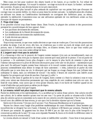 Mon	 corps	 est	 fait	 pour	 soulever	 des	 objets	 lourds	 et	 les	 lancer,	 et	 ça	 s'arrête	 là.	 J'ai	 refusé	 de
l'admettre	pendant	longtemps.	J'ai	essayé	la	natation	:	un	singe	en	train	de	se	noyer.	Le	basket	:	un	homme
des	cavernes.	Et	puis	je	suis	devenu	boxeur	et	j'ai	pris	mon	envol.
Il	est	de	très	loin	plus	lucratif	et	plus	amusant	de	capitaliser	sur	vos	points	forts	que	d'essayer	de
corriger	tous	vos	points	faibles.	Le	choix	se	pose	dans	les	termes	suivants	:	la	multiplication	des	résultats
en	 utilisant	 vos	 atouts	 ou	 l'amélioration	 incrémentale	 en	 corrigeant	 des	 faiblesses	 pour,	 au	 mieux,
atteindre	 la	 médiocrité.	 Concentrez-vous	 sur	 une	 utilisation	 optimale	 de	 vos	 meilleures	 armes	 au	 lieu
d'essayer	de	réparer	en	permanence.
7.	Trop	c'est	trop
Il	est	possible	d'avoir	trop	d'une	bonne	chose.	Dans	l'excès,	la	plupart	des	actions	et	des	possessions
prennent	les	caractéristiques	de	leur	opposé.	Ainsi	:
Les	pacifistes	deviennent	des	militants.
Les	combattants	de	la	liberté	deviennent	des	tyrans.
Les	bénédictions	deviennent	des	malédictions.
L'aide	devient	une	entrave.
Plus	devient	moins .
Trop	et	trop	souvent,	ce	que	vous	voulez	devient	ce	que	vous	ne	voulez	pas.	C'est	vrai	des	possessions
et	même	du	temps.	L'art	de	vivre,	dès	lors,	ne	s'intéresse	pas	à	créer	un	excès	de	temps	oisif,	qui	est
poison,	 mais	 à	 l'utilisation	 positive	 du	 temps	 libre,	 en	 d'autres	 termes,	 faire	 ce	 que	 vous	 voulez	 par
opposition	à	ce	que	vous	vous	sentez	obligé	de	faire.
8.	L'argent	seul	n'est	pas	la	solution
Il	y	a	beaucoup	à	dire	sur	le	pouvoir	de	l'argent	comme	monnaie	(j'en	suis	un	inconditionnel),	mais	en
accumuler	toujours	plus	n'est	pas	la	réponse	aussi	souvent	qu'il	nous	plaît	de	le	penser.	C'est	en	partie	de
la	 paresse.	 «	 Si	 seulement	 j'avais	 plus	 d'argent	 »	 est	 le	 moyen	 le	 plus	 facile	 de	 remettre	 à	 plus	 tard
l'intense	introspection	et	la	prise	de	décision	nécessaires	pour	créer	une	vie	de	plaisir	–	maintenant	et	pas
plus	tard.	En	utilisant	l'argent	comme	bouc	émissaire	et	le	travail	comme	routine	qui	dévore	tout,	nous
pouvons	commodément	nous	dénier	le	temps	de	faire	autrement	:	«	John,	j'adorerais	te	parler	du	vide
effroyable	que	je	sens	dans	ma	vie,	le	désespoir	qui	me	frappe	au	visage	chaque	fois	que	j'allume	mon
ordinateur	le	matin,	mais	j'ai	tellement	de	travail	!	Au	 moins	 3	 heures	 de	 courriels	 sans	 intérêt	 avant
d'appeler	les	prospects	qui	m'ont	dit	non	hier.	Faut	que	j'y	aille	!	»
Mettez	la	tête	dans	le	guidon	de	la	roue	de	l'argent,	faites	comme	si	c'était	la	solution	à	tout	et	vous
créez	avec	talent	une	distraction	permanente	qui	vous	empêche	de	voir	combien	tout	cela	est	vain.	Au
fond	de	vous-même,	vous	savez	que	ce	n'est	qu'une	illusion,	mais	il	est	facile	de	l'oublier	quand	on	est
cerné	d'individus	qui	participent	au	même	jeu	de	dupes.
Le	problème	va	plus	loin	que	l'argent.
9.	Le	revenu	relatif	est	plus	important	que	le	revenu	absolu
Parmi	les	diététiciens	et	les	nutritionnistes,	il	y	a	un	débat	sur	la	valeur	d'une	calorie.	Une	calorie	est-elle
une	calorie,	de	la	même	manière	qu'une	rose	est	une	rose	?	La	perte	de	poids	se	résume-t-elle	à	brûler
plus	de	calories	qu'on	en	consomme	ou	la	source	de	ces	calories	est-elle	importante	?	Sur	la	base	de	mon
travail	avec	des	athlètes	de	haut	niveau,	je	sais	que	c'est	la	dernière	réponse	qui	est	la	bonne.
Qu'en	est-il	du	revenu	?	Un	euro	est-il	un	euro	?	Les	Nouveaux	Bienheureux	ne	le	pensent	pas.
Voyons	les	choses	sous	l'angle	d'un	problème	mathématique	de	cours	élémentaire.	Deux	hommes	qui
travaillent	dur	se	dirigent	l'un	vers	l'autre.	L'homme	A	se	déplace	à	80	heures	par	semaine,	l'homme	B	à
10	heures	par	semaine.	Ils	gagnent	tous	les	deux	50	000	€	par	an.	Qui	sera	le	plus	riche	lorsqu'ils	se
croiseront	au	milieu	de	la	nuit	?	Si	vous	avez	répondu	l'homme	B,	bravo	et	là	réside	la	différence	entre	le
revenu	absolu	et	le	revenu	relatif.
Le	revenu	absolu	est	mesuré	à	l'aide	d'une	sainte	et	indéfectible	variable	:	l'euro	brut	et	tout	puissant.
b
 
