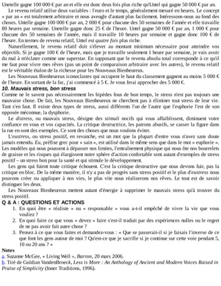 Unetelle	gagne	100	000	€	par	an	et	elle	est	donc	deux	fois	plus	riche	qu'Untel	qui	gagne	50	000	€	par	an.
Le	revenu	relatif	utilise	deux	variables	:	l'euro	et	le	temps,	généralement	mesuré	en	heures.	Le	concept
«	par	an	»	est	totalement	arbitraire	et	nous	aveugle	d'autant	plus	facilement.	Intéressons-nous	au	fond	des
choses.	Untelle	gagne	100	000	€	par	an,	2	000	€	pour	chacune	des	50	semaines	de	l'année	et	elle	travaille
80	heures	par	semaine.	Unetelle	gagne	donc	25	€	de	l'heure.	Untel	gagne	50	000	€	par	an,	1	000	€	pour
chacune	des	50	semaines	de	l'année,	mais	il	travaille	10	heures	par	semaine	et	gagne	donc	100	€	de
l'heure.	En	termes	de	revenu	relatif,	Untel	est	quatre	fois	plus	riche.
Naturellement,	 le	 revenu	 relatif	 doit	 s'élever	 au	 montant	 minimum	 nécessaire	 pour	 atteindre	 vos
objectifs.	Si	je	gagne	100	€	de	l'heure,	mais	que	je	travaille	seulement	1	heure	par	semaine,	je	vais	avoir
du	mal	à	m'éclater	comme	une	superstar.	En	supposant	que	le	revenu	absolu	total	corresponde	à	ce	qu'il
me	faut	pour	vivre	mes	rêves	(pas	un	point	de	comparaison	arbitraire	avec	les	autres),	le	revenu	relatif
est	le	véritable	étalon	de	la	richesse	pour	les	Nouveaux	Bienheureux.
Les	Nouveaux	Bienheureux	iconoclastes	qui	occupent	le	haut	du	classement	gagnent	au	moins	5	000	€
de	l'heure.	En	sortant	de	la	fac,	j'ai	commencé	à	5	€.	Je	vous	ferai	approcher	des	5	000	€.
10.	Mauvais	stress,	bon	stress
Comme	ne	le	savent	pas	nécessairement	les	bipèdes	fous	de	bon	temps,	le	stress	n'est	pas	toujours	une
mauvaise	chose.	De	fait,	les	Nouveaux	Bienheureux	ne	cherchent	pas	à	éliminer	tout	stress	de	leur	vie.
Tant	s'en	faut.	Il	existe	deux	types	de	stress,	aussi	différents	l'un	de	l'autre	que	l'euphorie	l'est	de	son
opposée	méconnue,	la	dysphorie.
Le	 distress,	 ou	 mauvais	 stress,	 désigne	 des	 stimuli	 nocifs	 qui	 vous	 affaiblissent,	 diminuent	 votre
confiance	en	vous	et	vos	capacités.	La	critique	destructrice,	les	patrons	abusifs,	se	casser	la	figure	dans
la	rue	en	sont	des	exemples.	Ce	sont	des	choses	que	nous	voulons	éviter.
L'eustress,	 ou	 stress	 positif,	 en	 revanche,	 est	 un	 mot	 que	 la	 plupart	 d'entre	 vous	 n'avez	 sans	 doute
jamais	entendu.	Eu,	préfixe	grec	pour	«	sain	»,	est	utilisé	dans	le	même	sens	que	dans	le	mot	«	euphorie	».
Les	modèles	qui	nous	poussent	à	dépasser	nos	limites,	l'entraînement	physique	qui	nous	ôte	nos	bourrelets
de	graisse	et	les	risques	qui	élargissent	notre	sphère	d'action	confortable	sont	autant	d'exemples	de	stress
positif	–	un	stress	bon	pour	la	santé	et	qui	stimule	le	développement.
Les	gens	qui	fuient	toute	critique	échouent.	C'est	la	critique	destructive	que	nous	devons	fuir,	pas	la
critique	en	bloc.	De	la	même	manière,	il	n'y	a	pas	de	progrès	sans	stress	positif	et	le	plus	d'eustress	nous
pouvons	créer	ou	appliquer	à	nos	vies,	le	plus	vite	nous	réaliserons	nos	rêves.	Le	 tout	 est	 de	 savoir
distinguer	les	deux.
Les	 Nouveaux	 Bienheureux	 mettent	 autant	 d'énergie	 à	 supprimer	 le	 mauvais	 stress	 qu'à	 trouver	 du
stress	positif.
Q	&	A	:	QUESTIONS	ET	ACTIONS
1.	 En	 quoi	 être	 «	 réaliste	 »	 ou	 «	 responsable	 »	 vous	 a-t-il	 empêché	 de	 vivre	 la	 vie	 que	 vous
vouliez	?
2.	 En	quoi	faire	ce	que	vous	«	devez	»	faire	s'est-il	traduit	par	des	expériences	nulles	ou	le	regret
de	ne	pas	avoir	fait	autre	chose	?
3.	 Pensez	à	ce	que	vous	faites	et	demandez-vous	:	«	Que	se	passerait-il	si	je	faisais	l'inverse	de	ce
que	font	les	gens	autour	de	moi	?	Qu'est-ce	que	je	sacrifie	si	je	continue	sur	cette	voie	pendant	5,
10	ou	20	ans	?	»
Notes
a.	Suzanne	McGee,	«	Living	Well	»,	Barron,	20	mars	2006.
b.	Tiré	de	Goldian	VandenBroeck,	Less	is	More	:	An	Anthology	of	Ancient	and	Modern	Voices	Raised	in
Praise	of	Simplicity	(Inner	Traditions,	1996).
 