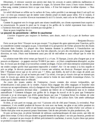Désormais,	 il	 retrouve	 souvent	 son	 ancien	 moi	 dans	 les	 avocats	 et	 autres	 médecins	 malheureux	 et
surmenés	qu'il	emmène	en	mer.	En	attendant	la	vague,	ils	laissent	libre	cours	à	leurs	vraies	émotions	:
«	Bon	sang,	comme	j'aimerais	faire	ce	que	vous	faites.	»	Il	leur	fait	toujours	la	même	réponse	:	«	Vous
pouvez.	»
Le	soleil	déclinant	se	reflète	sur	la	surface	de	l'eau,	cadre	paisible	à	un	message	dont	il	sait	qu'il	est
vrai	:	ce	n'est	pas	renoncer	que	de	mettre	votre	chemin	actuel	en	mode	pause	infini.	S'il	le	voulait,	il
pourrait	reprendre	sa	carrière	d'avocat	exactement	là	où	il	l'a	laissée,	mais	cela	ne	lui	effleure	même	pas
l'esprit.
Comme	ils	pagaient	vers	le	rivage	après	une	séance	inoubliable,	ses	clients	reprennent	leurs	esprits	et
se	 ressaisissent.	 Ils	 posent	 le	 pied	 sur	 le	 rivage	 et	 les	 griffes	 de	 la	 réalité	 reprennent	 leurs	 droits	 :
«	J'aimerais	bien	mais	je	ne	peux	vraiment	pas	tout	gâcher.	»
Hans	ne	peut	s'empêcher	de	rire.
Le	pouvoir	du	pessimisme	:	définir	le	cauchemar
L'action	 n'apporte	 pas	 toujours	 le	 bonheur,	 sans	 doute,	 mais	 il	 n'y	 a	 pas	 de	 bonheur	 sans
action
–	Benjamin	DISRAELI
Faire	ou	ne	pas	faire	?	Essayer	ou	ne	pas	essayer	?	La	plupart	des	gens	opteront	pour	l'inaction,	qu'ils
se	considèrent	comme	courageux	ou	pas.	L'incertitude	et	la	perspective	de	l'échec	peuvent	être	des	bruits
effrayants	 dans	 l'ombre.	 La	 plupart	 des	 êtres	 humains	 donnent	 la	 préférence	 à	 l'insatisfaction	 sur
l'incertitude.	Pendant	des	années,	je	me	suis	fixé	des	objectifs,	j'ai	pris	des	résolutions	pour	changer	de
direction,	 en	 vain.	 J'étais	 tout	 bonnement	 aussi	 peu	 sûr	 de	 moi-même	 et	 aussi	 effrayé	 que	 le	 reste	 du
monde.
La	solution	toute	bête	m'est	venue	par	hasard	il	y	a	4	ans.	À	l'époque,	j'avais	plus	d'argent	que	je	ne
pouvais	en	dépenser	–	je	gagnais	environ	70	000	€	par	mois	–	et	j'étais	complètement	désespéré,	au	plus
bas.	Je	n'avais	pas	de	temps	et	je	travaillais	comme	un	dingue.	J'avais	créé	mon	entreprise	seulement	pour
me	rendre	compte	qu'elle	était	quasiment	impossible	à	vendre .	Aïe	!	Je	me	sentais	à	la	fois	stupide	et
pris	 au	 piège.	 Je	 devrais	 pourtant	 arriver	 à	 trouver	 une	 solution,	 me	 disais-je.	 Pourquoi	 suis-je	 aussi
bête	?	Pourquoi	est-ce	que	je	n'y	arrive	pas	?	!	Allez,	que	diable,	du	nerf	et	des	coups	de	pieds	aux
fesses	!	Qu'est-ce	que	j'ai	qui	ne	tourne	pas	rond	?	La	vérité,	c'est	que	je	n'avais	rien	qui	ne	tournait	pas
rond.	Je	n'avais	pas	atteint	ma	limite	;	j'avais	atteint	la	limite	de	mon	modèle	économique	d'alors.	Ce
n'était	pas	le	chauffeur	mais	le	véhicule.
Au	 cours	 des	 jeunes	 années	 de	 l'entreprise,	 j'avais	 commis	 des	 erreurs	 irréparables,	 qui
m'interdisaient	 à	 tout	 jamais	 de	 la	 vendre.	 J'aurais	 beau	 engager	 des	 elfes	 magiques	 et	 brancher	 mon
cerveau	sur	un	superordinateur,	cela	n'y	changerait	rien.	Mon	petit	bébé	souffrait	de	graves	malformations
congénitales.	 La	 question	 devenait	 donc	 :	 comment	 me	 libérer	 de	 ce	 Frankenstein	 tout	 en	 le	 rendant
autosuffisant	 ?	 Comment	 échapper	 aux	 griffes	 de	 la	 drogue	 du	 travail	 et	 de	 la	 peur	 que	 l'entreprise
s'écroule	si	je	ne	m'occupais	pas	d'elle	quinze	heures	par	jour	?	Comment	briser	les	chaînes	de	cette
prison	que	j'avais	construite	?	Un	voyage,	décidai-je.	Voilà	ce	que	j'allais	faire.	Une	année	sabbatique
autour	du	monde.
Et	donc,	je	suis	parti	en	voyage,	pas	vrai	?	Laissons	cela	de	côté	pour	l'instant,	j'y	reviendrai.	Pour
commencer,	il	m'a	semblé	prudent	de	brasser	du	vent	avec	ma	honte,	ma	gêne	et	ma	colère	pendant	six
mois,	m'ingéniant	à	trouver	mille	et	une	bonnes	raisons	pour	lesquelles	ma	lubie	d'aller	voir	ailleurs	si
l'herbe	était	plus	verte	ne	pourrait	jamais	fonctionner.	Une	de	mes	périodes	les	plus	productives,	sûr.
Et	puis	un	beau	jour,	en	pleine	béatitude	de	tableaux	cauchemardesques	de	mon	avenir,	une	idée	de
génie	m'est	venue.	Ce	fut	à	n'en	pas	douter	un	grand	moment	de	ma	phase	«	ne	sois	pas	heureux,	prends-toi
la	tête	»	:	pourquoi	ne	pas	essayer	de	définir	précisément	le	cauchemar,	à	savoir,	la	pire	chose	qui	puisse
se	produire	à	cause	de	mon	voyage	?
a
 