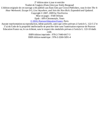 2 	édition	mise	à	jour	et	enrichie
Traduit	de	l'anglais	(États-Unis)	par	Emily	Borgeaud
L'édition	originale	de	cet	ouvrage	a	été	publiée	aux	États-Unis	par	Crown	Publishers,	sous	le	titre	The	4-
Hour	Workweek.	Escape	9-5,	Live	Anywhere,	and	Join	the	New	Rich.	Expanded	and	Updated.
Copyright	©	2007,	2009	by	Tim	Ferriss
Mise	en	pages	:	FAB	Orléans
Epub	:	APS-Chromostyle,	Tours
©	2010,	Pearson	Education	France,	Paris
Aucune	représentation	ou	reproduction,	même	partielle,	autre	que	celles	prévues	à	l'article	L.	122-5	2˚et
3˚a)	du	Code	de	la	propriété	intellectuelle	ne	peut	être	faite	sans	l'autorisation	expresse	de	Pearson
Education	France	ou,	le	cas	échéant,	sans	le	respect	des	modalités	prévues	à	l'article	L.	122-10	dudit
code.
ISBN	édition	imprimée	:	978-2-7440-6417-3
ISBN	édition	numérique	:	978-2-3260-5091-4
e
 