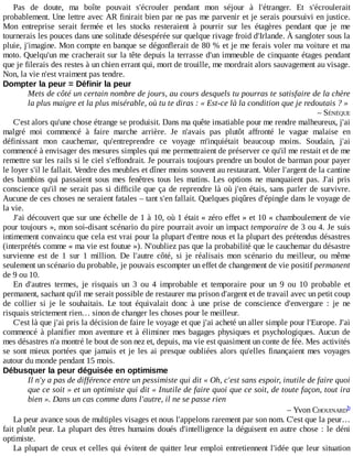Pas	 de	 doute,	 ma	 boîte	 pouvait	 s'écrouler	 pendant	 mon	 séjour	 à	 l'étranger.	 Et	 s'écroulerait
probablement.	Une	lettre	avec	AR	finirait	bien	par	ne	pas	me	parvenir	et	je	serais	poursuivi	en	justice.
Mon	 entreprise	 serait	 fermée	 et	 les	 stocks	 resteraient	 à	 pourrir	 sur	 les	 étagères	 pendant	 que	 je	 me
tournerais	les	pouces	dans	une	solitude	désespérée	sur	quelque	rivage	froid	d'Irlande.	À	sangloter	sous	la
pluie,	j'imagine.	Mon	compte	en	banque	se	dégonflerait	de	80	%	et	je	me	ferais	voler	ma	voiture	et	ma
moto.	Quelqu'un	me	cracherait	sur	la	tête	depuis	la	terrasse	d'un	immeuble	de	cinquante	étages	pendant
que	je	filerais	des	restes	à	un	chien	errant	qui,	mort	de	trouille,	me	mordrait	alors	sauvagement	au	visage.
Non,	la	vie	n'est	vraiment	pas	tendre.
Dompter	la	peur	=	Définir	la	peur
Mets	de	côté	un	certain	nombre	de	jours,	au	cours	desquels	tu	pourras	te	satisfaire	de	la	chère
la	plus	maigre	et	la	plus	misérable,	où	tu	te	diras	:	«	Est-ce	là	la	condition	que	je	redoutais	?	»
–	SÉNÈQUE
C'est	alors	qu'une	chose	étrange	se	produisit.	Dans	ma	quête	insatiable	pour	me	rendre	malheureux,	j'ai
malgré	 moi	 commencé	 à	 faire	 marche	 arrière.	 Je	 n'avais	 pas	 plutôt	 affronté	 le	 vague	 malaise	 en
définissant	 mon	 cauchemar,	 qu'entreprendre	 ce	 voyage	 m'inquiétait	 beaucoup	 moins.	 Soudain,	 j'ai
commencé	à	envisager	des	mesures	simples	qui	me	permettraient	de	préserver	ce	qu'il	me	restait	et	de	me
remettre	sur	les	rails	si	le	ciel	s'effondrait.	Je	pourrais	toujours	prendre	un	boulot	de	barman	pour	payer
le	loyer	s'il	le	fallait.	Vendre	des	meubles	et	dîner	moins	souvent	au	restaurant.	Voler	l'argent	de	la	cantine
des	bambins	qui	passaient	sous	mes	fenêtres	tous	les	matins.	Les	options	ne	manquaient	pas.	J'ai	 pris
conscience	qu'il	ne	serait	pas	si	difficile	que	ça	de	reprendre	là	où	j'en	étais,	sans	parler	de	survivre.
Aucune	de	ces	choses	ne	seraient	fatales	–	tant	s'en	fallait.	Quelques	piqûres	d'épingle	dans	le	voyage	de
la	vie.
J'ai	découvert	que	sur	une	échelle	de	1	à	10,	où	1	était	«	zéro	effet	»	et	10	«	chamboulement	de	vie
pour	toujours	»,	mon	soi-disant	scénario	du	pire	pourrait	avoir	un	impact	temporaire	de	3	ou	4.	Je	suis
intimement	convaincu	que	cela	est	vrai	pour	la	plupart	d'entre	nous	et	la	plupart	des	prétendus	désastres
(interprétés	comme	«	ma	vie	est	foutue	»).	N'oubliez	pas	que	la	probabilité	que	le	cauchemar	du	désastre
survienne	 est	 de	 1	 sur	 1	 million.	 De	 l'autre	 côté,	 si	 je	 réalisais	 mon	 scénario	 du	 meilleur,	 ou	 même
seulement	un	scénario	du	probable,	je	pouvais	escompter	un	effet	de	changement	de	vie	positif	permanent
de	9	ou	10.
En	 d'autres	 termes,	 je	 risquais	 un	 3	 ou	 4	 improbable	 et	 temporaire	 pour	 un	 9	 ou	 10	 probable	 et
permanent,	sachant	qu'il	me	serait	possible	de	restaurer	ma	prison	d'argent	et	de	travail	avec	un	petit	coup
de	 collier	 si	 je	 le	 souhaitais.	 Le	 tout	 équivalait	 donc	 à	 une	 prise	 de	 conscience	 d'envergure	 :	 je	 ne
risquais	strictement	rien…	sinon	de	changer	les	choses	pour	le	meilleur.
C'est	là	que	j'ai	pris	la	décision	de	faire	le	voyage	et	que	j'ai	acheté	un	aller	simple	pour	l'Europe.	J'ai
commencé	à	planifier	mon	aventure	et	à	éliminer	mes	bagages	physiques	et	psychologiques.	Aucun	 de
mes	désastres	n'a	montré	le	bout	de	son	nez	et,	depuis,	ma	vie	est	quasiment	un	conte	de	fée.	Mes	activités
se	sont	mieux	portées	que	jamais	et	je	les	ai	presque	oubliées	alors	qu'elles	finançaient	mes	voyages
autour	du	monde	pendant	15	mois.
Débusquer	la	peur	déguisée	en	optimisme
Il	n'y	a	pas	de	différence	entre	un	pessimiste	qui	dit	«	Oh,	c'est	sans	espoir,	inutile	de	faire	quoi
que	ce	soit	»	et	un	optimiste	qui	dit	«	Inutile	de	faire	quoi	que	ce	soit,	de	toute	façon,	tout	ira
bien	».	Dans	un	cas	comme	dans	l'autre,	il	ne	se	passe	rien
–	Yvon	CHOUINARD
La	peur	avance	sous	de	multiples	visages	et	nous	l'appelons	rarement	par	son	nom.	C'est	que	la	peur…
fait	plutôt	peur.	La	plupart	des	êtres	humains	doués	d'intelligence	la	déguisent	en	autre	chose	:	le	déni
optimiste.
La	plupart	de	ceux	et	celles	qui	évitent	de	quitter	leur	emploi	entretiennent	l'idée	que	leur	situation
b
 