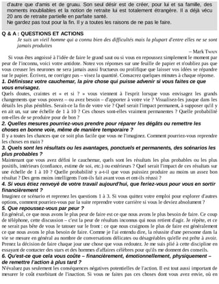 d'autre	 que	 d'amis	 et	 de	 gruau.	 Son	 seul	 désir	 est	 de	 créer,	 pour	 lui	 et	 sa	 famille,	 des
moments	inoubliables	et	la	notion	de	retraite	lui	est	totalement	étrangère.	Il	 a	 déjà	 vécu
20	ans	de	retraite	partielle	en	parfaite	santé.
Ne	gardez	pas	tout	pour	la	fin.	Il	y	a	toutes	les	raisons	de	ne	pas	le	faire.
Q	&	A	:	QUESTIONS	ET	ACTIONS
Je	suis	un	vieil	homme	qui	a	connu	bien	des	difficultés	mais	la	plupart	d'entre	elles	ne	se	sont
jamais	produites
–	Mark	TWAIN
Si	vous	êtes	angoissé	à	l'idée	de	faire	le	grand	saut	ou	si	vous	en	repoussez	simplement	le	moment	par
peur	de	l'inconnu,	voici	votre	antidote.	Notez	vos	réponses	sur	une	feuille	de	papier	et	n'oubliez	pas	que
vous	creuser	les	neurones	ne	sera	jamais	aussi	fructueux	ou	prolifique	que	laisser	vos	idées	se	répandre
sur	le	papier.	Écrivez,	ne	corrigez	pas	–	visez	la	quantité.	Consacrez	quelques	minutes	à	chaque	réponse.
1.	Définissez	votre	cauchemar,	la	pire	chose	qui	puisse	advenir	si	vous	faites	ce	que
vous	envisagez.
Quels	 doutes,	 craintes	 et	 «	 et	 si	 ?	 »	 vous	 viennent	 à	 l'esprit	 lorsque	 vous	 envisagez	 les	 grands
changements	que	vous	pouvez	–	ou	avez	besoin	–	d'apporter	à	votre	vie	?	Visualisez-les	jusque	dans	les
détails	les	plus	pénibles.	Serait-ce	la	fin	de	votre	vie	?	Quel	serait	l'impact	permanent,	à	supposer	qu'il	y
en	ait	un,	sur	une	échelle	de	1	à	10	?	Ces	choses	sont-elles	vraiment	permanentes	?	Quelle	probabilité
ont-elles	de	se	produire	pour	de	bon	?
2.	Quelles	mesures	pourriez-vous	prendre	pour	réparer	les	dégâts	ou	remettre	les
choses	en	bonne	voie,	même	de	manière	temporaire	?
Il	y	a	toutes	les	chances	que	ce	soit	plus	facile	que	vous	ne	l'imaginez.	Comment	pourriez-vous	reprendre
les	choses	en	main	?
3.	Quels	sont	les	résultats	ou	les	avantages,	ponctuels	et	permanents,	des	scénarios	les
plus	probables	?
Maintenant	que	vous	avez	défini	le	cauchemar,	quels	sont	les	résultats	les	plus	probables	ou	les	plus
positifs,	intérieurs	(confiance,	estime	de	soi,	etc.)	ou	extérieurs	?	Quel	serait	l'impact	de	ces	résultats	sur
une	échelle	de	1	à	10	?	Quelle	probabilité	y	a-t-il	que	vous	puissiez	produire	au	moins	un	assez	bon
résultat	?	Des	gens	moins	intelligents	l'ont-ils	fait	avant	vous	et	ont-ils	réussi	?
4.	Si	vous	étiez	renvoyé	de	votre	travail	aujourd'hui,	que	feriez-vous	pour	vous	en	sortir
financièrement	?
Imaginez	ce	scénario	et	reprenez	les	questions	1	à	3.	Si	vous	quittez	votre	emploi	pour	explorer	d'autres
options,	comment	pourriez-vous	par	la	suite	reprendre	votre	carrière	si	vous	le	deviez	absolument	?
5.	Que	repoussez-vous	par	peur	?
En	général,	ce	que	nous	avons	le	plus	peur	de	faire	est	ce	que	nous	avons	le	plus	besoin	de	faire.	Ce	coup
de	téléphone,	cette	discussion	–	c'est	la	peur	de	résultats	inconnus	qui	nous	retient	d'agir.	Je	répète,	et	ce
ne	serait	pas	bête	de	vous	le	tatouer	sur	le	front	:	ce	que	nous	craignons	le	plus	de	faire	est	généralement
ce	que	nous	avons	le	plus	besoin	de	faire.	Comme	je	l'ai	entendu	dire,	la	réussite	d'une	personne	dans	la
vie	se	mesure	en	général	au	nombre	de	conversations	délicates	ou	désagréables	qu'elle	est	prête	à	avoir.
Prenez	la	décision	de	faire	chaque	jour	une	chose	que	vous	redoutez.	Je	me	suis	plié	à	cette	discipline	en
essayant	de	contacter	des	stars	et	des	hommes	d'affaires	célèbres	pour	qu'ils	me	donnent	des	conseils.
6.	Qu'est-ce	que	cela	vous	coûte	–	financièrement,	émotionnellement,	physiquement	–
de	remettre	l'action	à	plus	tard	?
N'évaluez	pas	seulement	les	conséquences	négatives	potentielles	de	l'action.	Il	est	tout	aussi	important	de
mesurer	le	coût	exorbitant	de	l'inaction.	Si	vous	ne	faites	pas	ces	choses	dont	vous	avez	envie,	où	en
 