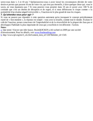 serez-vous	dans	1,	5	et	10	ans	?	Qu'éprouverez-vous	à	avoir	laissé	les	circonstances	décider	de	votre
destin	et	permis	que	passent	10	ans	de	votre	vie,	qui	n'est	pas	éternelle,	à	faire	quelque	chose	qui,	vous	le
savez,	 ne	 vous	 épanouira	 pas	 ?	 Si	 vous	 pouviez	 vous	 projeter	 dans	 10	 ans	 et	 savoir	 avec	 100	 %	 de
certitude	 que	 c'est	 un	 chemin	 de	 déception	 et	 de	 regret,	 et	 si	 nous	 définissons	 le	 risque	 comme	 «	 la
probabilité	d'un	résultat	négatif	irréversible	»,	l'inaction	est	le	plus	grand	de	tous	les	risques.
7.	Qu'attendez-vous	pour	agir	?
Si	 vous	 ne	 pouvez	 pas	 répondre	 à	 cette	 question	 autrement	 qu'en	 invoquant	 le	 concept	 précédemment
rejeté	de	«	bon	moment	»,	la	réponse	est	simple	:	vous	avez	la	trouille,	comme	tout	le	monde.	Évaluez	le
coût	de	l'inaction,	prenez	conscience	de	l'improbabilité	et	de	la	réversibilité	de	la	plupart	des	faux	pas	et
développez	l'habitude	la	plus	importante	de	ceux	qui	y	excellent	et	s'en	délectent	:	l'action.
Notes
a.	Que	nenni	!	Encore	une	idée	fausse.	BrainQUICKEN	a	été	racheté	en	2009	par	une	société
d'investissement.	Pour	les	détails,	voir	www.fourhourblog.com
b.	http://www.tpl.org/tier3_cd.cfm?content_item_id=5307&folder_id=1545
 