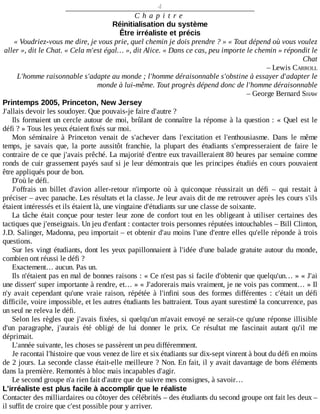 4
C h a p i t r e
Réinitialisation	du	système
Être	irréaliste	et	précis
«	Voudriez-vous	me	dire,	je	vous	prie,	quel	chemin	je	dois	prendre	?	»	«	Tout	dépend	où	vous	voulez
aller	»,	dit	le	Chat.	«	Cela	m'est	égal…	»,	dit	Alice.	«	Dans	ce	cas,	peu	importe	le	chemin	»	répondit	le
Chat
–	Lewis	CARROLL
L'homme	raisonnable	s'adapte	au	monde	;	l'homme	déraisonnable	s'obstine	à	essayer	d'adapter	le
monde	à	lui-même.	Tout	progrès	dépend	donc	de	l'homme	déraisonnable
–	George	Bernard	SHAW
Printemps	2005,	Princeton,	New	Jersey
J'allais	devoir	les	soudoyer.	Que	pouvais-je	faire	d'autre	?
Ils	formaient	un	cercle	autour	de	moi,	brûlant	de	connaître	la	réponse	à	la	question	:	«	Quel	est	le
défi	?	»	Tous	les	yeux	étaient	fixés	sur	moi.
Mon	 séminaire	 à	 Princeton	 venait	 de	 s'achever	 dans	 l'excitation	 et	 l'enthousiasme.	 Dans	 le	 même
temps,	 je	 savais	 que,	 la	 porte	 aussitôt	 franchie,	 la	 plupart	 des	 étudiants	 s'empresseraient	 de	 faire	 le
contraire	de	ce	que	j'avais	prêché.	La	majorité	d'entre	eux	travailleraient	80	heures	par	semaine	comme
ronds	de	cuir	grassement	payés	sauf	si	je	leur	démontrais	que	les	principes	étudiés	en	cours	pouvaient
être	appliqués	pour	de	bon.
D'où	le	défi.
J'offrais	 un	 billet	 d'avion	 aller-retour	 n'importe	 où	 à	 quiconque	 réussirait	 un	 défi	 –	 qui	 restait	 à
préciser	–	avec	panache.	Les	résultats	et	la	classe.	Je	leur	avais	dit	de	me	retrouver	après	les	cours	s'ils
étaient	intéressés	et	ils	étaient	là,	une	vingtaine	d'étudiants	sur	une	classe	de	soixante.
La	tâche	était	conçue	pour	tester	leur	zone	de	confort	tout	en	les	obligeant	à	utiliser	certaines	des
tactiques	que	j'enseignais.	Un	jeu	d'enfant	:	contacter	trois	personnes	réputées	intouchables	–	Bill	Clinton,
J.D.	Salinger,	Madonna,	peu	importait	–	et	obtenir	d'au	moins	l'une	d'entre	elles	qu'elle	réponde	à	trois
questions.
Sur	les	vingt	étudiants,	dont	les	yeux	papillonnaient	à	l'idée	d'une	balade	gratuite	autour	du	monde,
combien	ont	réussi	le	défi	?
Exactement…	aucun.	Pas	un.
Ils	n'étaient	pas	en	mal	de	bonnes	raisons	:	«	Ce	n'est	pas	si	facile	d'obtenir	que	quelqu'un…	»	«	J'ai
une	dissert'	super	importante	à	rendre,	et…	»	«	J'adorerais	mais	vraiment,	je	ne	vois	pas	comment…	»	Il
n'y	 avait	 cependant	 qu'une	 vraie	 raison,	 répétée	 à	 l'infini	 sous	 des	 formes	 différentes	 :	 c'était	 un	 défi
difficile,	voire	impossible,	et	les	autres	étudiants	les	battraient.	Tous	ayant	surestimé	la	concurrence,	pas
un	seul	ne	releva	le	défi.
Selon	les	règles	que	j'avais	fixées,	si	quelqu'un	m'avait	envoyé	ne	serait-ce	qu'une	réponse	illisible
d'un	 paragraphe,	 j'aurais	 été	 obligé	 de	 lui	 donner	 le	 prix.	 Ce	 résultat	 me	 fascinait	 autant	 qu'il	 me
déprimait.
L'année	suivante,	les	choses	se	passèrent	un	peu	différemment.
Je	racontai	l'histoire	que	vous	venez	de	lire	et	six	étudiants	sur	dix-sept	vinrent	à	bout	du	défi	en	moins
de	2	jours.	La	seconde	classe	était-elle	meilleure	?	Non.	En	fait,	il	y	avait	davantage	de	bons	éléments
dans	la	première.	Remontés	à	bloc	mais	incapables	d'agir.
Le	second	groupe	n'a	rien	fait	d'autre	que	de	suivre	mes	consignes,	à	savoir…
L'irréaliste	est	plus	facile	à	accomplir	que	le	réaliste
Contacter	des	milliardaires	ou	côtoyer	des	célébrités	–	des	étudiants	du	second	groupe	ont	fait	les	deux	–
il	suffit	de	croire	que	c'est	possible	pour	y	arriver.
 