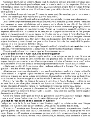 C'est	plutôt	désert,	sur	les	sommets.	Quatre-vingt-dix-neuf	pour	cent	des	gens	sont	convaincus	qu'ils
sont	incapables	de	réaliser	de	grandes	choses,	donc	ils	visent	le	médiocre.	La	compétition,	dès	lors,	est
nettement	plus	féroce	pour	les	objectifs	réalistes,	qui,	paradoxalement,	exigent	donc	davantage	de	temps
et	d'énergie.	Il	est	plus	facile	de	lever	10	millions	d'euros	qu'un	million	d'euros.	Il	est	plus	facile	d'avoir
un	10	que	cinq	8.
Si	vous	doutez	de	vous,	devinez	quoi	?	Le	reste	du	monde	aussi.	Ne	surestimez	pas	la	concurrence	et
ne	vous	sous-estimez	pas.	Vous	êtes	meilleur	que	vous	ne	le	pensez.
Les	objectifs	déraisonnables	et	irréalistes	sont	plus	faciles	à	atteindre	pour	une	autre	raison	encore.
Avoir	un	but	exceptionnellement	ambitieux	est	une	perfusion	d'adrénaline	qui	vous	apporte	l'endurance
pour	 surmonter	 les	 essais	 et	 tribulations	 qui	 se	 dressent	 sur	 le	 chemin	 de	 tout	 objectif.	 Les	 objectifs
réalistes,	cantonnés	à	une	ambition	médiocre,	n'inspirent	pas	et	ne	vous	alimenteront	que	jusqu'au	premier
ou	 au	 deuxième	 problème,	 et	 vous	 jetterez	 alors	 l'éponge.	 À	 récompenses	 potentielles	 médiocres	 ou
moyennes,	effort	médiocre.	Je	traverserais	les	murs	pour	un	voyage	en	catamaran	dans	les	îles	grecques
mais	je	ne	changerais	peut-être	pas	de	marque	de	céréales	pour	un	week-end	à	Forges-les-Eaux.	Si	 je
choisis	ce	dernier	objectif	sous	prétexte	qu'il	est	«	réaliste	»,	je	n'aurais	pas	l'enthousiasme	pour	sauter	ne
serait-ce	que	la	plus	petite	haie.	Alors	qu'avec	les	eaux	transparentes	et	le	délicieux	vin	grecs,	je	suis
préparé	à	me	battre	pour	un	rêve	qui	vaut	qu'on	le	rêve.	Sous	ses	dehors	faciles,	c'est	le	défi	Forges-les-
Eaux	qui	est	le	plus	susceptible	de	tomber	à	l'eau.
La	pêche	est	meilleure	dans	les	zones	peu	fréquentées	et	l'insécurité	collective	du	monde	favorise	les
audacieux.	Tout	bonnement	parce	que	la	concurrence	est	moindre	sur	les	objectifs	peu	communs.
Faire	de	grandes	choses,	cela	commence	par	les	demander	correctement.
Qu'est-ce	que	tu	veux	?	Avant	tout,	une	meilleure	question
La	 plupart	 des	 gens	 ne	 sauront	 jamais	 ce	 qu'ils	 veulent.	 Je	 ne	 sais	 pas	 ce	 que	 je	 veux.	 Si	 vous	 me
demandez	 ce	 que	 j'ai	 envie	 de	 faire	 au	 cours	 des	 cinq	 prochains	 mois	 en	 matière	 d'apprentissage	 de
langues	étrangères,	en	revanche,	je	sais.	C'est	une	question	de	précision.	«	Qu'est-ce	que	tu	veux	?	»	n'est
pas	suffisamment	précis	pour	produire	une	réponse	pertinente	et	qui	motive	l'action.	Laissez	tomber.
«	Quels	sont	vos	objectifs	?	»	est,	tout	de	même,	condamné	au	flou	et	à	la	devinette.	Pour	reformuler	la
question,	il	nous	faut	prendre	un	peu	de	recul.
Admettons	que	nous	ayons	dix	objectifs	et	que	nous	les	atteignions	–	quel	est	le	résultat	qui	justifie
l'effort	consenti	?	La	réponse	la	plus	courante	est	celle	que	j'aurais	donnée	moi	aussi	il	y	a	5	ans	:	le
bonheur.	Je	ne	pense	plus	que	ce	soit	une	bonne	réponse.	On	peut	acheter	le	bonheur	avec	une	bouteille	de
vin	et	la	notion	est	devenue	ambiguë	à	force	d'être	utilisée.	À	mon	sens,	le	véritable	objectif	est	ailleurs.
Patience,	j'y	viens.	Quel	est	l'opposé	du	bonheur	?	La	tristesse	?	Non.	Le	bonheur	et	la	tristesse	sont
les	 deux	 faces	 d'une	 même	 pièce,	 comme	 le	 sont	 l'amour	 et	 la	 haine.	 Pleurer	 de	 bonheur	 en	 est	 une
parfaite	illustration.	L'opposé	de	l'amour	est	l'indifférence	et	l'opposé	du	bonheur	est…	l'ennui.
L'enthousiasme	est	le	synonyme	le	plus	concret	du	bonheur,	et	tel	doit	être	l'objectif	de	votre	quête.
Lorsque	les	gens	vous	conseillent	de	suivre	votre	«	passion	»,	c'est,	selon	moi,	au	même	concept	singulier
d'enthousiasme	qu'ils	renvoient.
Ce	qui	nous	ramène	à	notre	point	de	départ.	La	question	que	vous	devez	vous	poser	n'est	pas	«	Qu'est-
ce	que	je	veux	?	»	ou	«	Quels	sont	mes	buts	?	»	mais	«	Qu'est-ce	qui	m'enthousiasme	?	»
Du	début	de	l'âge	adulte	et	de	la	carence	en	aventure
Quelque	 part	 entre	 la	 fin	 de	 vos	 études	 et	 votre	 deuxième	 emploi,	 un	 refrain	 envahit	 votre	 dialogue
intérieur	:	sois	réaliste	et	arrête	de	faire	semblant.	La	vie,	ce	n'est	pas	comme	dans	les	films.
Si	vous	avez	5	ans	et	que	vous	dites	que	vous	voulez	devenir	astronaute,	vos	parents	vous	répondent
que	vous	pouvez	être	ce	que	vous	voulez.	C'est	inoffensif,	comme	de	dire	à	un	enfant	que	le	Père	Noël
existe.	Si	vous	avez	25	ans	et	que	vous	annoncez	que	vous	voulez	créer	un	nouveau	cirque,	la	réponse	est
un	peu	différente	:	sois	réaliste	;	deviens	avocat	ou	comptable,	ou	médecin	;	fonde	une	famille	et	élève	tes
 