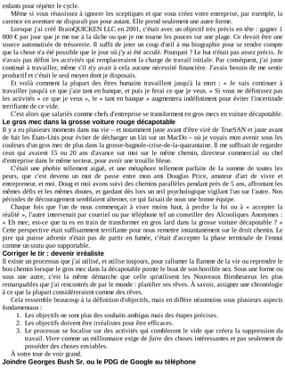 enfants	pour	répéter	le	cycle.
Même	si	vous	réussissez	à	ignorer	les	sceptiques	et	que	vous	créez	votre	entreprise,	par	exemple,	la
carence	en	aventure	ne	disparaît	pas	pour	autant.	Elle	prend	seulement	une	autre	forme.
Lorsque	j'ai	créé	BrainQUICKEN	LLC	en	2001,	c'était	avec	un	objectif	très	précis	en	tête	:	gagner	1
000	€	par	jour	que	je	me	tue	à	la	tâche	ou	que	je	me	tourne	les	pouces	sur	une	plage.	Ce	devait	être	une
source	automatisée	de	trésorerie.	Il	suffit	de	jeter	un	coup	d'œil	à	ma	biographie	pour	se	rendre	compte
que	la	chose	n'a	été	possible	que	le	jour	où	j'y	ai	été	acculé.	Pourquoi	?	Le	but	n'était	pas	assez	précis.	Je
n'avais	pas	défini	les	activités	qui	remplaceraient	la	charge	de	travail	initiale.	Par	conséquent,	j'ai	juste
continué	à	travailler,	même	s'il	n'y	avait	à	cela	aucune	nécessité	financière.	J'avais	besoin	de	me	sentir
productif	et	c'était	le	seul	moyen	dont	je	disposais.
Et	 voilà	 comment	 la	 plupart	 des	 êtres	 humains	 travaillent	 jusqu'à	 la	 mort	 :	 «	 Je	 vais	 continuer	 à
travailler	jusqu'à	ce	que	j'aie	tant	en	banque,	et	puis	je	ferai	ce	que	je	veux.	»	Si	vous	ne	définissez	pas
les	activités	«	ce	que	je	veux	»,	le	«	tant	en	banque	»	augmentera	indéfiniment	pour	éviter	l'incertitude
terrifiante	de	ce	vide.
C'est	alors	que	salariés	comme	chefs	d'entreprise	se	transforment	en	gros	mecs	en	voiture	décapotable.
Le	gros	mec	dans	la	grosse	voiture	rouge	décapotable
Il	y	a	eu	plusieurs	moments	dans	ma	vie	–	et	notamment	juste	avant	d'être	viré	de	TrueSAN	et	juste	avant
de	fuir	les	États-Unis	pour	éviter	de	décharger	un	Uzi	sur	un	MacDo	–	où	je	voyais	mon	avenir	sous	les
couleurs	d'un	gros	mec	de	plus	dans	la	grosse-bagnole-crise-de-la-quarantaine.	Il	me	suffisait	de	regarder
ceux	 qui	 avaient	 15	 ou	 20	 ans	 d'avance	 sur	 moi	 sur	 le	 même	 chemin,	 directeur	 commercial	 ou	 chef
d'entreprise	dans	le	même	secteur,	pour	avoir	une	trouille	bleue.
C'était	 une	 phobie	 tellement	 aiguë,	 et	 une	 métaphore	 tellement	 parfaite	 de	 la	 somme	 de	 toutes	 les
peurs,	 que	 c'est	 devenu	 un	 mot	 de	 passe	 entre	 mon	 ami	 Douglas	 Price,	 amateur	 d'art	 de	 vivre	 et
entrepreneur,	et	moi.	Doug	et	moi	avons	suivi	des	chemins	parallèles	pendant	près	de	5	ans,	affrontant	les
mêmes	défis	et	les	mêmes	doutes,	et	gardant	dès	lors	un	œil	psychologique	vigilant	l'un	sur	l'autre.	Nos
périodes	de	découragement	semblaient	alterner,	ce	qui	faisait	de	nous	une	bonne	équipe.
Chaque	 fois	 que	 l'un	 de	 nous	 commençait	 à	 viser	 moins	 haut,	 à	 perdre	 la	 foi	 ou	 à	 «	 accepter	 la
réalité	»,	l'autre	intervenait	par	courriel	ou	par	téléphone	tel	un	conseiller	des	Alcooliques	Anonymes	:
«	Eh	mec,	est-ce	que	tu	es	en	train	de	transformer	en	gros	lard	dans	la	grosse	voiture	décapotable	?	»
Cette	perspective	était	suffisamment	terrifiante	pour	nous	remettre	instantanément	sur	le	droit	chemin.	Le
pire	 qui	 puisse	 advenir	 n'était	 pas	 de	 partir	 en	 fumée,	 c'était	 d'accepter	 la	 phase	 terminale	 de	 l'ennui
comme	un	statu	quo	supportable.
Corriger	le	tir	:	devenir	irréaliste
Il	existe	un	processus	que	j'ai	utilisé,	et	utilise	toujours,	pour	rallumer	la	flamme	de	la	vie	ou	reprendre	le
bon	chemin	lorsque	le	gros	mec	dans	la	décapotable	pointe	le	bout	de	son	horrible	nez.	Sous	une	forme	ou
sous	 une	 autre,	 c'est	 la	 même	 démarche	 que	 celle	 qu'utilisent	 les	 Nouveaux	 Bienheureux	 les	 plus
remarquables	que	j'ai	rencontrés	de	par	le	monde	:	planifier	ses	rêves.	À	savoir,	assigner	une	chronologie
à	ce	que	la	plupart	considéreraient	comme	des	rêves.
Cela	ressemble	beaucoup	à	la	définition	d'objectifs,	mais	en	diffère	néanmoins	sous	plusieurs	aspects
fondamentaux	:
1.	 Les	objectifs	ne	sont	plus	des	souhaits	ambigus	mais	des	étapes	précises.
2.	 Les	objectifs	doivent	être	irréalistes	pour	être	efficaces.
3.	 Le	processus	se	focalise	sur	des	activités	qui	combleront	le	vide	que	créera	la	suppression	du
travail.	Vivre	comme	un	millionnaire	exige	de	faire	des	choses	intéressantes	et	pas	seulement	de
posséder	des	choses	enviables.
À	votre	tour	de	voir	grand.
Joindre	Georges	Bush	Sr.	ou	le	PDG	de	Google	au	téléphone
 