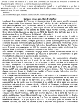 L'article	 ci-après	 est	 consacré	 à	 la	 façon	 dont	 j'apprends	 aux	 étudiants	 de	 Princeton	 à	 contacter	 les
dirigeants	les	plus	célèbres	de	la	planète	et	autres	stars	en	tout	genre.
«	Ce	qui	compte,	ce	n'est	pas	ce	qu'on	sait	mais	qui	on	connaît	»	:	le	vieil	adage	a	la	vie	dure	et
nombreux	sont	celles	et	ceux	qui	y	trouvent	prétexte	à	ne	rien	faire,	comme	si	tous	les	gens	qui	ont	réussi
étaient	nés	avec	des	amis	puissants.
Ridicule.
Voici	comment	les	gens	normaux	construisent	des	réseaux	exceptionnels.
Échouer	mieux,	par	Adam	Gottesfeld
La	plupart	des	étudiants	de	Princeton	ont	toujours	mieux	à	faire	quand	vient	le	temps	de
rédiger	leurs	essais.	Ryan	Marrinan	(promo	2007),	de	Los	Angeles,	ne	fait	pas	exception.
Mais	pendant	que	ses	petits	camarades	mettent	à	jour	leur	profil	Facebook	ou	regardent
des	 vidéos	 sur	 YouTube,	 Ryan,	 lui,	 discute	 par	 courriel	 de	 bouddhisme	 Zen	 Soto	 avec
Randy	 Komisar,	 associé	 de	 la	 société	 de	 capital-risque	 Kleiner,	 Perkins,	 Caufield	 and
Byers	et	demande,	toujours	par	courriel,	au	PDG	de	Google,	Eric	Schmidt,	quel	a	été	le
plus	beau	jour	de	sa	vie.	(Réponse	de	Schmidt	:	«	Demain.	»)
Avant	 son	 courriel,	 Ryan	 n'avait	 jamais	 contacté	 Komisar.	 Il	 avait	 croisé	 Schmidt	 à
l'université,	lors	d'une	réunion	des	administrateurs	de	Princeton,	en	novembre.	Ryan,	 qui
s'avoue	d'un	«	naturel	timide	»,	souligne	qu'il	n'aurait	jamais	osé	envoyer	de	but	en	blanc	un
courriel	à	deux	des	hommes	les	plus	puissants	de	la	Silicon	Valley	sans	Tim	Ferriss,	un	des
intervenants	du	cours	«	Entrepreneuriat	high-tech	»	du	professeur	Ed	Zschau.	Tim	Ferriss
a	 mis	 Ryan	 et	 ses	 congénères	 au	 défi	 de	 contacter	 des	 personnalités	 et	 d'obtenir	 leur
réponse	à	une	question	qu'ils	avaient	toujours	eu	envie	de	leur	poser.
Pour	motiver	ses	troupes,	Tim	Ferriss	s'engage	à	offrir	un	billet	d'avion	aller-retour	pour	la
destination	 de	 son	 choix	 à	 l'étudiant	 qui	 réussira	 à	 contacter	 la	 personnalité	 la	 plus
intouchable	et	à	lui	poser	la	question	la	plus	fascinante.
«	 À	 mon	 sens,	 la	 réussite	 se	 mesure	 au	 nombre	 de	 conversations	 délicates,
déstabilisantes,	 que	 l'on	 est	 prêt	 à	 avoir.	 Je	 me	 suis	 dit	 que	 si	 je	 pouvais	 aider	 les
étudiants	de	Princeton	à	surmonter	la	peur	d'essuyer	un	refus,	cela	leur	serait	utile	toute
leur	vie	»,	explique-t-il.	«	 Il	 est	 facile	 de	 se	 mentir	 à	 soi-même	 mais	 quand	 vos	 copains
obtiennent	 des	 réponses	 de	 personnalités	 comme	 George	 Bush	 ou	 le	 PDG	 de	 Google,
Disney	ou	HP,	cela	vous	oblige	à	reconsidérer	vos	propres	limites.	»	Tim	Ferriss	intervient
chaque	semestre	devant	les	étudiants	du	module	«	Entrepreneuriat	high-tech	»	pour	leur
parler	de	création	d'entreprise	et	d'art	de	vivre.
«	Je	pratique	moi-même	la	chose	tous	les	jours	»,	déclare-t-il.	«	Je	procède	toujours	de	la
même	façon	:	j'essaye	de	trouver	l'adresse	de	messagerie	personnelle	de	ma	cible,	qui
figure	 souvent	 sur	 le	 blog	 de	 la	 personne,	 je	 lui	 envoie	 un	 courriel	 de	 deux	 ou	 trois
paragraphes	 qui	 lui	 montre	 que	 je	 m'intéresse	 à	 ce	 qu'elle	 fait	 et	 je	 pose	 une	 question
percutante,	qui	appelle	une	réponse	simple.	L'objectif	est	d'engager	un	dialogue	pour	que
la	personne	réponde	à	de	futurs	courriels.	À	ce	stade,	c'est	un	simple	échange,	pour	faire
connaissance.	»
En	«	appliquant	à	la	lettre	la	technique	de	Tim	Ferriss	»,	raconte	Ryan,	il	a	pu	susciter	un
échange	 avec	 Randy	 Komisar.	 Dans	 son	 premier	 courriel,	 il	 lui	 a	 parlé	 de	 l'un	 de	 ses
articles	publiés	dans	Harvard	Business	Review,	et	il	a	eu	envie	de	lui	demander	:	«	Quel	a
été	 le	 moment	 le	 plus	 heureux	 de	 votre	 vie	 ?	 »	 Dans	 sa	 réponse,	 Komisar	 a	 évoqué	 le
bouddhisme	 tibétain,	 ce	 à	 quoi	 Ryan	 a	 répondu	 :	 «	 Pas	 plus	 qu'ils	 ne	 peuvent	 dire	 le
bonheur	 véritable,	 les	 mots	 ne	 peuvent	 suffire	 à	 exprimer	 ma	 gratitude.	 »	 Son	 courriel
 