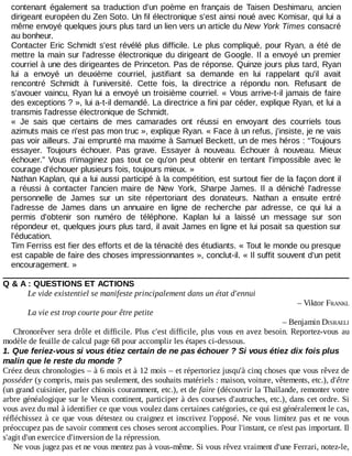 contenant	 également	 sa	 traduction	 d'un	 poème	 en	 français	 de	 Taisen	 Deshimaru,	 ancien
dirigeant	européen	du	Zen	Soto.	Un	fil	électronique	s'est	ainsi	noué	avec	Komisar,	qui	lui	a
même	envoyé	quelques	jours	plus	tard	un	lien	vers	un	article	du	New	York	Times	consacré
au	bonheur.
Contacter	Eric	Schmidt	s'est	révélé	plus	difficile.	Le	plus	compliqué,	pour	Ryan,	a	été	de
mettre	la	main	sur	l'adresse	électronique	du	dirigeant	de	Google.	Il	a	envoyé	un	premier
courriel	à	une	des	dirigeantes	de	Princeton.	Pas	de	réponse.	Quinze	jours	plus	tard,	Ryan
lui	 a	 envoyé	 un	 deuxième	 courriel,	 justifiant	 sa	 demande	 en	 lui	 rappelant	 qu'il	 avait
rencontré	 Schmidt	 à	 l'université.	 Cette	 fois,	 la	 directrice	 a	 répondu	 non.	 Refusant	 de
s'avouer	vaincu,	Ryan	lui	a	envoyé	un	troisième	courriel.	«	Vous	arrive-t-il	jamais	de	faire
des	exceptions	?	»,	lui	a-t-il	demandé.	La	directrice	a	fini	par	céder,	explique	Ryan,	et	lui	a
transmis	l'adresse	électronique	de	Schmidt.
«	 Je	 sais	 que	 certains	 de	 mes	 camarades	 ont	 réussi	 en	 envoyant	 des	 courriels	 tous
azimuts	mais	ce	n'est	pas	mon	truc	»,	explique	Ryan.	«	Face	à	un	refus,	j'insiste,	je	ne	vais
pas	voir	ailleurs.	J'ai	emprunté	ma	maxime	à	Samuel	Beckett,	un	de	mes	héros	:	“Toujours
essayer.	 Toujours	 échouer.	 Pas	 grave.	 Essayer	 à	 nouveau.	 Échouer	 à	 nouveau.	 Mieux
échouer.”	Vous	 n'imaginez	 pas	 tout	 ce	 qu'on	 peut	 obtenir	 en	 tentant	 l'impossible	 avec	 le
courage	d'échouer	plusieurs	fois,	toujours	mieux.	»
Nathan	Kaplan,	qui	a	lui	aussi	participé	à	la	compétition,	est	surtout	fier	de	la	façon	dont	il
a	 réussi	 à	 contacter	 l'ancien	 maire	 de	 New	 York,	 Sharpe	 James.	 Il	 a	 déniché	 l'adresse
personnelle	 de	 James	 sur	 un	 site	 répertoriant	 des	 donateurs.	 Nathan	 a	 ensuite	 entré
l'adresse	 de	 James	 dans	 un	 annuaire	 en	 ligne	 de	 recherche	 par	 adresse,	 ce	 qui	 lui	 a
permis	 d'obtenir	 son	 numéro	 de	 téléphone.	 Kaplan	 lui	 a	 laissé	 un	 message	 sur	 son
répondeur	et,	quelques	jours	plus	tard,	il	avait	James	en	ligne	et	lui	posait	sa	question	sur
l'éducation.
Tim	Ferriss	est	fier	des	efforts	et	de	la	ténacité	des	étudiants.	«	Tout	le	monde	ou	presque
est	capable	de	faire	des	choses	impressionnantes	»,	conclut-il.	«	Il	suffit	souvent	d'un	petit
encouragement.	»
Q	&	A	:	QUESTIONS	ET	ACTIONS
Le	vide	existentiel	se	manifeste	principalement	dans	un	état	d'ennui
–	Viktor	FRANKL
La	vie	est	trop	courte	pour	être	petite
–	Benjamin	DISRAELI
Chronorêver	sera	drôle	et	difficile.	Plus	c'est	difficile,	plus	vous	en	avez	besoin.	Reportez-vous	 au
modèle	de	feuille	de	calcul	page	68	pour	accomplir	les	étapes	ci-dessous.
1.	Que	feriez-vous	si	vous	étiez	certain	de	ne	pas	échouer	?	Si	vous	étiez	dix	fois	plus
malin	que	le	reste	du	monde	?
Créez	deux	chronologies	–	à	6	mois	et	à	12	mois	–	et	répertoriez	jusqu'à	cinq	choses	que	vous	rêvez	de
posséder	(y	compris,	mais	pas	seulement,	des	souhaits	matériels	:	maison,	voiture,	vêtements,	etc.),	d'être
(un	grand	cuisinier,	parler	chinois	couramment,	etc.),	et	de	faire	(découvrir	la	Thaïlande,	remonter	votre
arbre	généalogique	sur	le	Vieux	continent,	participer	à	des	courses	d'autruches,	etc.),	dans	cet	ordre.	Si
vous	avez	du	mal	à	identifier	ce	que	vous	voulez	dans	certaines	catégories,	ce	qui	est	généralement	le	cas,
réfléchissez	à	ce	que	vous	détestez	ou	craignez	et	inscrivez	l'opposé.	Ne	 vous	 limitez	 pas	 et	 ne	 vous
préoccupez	pas	de	savoir	comment	ces	choses	seront	accomplies.	Pour	l'instant,	ce	n'est	pas	important.	Il
s'agit	d'un	exercice	d'inversion	de	la	répression.
Ne	vous	jugez	pas	et	ne	vous	mentez	pas	à	vous-même.	Si	vous	rêvez	vraiment	d'une	Ferrari,	notez-le,
 