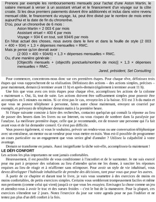 Prenons	 par	 exemple	 les	 remboursements	 mensuels	 pour	 l'achat	 d'une	 Aston	 Martin,	 le
salaire	mensuel	à	verser	à	un	assistant	virtuel	et	le	financement	d'un	voyage	sur	la	côte
croate.	Si	les	deux	premiers	paiements	doivent	être	additionnés	et	inclus	dans	votre	revenu
mensuel	cible,	le	financement	du	voyage,	lui,	peut	être	divisé	par	le	nombre	de	mois	entre
aujourd'hui	et	la	date	de	fin	du	chronorêve.
D'où,	pour	un	chronorêve	de	6	mois	:
Aston	Martin	=	2	003	€	par	mois
Assistant	virtuel	=	400	€	par	mois
Voyage	=	934	€	en	tout,	soit	934/6	par	mois
En	 l'état	 actuel	 des	 choses,	 nous	 avons	 dans	 le	 livre	 et	 dans	 la	 feuille	 de	 style	 (2	 003
+	400	+	934)	×	1,3	×	dépenses	mensuelles	=	RMC.
Mais	je	pense	qu'on	devrait	avoir	:
(2	003	+	400	+	934/6)	×	1,3	×	dépenses	mensuelles	=	RMC.
Ou,	d'une	manière	générale	:
[Objectifs	 mensuels	 +	 (objectifs	 ponctuels/nombre	 de	 mois)]	 ×	 1,3	 ×	 dépenses
mensuelles	=	RMC.
Jared,	président,	Set	Consulting
Pour	commencer,	concentrons-nous	donc	sur	ces	premières	étapes.	Pour	chaque	rêve,	définissez	trois
étapes	qui	vous	rapprocheront	de	sa	réalisation.	Définissez	des	actions	–	des	actions	simples,	précises	–
pour	maintenant,	demain	(à	terminer	avant	11	h)	et	après-demain	(également	à	terminer	avant	11	h).
Une	fois	que	vous	avez	ces	trois	étapes	pour	chaque	rêve,	accomplissez	les	actions	de	la	colonne
«	maintenant	».	Oui,	là,	tout	de	suite.	Les	actions	doivent	être	suffisamment	simples	pour	pouvoir	être
accomplies	en	5	minutes	ou	moins.	Si	ce	n'est	pas	le	cas,	revoyez-les	à	la	baisse.	S'il	est	3	h	du	matin	et
que	 vous	 ne	 pouvez	 téléphoner	 à	 personne,	 faites	 autre	 chose	 maintenant,	 envoyez	 un	 courriel	 par
exemple,	et	prévoyez	de	téléphoner	demain	matin	à	la	première	heure.
Si	l'étape	suivante	consiste	à	faire	des	recherches,	contactez	quelqu'un	qui	connaît	la	réponse	au	lieu
de	passer	des	heures	dans	les	livres	ou	sur	Internet,	ou	vous	risquez	de	sombrer	dans	la	paralysie	par
l'analyse.	La	meilleure	première	étape,	celle	que	je	recommande,	est	de	trouver	une	personne	qui	l'a	fait
avant	vous	et	de	lui	demander	conseil.	Ce	n'est	pas	difficile.
Vous	pouvez	également,	si	vous	le	souhaitez,	prévoir	un	rendez-vous	ou	une	conversation	téléphonique
avec	un	entraîneur,	un	mentor	ou	un	vendeur	pour	vous	mettre	en	train.	Vous	est-il	possible	de	programmer
un	cours	particulier	ou	un	engagement	que	vous	seriez	gêné	d'annuler	?	Utilisez	la	culpabilité	à	votre
avantage.
Demain	se	transforme	en	jamais.	Aussi	insignifiante	la	tâche	soit-elle,	accomplissez-la	maintenant	!
LE	DÉFI	CONFORT
Les	actions	les	plus	importantes	ne	sont	jamais	confortables.
Heureusement,	il	est	possible	de	vous	conditionner	à	l'inconfort	et	de	le	surmonter.	Je	me	suis	exercé
pour	 ma	 part	 à	 proposer	 des	 solutions	 au	 lieu	 d'attendre	 qu'on	 me	 les	 donne,	 à	 susciter	 les	 réponses
requises	au	lieu	de	réagir	et	à	m'affirmer	sans	m'imposer.	Pour	avoir	un	style	de	vie	inhabituel,	vous
devez	développer	l'habitude	inhabituelle	de	prendre	des	décisions,	tant	pour	vous	que	pour	les	autres.
À	partir	de	ce	chapitre	et	durant	tout	le	livre,	je	vais	vous	soumettre	à	des	exercices	de	moins	en
moins	confortables,	de	petits	exercices	simples.	Certains	vous	sembleront	trompeusement	faciles	et	même
non	pertinents	(comme	celui	qui	vient)	jusqu'à	ce	que	vous	les	essayiez.	Envisagez	la	chose	comme	un	jeu
et	attendez-vous	à	avoir	le	trac	et	des	sueurs	froides	–	c'est	le	but	de	la	manœuvre.	Pour	la	plupart,	ces
exercices	s'étendent	sur	2	jours.	Notez	l'exercice	du	jour	sur	votre	agenda	pour	ne	pas	l'oublier	et	ne
tentez	pas	plus	d'un	défi	confort	à	la	fois.
 