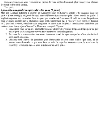 Souvenez-vous	:	plus	vous	repoussez	les	limites	de	votre	sphère	de	confort,	plus	vous	avez	de	chances
d'obtenir	ce	que	vous	voulez.
C'est	parti.
Apprendre	à	regarder	les	gens	dans	les	yeux	(2	jours)
Mon	 ami	 Michael	 Ellsberg	 a	 inventé	 un	 événement	 pour	 célibataires	 appelé	 «	 Se	 regarder	 dans	 les
yeux	».	Il	est	identique	au	speed	dating	à	cette	différence	fondamentale	près	:	il	est	interdit	de	parler.	Il
s'agit	de	regarder	son	partenaire	dans	les	yeux	par	tranches	de	3	minutes.	Il	suffit	de	tenter	l'expérience
pour	se	rendre	compte	que	la	plupart	des	gens	sont	extrêmement	mal	à	l'aise	avec	cet	exercice.	Pendant
les	2	jours	qui	viennent,	entraînez-vous	à	regarder	les	autres	dans	les	yeux	–	interlocuteurs	aussi	bien	que
passants	dans	la	rue	–	jusqu'à	ce	qu'ils	détournent	le	regard.	Tuyaux	:
1.	 Concentrez-vous	sur	un	œil	et	n'oubliez	pas	de	cligner	des	yeux	de	temps	en	temps	pour	ne	pas
passer	pour	un	psychopathe	ou	vous	faire	rembarrer	sans	ménagement.
2.	 Au	cours	de	la	conversation,	maintenez	le	contact	visuel	lorsque	vous	parlez.	C'est	plus	facile	à
faire	quand	on	écoute.
3.	 Entraînez-vous	 auprès	 de	 personnes	 plus	 importantes	 ou	 plus	 sûres	 d'elles	 que	 vous.	 Si	 un
passant	 vous	 demande	 ce	 que	 vous	 êtes	 en	 train	 de	 regarder,	 contentez-vous	 de	 sourire	 et	 de
répondre	:	«	Excusez-moi.	Je	vous	ai	pris	pour	un	vieil	ami.	»
 