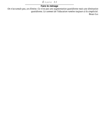 É T A P E 	 I I
Faire	le	ménage
On	n'accumule	pas,	on	élimine.	Ce	n'est	pas	une	augmentation	quotidienne	mais	une	diminution
quotidienne.	Le	sommet	de	l'éducation	ramène	toujours	à	la	simplicité.
Bruce	LEE
 
