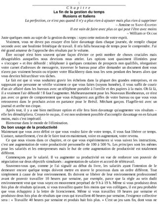 5
C h a p i t r e
La	fin	de	la	gestion	du	temps
Illusions	et	Italiens
La	perfection,	ce	n'est	pas	quand	il	n'y	a	plus	rien	à	ajouter	mais	plus	rien	à	supprimer
–	Antoine	DE	SAINT-EXUPÉRY
Il	est	vain	de	faire	avec	plus	ce	qui	peut	l'être	avec	moins
–	William	OF	OCCAM
Juste	quelques	mots	au	sujet	de	la	gestion	du	temps	:	rayez	cette	notion	de	votre	esprit.
Vraiment,	 vous	 ne	 devez	 pas	 essayer	 d'en	 faire	 davantage	 dans	 chaque	 journée,	 de	 remplir	 chaque
seconde	avec	une	boulimie	frénétique	de	travail.	Il	m'a	fallu	beaucoup	de	temps	pour	le	comprendre.	J'ai
été	grand	amateur	de	l'approche	des	résultats	par	le	volume.
Être	 occupé	 n'est	 bien	 souvent	 qu'une	 façon	 d'éviter	 ce	 petit	 nombre	 de	 choses	 cruciales	 mais
désagréables	 auxquelles	 nous	 devrions	 nous	 atteler.	 Les	 options	 sont	 quasiment	 illimitées	 pour
«	s'occuper	»	et	être	débordé	:	téléphoner	à	quelques	centaines	de	prospects	non	qualifiés,	réorganiser
votre	carnet	d'adresses	de	messagerie,	traverser	le	bureau	pour	aller	demander	un	document	dont	vous
n'avez	pas	vraiment	besoin	ou	tripoter	votre	Blackberry	dans	tous	les	sens	pendant	des	heures	alors	que
vous	devriez	hiérarchiser	vos	tâches.
Le	fait	est	que	si	vous	souhaitez	gravir	les	échelons	dans	la	plupart	des	grandes	entreprises,	et	en
supposant	que	personne	ne	vérifie	vraiment	ce	que	vous	faites	(soyons	honnête),	il	vous	suffit	de	courir
d'un	air	affairé	dans	les	bureaux	avec	un	téléphone	portable	à	l'oreille	et	des	papiers	à	la	main.	Oh	là	là,
il	a	vraiment	l'air	débordé	!	Il	faut	l'augmenter.	Malheureusement	pour	les	Nouveaux	Bienheureux,	ce	n'est
pas	avec	ce	genre	de	comportement	que	vous	échapperez	aux	griffes	de	votre	bureau	ou	que	vous	vous
retrouverez	 dans	 le	 prochain	 avion	 en	 partance	 pour	 le	 Brésil.	 Méchant	 garçon.	 Flagelle-toi	 avec	 un
journal	et	arrête	ton	cirque.
Après	tout,	il	y	a	une	bien	meilleure	option	et	elle	fera	bien	davantage	qu'augmenter	vos	résultats	–
elle	les	démultipliera.	Croyez-le	ou	pas,	il	est	non	seulement	possible	d'accomplir	davantage	en	en	faisant
moins,	mais	c'est	impératif.
Bienvenue	dans	le	monde	de	l'élimination.
Du	bon	usage	de	la	productivité
Maintenant	que	vous	avez	défini	ce	que	vous	voulez	faire	de	votre	temps,	il	vous	faut	libérer	ce	temps.
L'astuce,	naturellement,	c'est	de	le	faire	tout	en	maintenant,	voire	en	augmentant,	votre	revenu.
Ce	que	nous	visons	dans	ce	chapitre,	et	ce	que	vous	expérimenterez	si	vous	suivez	les	instructions,
c'est	une	augmentation	de	votre	productivité	personnelle	de	100	à	500	%.	Les	principes	sont	les	mêmes
pour	les	salariés	et	les	entrepreneurs	mais	le	but	de	cette	augmentation	de	productivité	est	totalement
différent.
Commençons	 par	 le	 salarié.	 Il	 va	 augmenter	 sa	 productivité	 en	 vue	 de	 renforcer	 son	 pouvoir	 de
négociation	sur	deux	objectifs	simultanés	:	augmentation	de	salaire	et	accord	de	télétravail.
Souvenez-vous	 que,	 comme	 je	 l'ai	 signalé	 au	 début	 du	 livre,	 les	 salariés	 ayant	 l'intention	 de	 le
demeurer	 encore	 quelque	 temps	 doivent	 mettre	 en	 œuvre	 le	 processus	 dans	 un	 ordre	 différent.	 Tout
simplement	à	cause	de	leur	environnement.	Ils	doivent	se	libérer	de	leur	environnement	professionnel
avant	 de	 pouvoir	 travailler	 10	 heures	 par	 semaine,	 par	 exemple,	 parce	 que	 la	 règle	 au	 sein	 dudit
environnement	veut	que	vous	soyez	en	mouvement	perpétuel	de	9	h	à	19	h.	Même	si	vous	produisez	deux
fois	plus	de	résultats	qu'avant,	si	vous	travaillez	quatre	fois	moins	que	vos	collègues,	il	est	peu	probable
que	 vous	 échappiez	 à	 la	 lettre	 de	 licenciement.	 Même	 si	 vous	 travaillez	 10	 heures	 par	 semaine	 et
produisez	deux	fois	plus	de	résultats	que	ceux	qui	travaillent	40	heures	par	semaine,	l'exigence	collective
sera	:	«	Travaille	40	heures	par	semaine	et	produis	huit	fois	plus.	»	C'est	un	jeu	sans	fin,	dont	vous	ne
 