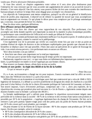 voulez	pas.	D'où	la	nécessaire	libération	préalable.
Si	 vous	 êtes	 salarié,	 ce	 chapitre	 augmentera	 votre	 valeur	 et	 il	 sera	 alors	 plus	 douloureux	 pour
l'entreprise	de	vous	renvoyer	que	de	vous	accorder	une	augmentation	de	salaire	et	un	accord	de	travail	à
distance.	C'est	votre	objectif.	Une	fois	atteint,	vous	pourrez	lâcher	du	lest	sans	craindre	des	interférences
bureaucratiques	et	utiliser	le	temps	libre	ainsi	dégagé	pour	accomplir	vos	chronorêves.
Les	objectifs	de	l'entrepreneur	sont	moins	complexes,	puisqu'il	ou	elle	est	en	général	le	bénéficiaire
direct	de	profits	plus	importants.	L'objectif	est	de	réduire	la	quantité	de	travail	que	vous	accomplissez
tout	en	augmentant	vos	revenus.	Ce	qui	plante	le	décor	pour	vous	remplacer	par	le	pilotage	automatique
qui,	à	son	tour,	vous	permet	de	briser	les	chaînes.
Pour	les	deux	voies,	quelques	définitions.
Être	efficace	versus	être	performant
Être	 efficace,	 c'est	 faire	 des	 choses	 qui	 vous	 rapprochent	 de	 vos	 objectifs.	 Être	 performant,	 c'est
accomplir	une	tâche	donnée	(qu'elle	soit	importante	ou	non)	de	la	manière	la	plus	économique	possible.
La	performance	sans	considération	de	l'efficacité	est	le	mode	par	défaut	de	l'univers.
Je	considérerais	comme	performant	mais	totalement	inefficace	l'as	du	porte-à-porte.	Il	vendrait	plus	en
utilisant	un	autre	support,	comme	le	courriel	ou	le	publipostage.
C'est	également	vrai	de	la	personne	qui	vérifie	ses	courriels	trente	fois	par	jour	et	met	au	point	un
système	élaboré	de	règles	de	dossiers	et	des	techniques	sophistiquées	pour	garantir	que	chacune	de	ces
broutilles	se	déplace	aussi	vite	que	possible.	J'étais	moi	aussi	un	spécialiste	de	ce	genre	de	brassage	du
vide.	à	un	certain	niveau	pervers,	c'est	performant	mais	en	aucun	cas	efficace.
Voici	deux	truismes	à	ne	pas	oublier	:
bien	faire	une	chose	sans	importance	ne	la	rend	pas	importante	;
ce	n'est	pas	parce	qu'une	tâche	exige	beaucoup	de	temps	qu'elle	est	importante.
Dorénavant,	rappelez-vous	ceci	:	ce	que	vous	faites	est	infiniment	plus	important	que	comment	vous	le
faites.	La	performance	est	inutile	si	on	ne	l'applique	pas	aux	bonnes	choses.
Pour	trouver	ces	bonnes	choses,	allons	faire	un	tour	au	jardin.
Pareto	et	son	jardin	:	la	règle	des	80/20	et	la	fin	de	la	futilité
Ce	qui	se	mesure	se	gère
–	Peter	DRUCKER
Il	y	a	4	ans,	un	économiste	a	changé	ma	vie	pour	toujours.	J'aurais	vraiment	aimé	lui	offrir	un	verre.
Mais	mon	cher	Wilfried	s'est	éteint	il	y	a	près	d'un	siècle.
Wilfried	Pareto	est	un	économiste	et	sociologue	aussi	futé	que	controversé	qui	a	vécu	de	1848	à	1923.
Ingénieur	de	formation,	il	a	débuté	sa	carrière	protéiforme	en	dirigeant	des	mines	de	charbon	et	a	succédé
plus	tard	à	Léon	Walras	à	la	tête	de	la	chaire	d'économie	politique	de	l'université	de	Lausanne,	en	Suisse.
Son	 œuvre	 majeure,	 Cours	 d'économie	 politique,	 comprenait	 une	 «	 loi	 »,	 alors	 peu	 explorée,	 de	 la
répartition	des	revenus	qui	prendrait	plus	tard	son	nom,	la	«	loi	de	Pareto	»,	également	connue	depuis	une
dizaine	d'années	sous	la	formule	«	principe	des	80/20	».
La	 formule	 mathématique	 qu'il	 a	 utilisée	 pour	 démontrer	 la	 répartition	 excessivement	 inégale	 mais
prévisible	de	la	richesse	dans	la	société	–	80	%	de	la	richesse	et	des	revenus	d'une	nation	sont	produits	et
possédés	par	20	%	de	la	population	–	s'applique	également	hors	du	champ	de	l'économie.	De	fait,	on	la
retrouve	à	peu	près	partout.	Quatre-vingts	pour	cent	des	petits	pois	du	jardin	de	Pareto	étaient	produits
par	20	%	des	cosses	qu'il	avait	plantées,	par	exemple.
On	peut	résumer	la	loi	de	Pareto	de	la	façon	suivante	:	80	%	des	outputs	sont	produits	par	20	%	des
inputs.	On	dira	par	exemple,	selon	le	contexte	:
80	%	des	conséquences	découlent	de	20	%	des	causes	;
80	%	des	résultats	découlent	de	20	%	de	l'effort	et	du	temps	;
80	%	des	bénéfices	d'une	entreprise	sont	générés	par	20	%	de	ses	produits	et	clients	;
 