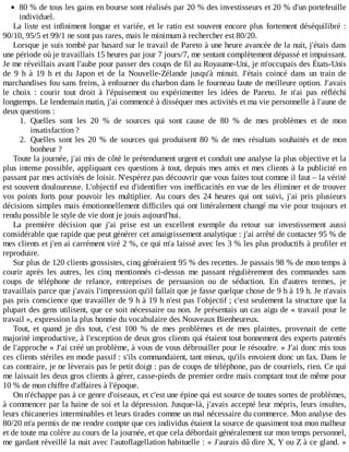 80	%	de	tous	les	gains	en	bourse	sont	réalisés	par	20	%	des	investisseurs	et	20	%	d'un	portefeuille
individuel.
La	liste	est	infiniment	longue	et	variée,	et	le	ratio	est	souvent	encore	plus	fortement	déséquilibré	:
90/10,	95/5	et	99/1	ne	sont	pas	rares,	mais	le	minimum	à	rechercher	est	80/20.
Lorsque	je	suis	tombé	par	hasard	sur	le	travail	de	Pareto	à	une	heure	avancée	de	la	nuit,	j'étais	dans
une	période	où	je	travaillais	15	heures	par	jour	7	jours/7,	me	sentant	complètement	dépassé	et	impuissant.
Je	me	réveillais	avant	l'aube	pour	passer	des	coups	de	fil	au	Royaume-Uni,	je	m'occupais	des	États-Unis
de	 9	 h	 à	 19	 h	 et	 du	 Japon	 et	 de	 la	 Nouvelle-Zélande	 jusqu'à	 minuit.	 J'étais	 coincé	 dans	 un	 train	 de
marchandises	fou	sans	freins,	à	enfourner	du	charbon	dans	le	fourneau	faute	de	meilleure	option.	J'avais
le	 choix	 :	 courir	 tout	 droit	 à	 l'épuisement	 ou	 expérimenter	 les	 idées	 de	 Pareto.	 Je	 n'ai	 pas	 réfléchi
longtemps.	Le	lendemain	matin,	j'ai	commencé	à	disséquer	mes	activités	et	ma	vie	personnelle	à	l'aune	de
deux	questions	:
1.	 Quelles	 sont	 les	 20	 %	 de	 sources	 qui	 sont	 cause	 de	 80	 %	 de	 mes	 problèmes	 et	 de	 mon
insatisfaction	?
2.	 Quelles	 sont	 les	 20	 %	 de	 sources	 qui	 produisent	 80	 %	 de	 mes	 résultats	 souhaités	 et	 de	 mon
bonheur	?
Toute	la	journée,	j'ai	mis	de	côté	le	prétendument	urgent	et	conduit	une	analyse	la	plus	objective	et	la
plus	intense	possible,	appliquant	ces	questions	à	tout,	depuis	mes	amis	et	mes	clients	à	la	publicité	en
passant	par	mes	activités	de	loisir.	N'espérez	pas	découvrir	que	vous	faites	tout	comme	il	faut	–	la	vérité
est	souvent	douloureuse.	L'objectif	est	d'identifier	vos	inefficacités	en	vue	de	les	éliminer	et	de	trouver
vos	 points	 forts	 pour	 pouvoir	 les	 multiplier.	 Au	 cours	 des	 24	 heures	 qui	 ont	 suivi,	 j'ai	 pris	 plusieurs
décisions	simples	mais	émotionnellement	difficiles	qui	ont	littéralement	changé	ma	vie	pour	toujours	et
rendu	possible	le	style	de	vie	dont	je	jouis	aujourd'hui.
La	 première	 décision	 que	 j'ai	 prise	 est	 un	 excellent	 exemple	 du	 retour	 sur	 investissement	 aussi
considérable	que	rapide	que	peut	générer	cet	amaigrissement	analytique	:	j'ai	arrêté	de	contacter	95	%	de
mes	clients	et	j'en	ai	carrément	viré	2	%,	ce	qui	m'a	laissé	avec	les	3	%	les	plus	productifs	à	profiler	et
reproduire.
Sur	plus	de	120	clients	grossistes,	cinq	généraient	95	%	des	recettes.	Je	passais	98	%	de	mon	temps	à
courir	 après	 les	 autres,	 les	 cinq	 mentionnés	 ci-dessus	 me	 passant	 régulièrement	 des	 commandes	 sans
coups	 de	 téléphone	 de	 relance,	 entreprises	 de	 persuasion	 ou	 de	 séduction.	 En	 d'autres	 termes,	 je
travaillais	parce	que	j'avais	l'impression	qu'il	fallait	que	je	fasse	quelque	chose	de	9	h	à	19	h.	Je	n'avais
pas	pris	conscience	que	travailler	de	9	h	à	19	h	n'est	pas	l'objectif	;	c'est	seulement	la	structure	que	la
plupart	des	gens	utilisent,	que	ce	soit	nécessaire	ou	non.	Je	présentais	un	cas	aigu	de	«	travail	pour	le
travail	»,	expression	la	plus	honnie	du	vocabulaire	des	Nouveaux	Bienheureux.
Tout,	 et	 quand	 je	 dis	 tout,	 c'est	 100	 %	 de	 mes	 problèmes	 et	 de	 mes	 plaintes,	 provenait	 de	 cette
majorité	improductive,	à	l'exception	de	deux	gros	clients	qui	étaient	tout	bonnement	des	experts	patentés
de	l'approche	«	J'ai	créé	un	problème,	à	vous	de	vous	débrouiller	pour	le	résoudre.	»	J'ai	donc	mis	tous
ces	clients	stériles	en	mode	passif	:	s'ils	commandaient,	tant	mieux,	qu'ils	envoient	donc	un	fax.	Dans	le
cas	contraire,	je	ne	lèverais	pas	le	petit	doigt	:	pas	de	coups	de	téléphone,	pas	de	courriels,	rien.	Ce	qui
me	laissait	les	deux	gros	clients	à	gérer,	casse-pieds	de	premier	ordre	mais	comptant	tout	de	même	pour
10	%	de	mon	chiffre	d'affaires	à	l'époque.
On	n'échappe	pas	à	ce	genre	d'oiseaux,	et	c'est	une	épine	qui	est	source	de	toutes	sortes	de	problèmes,
à	commencer	par	la	haine	de	soi	et	la	dépression.	Jusque-là,	j'avais	accepté	leur	mépris,	leurs	insultes,
leurs	chicaneries	interminables	et	leurs	tirades	comme	un	mal	nécessaire	du	commerce.	Mon	analyse	des
80/20	m'a	permis	de	me	rendre	compte	que	ces	individus	étaient	la	source	de	quasiment	tout	mon	malheur
et	de	toute	ma	colère	au	cours	de	la	journée,	et	que	cela	débordait	généralement	sur	mon	temps	personnel,
me	gardant	réveillé	la	nuit	avec	l'autoflagellation	habituelle	:	«	J'aurais	dû	dire	X,	Y	ou	Z	à	ce	gland.	»
 