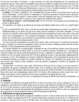 J'ai	fini	par	me	rendre	à	l'évidence	:	le	gain	financier	ne	valait	tout	bonnement	pas	les	tourments	par
lesquels	je	passais.	J'étais	parti	de	l'hypothèse	que	je	devais	prendre	cet	argent	alors	que	je	n'en	avais	pas
besoin.	Les	clients	ont	toujours	raison,	n'est-ce	pas	?	Cela	fait	partie	des	règles	du	jeu,	pas	vrai	?	Grands
dieux	non	!	Pas	pour	les	Nouveaux	Bienheureux,	en	tout	cas.	Je	les	ai	envoyés	promener	et	j'ai	pris	mon
pied	à	le	faire.	La	première	conversation	a	donné	quelque	chose	de	ce	genre	:
Le	client	:	C'est	quoi,	ce	b@#&%	?	J'ai	commandé	deux	caisses	et	elles	sont	arrivées	avec	2	jours	de
retard.	[Remarque	:	il	avait	envoyé	la	commande	à	la	mauvaise	personne,	en	choisissant	la	mauvaise
procédure,	en	dépit	de	rappels	à	l'ordre	répétés.]	Plus	mal	organisés	que	vous,	j'ai	rarement	vu.	Ça	fait
20	ans	que	je	travaille	dans	ce	secteur	et	vous	remportez	le	pompon	de	la	nullité.
Tout	NB	qui	se	respecte	–	en	l'occurrence,	moi	:	Je	vais	vous	tuer.	Prenez	garde,	je	ne	plaisante	pas,
prenez	vraiment	garde.
Si	seulement.	J'ai	répété	ça	un	million	de	fois	dans	mon	théâtre	mental	mais	en	fait,	ça	a	plutôt	donné
ça	:
Je	suis	vraiment	désolé.	Vous	voyez,	cela	fait	un	certain	temps	maintenant	que	j'accepte	vos	insultes	et
malheureusement,	je	ne	pense	pas	que	nous	allons	pouvoir	continuer	à	travailler	ensemble.	Je	 vous
conseille	de	regarder	un	bon	coup	d'où	viennent	toute	cette	insatisfaction	et	toute	cette	colère.	Tous	mes
vœux	vous	accompagnent.	Si	vous	souhaitez	commander	un	produit,	nous	serons	heureux	de	vous	le
fournir	à	la	condition	que	vous	renonciez	à	la	grossièreté	et	aux	insultes.	Vous	connaissez	notre	numéro
de	fax.	Portez-vous	bien	et	bonne	journée.	[Clic.]
J'ai	fait	ça	une	fois	au	téléphone	et	une	fois	par	courriel.	Que	s'est-il	passé	?	J'ai	perdu	un	client	mais
l'autre	a	corrigé	le	tir	et	faxé	ses	commandes,	encore,	encore	et	encore.	Problème	résolu,	perte	de	revenus
minimale.	J'ai	été	instantanément	dix	fois	plus	heureux.
J'ai	ensuite	identifié	les	caractéristiques	communes	de	mes	cinq	meilleurs	clients	et	me	suis	procuré
trois	ou	quatre	acheteurs	du	même	profil	au	cours	de	la	semaine	suivante.	N'oubliez	pas	:	davantage	de
clients	ne	signifie	pas	nécessairement	davantage	de	revenus.	Augmenter	le	nombre	de	vos	clients	n'est	pas
l'objectif	et	cela	se	traduit	souvent	par	90	%	de	frais	généraux	en	plus	et	une	misérable	augmentation	de
revenus	de	1	à	3	%.	Ne	commettez	pas	d'erreur,	l'objectif	fondamental,	c'est	un	maximum	de	revenus	pour
un	 minimum	 d'efforts	 (y	 compris	 un	 nombre	 minimal	 de	 clients).	 J'ai	 reproduit	 mes	 points	 forts,	 en
l'occurrence,	mes	clients	les	plus	rentables,	et	me	suis	attaché	à	augmenter	la	taille	et	la	fréquence	de
leurs	commandes.
Résultat	final	?	Au	lieu	de	courir	après	120	clients	et	d'essayer	de	les	calmer,	je	me	suis	retrouvé	à
réceptionner	de	grosses	commandes	de	huit	clients,	sans	le	moindre	coup	de	téléphone	implorant	ou	le
moindre	courriel	de	harangue.	Mon	revenu	mensuel	est	passé	de	30	000	à	60	000	€	en	4	semaines	et	mes
heures	de	travail	ont	instantanément	chuté	de	80	à	15	environ.	Plus	important,	j'étais	en	paix	avec	moi-
même	et	me	sentais	à	la	fois	optimiste	et	libre	pour	la	première	fois	depuis	plus	de	2	ans.
Au	cours	des	semaines	qui	ont	suivi,	j'ai	appliqué	le	principe	du	80/20	à	des	dizaines	de	domaines,	et
notamment	:
1.	Publicité
J'ai	identifié	les	publicités	qui	généraient	80	%	ou	plus	de	revenus,	leurs	points	communs	et	je	les	ai
multipliées,	éliminant	dans	le	même	temps	toutes	les	autres.	Mes	dépenses	de	publicité	ont	chuté	de	plus
de	70	%	et	mes	revenus	en	ventes	directes	ont	quasiment	doublé,	passant	de	15	000	à	25	000	€	par	mois
en	8	semaines.	Ils	auraient	instantanément	été	multipliés	par	deux	si	j'avais	utilisé	la	radio,	les	quotidiens
ou	la	télévision	au	lieu	de	magazines	dont	le	délai	de	bouclage	est	plus	long.
2.	Affiliations	en	ligne	et	partenaires
J'ai	éliminé	plus	de	250	affiliés	en	ligne	peu	rentables	ou	je	les	ai	mis	en	attente	pour	me	concentrer	sur
les	deux	affiliés	qui	généraient	90	%	des	revenus.	Mon	temps	de	gestion	est	passé	de	5	à	10	heures	par
semaine	à	1	heure	par	mois.	Au	cours	du	même	mois,	les	revenus	de	partenariats	en	ligne	ont	augmenté	de
 