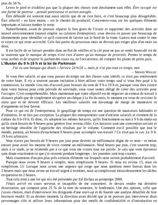 plus	de	50	%.
Levez	le	pied	et	n'oubliez	pas	que	la	plupart	des	choses	sont	absolument	sans	effet.	Être	occupé	est
une	forme	de	paresse	–	pensée	paresseuse	et	action	aveugle.
Être	débordé	est	souvent	tout	aussi	stérile	que	de	ne	rien	faire,	et	c'est	beaucoup	plus	désagréable.
Être	sélectif	–	en	faire	moins	–	est	le	chemin	du	productif.	Concentrez-vous	sur	les	quelques	éléments
importants	et	laissez	tomber	le	reste.
Naturellement,	avant	de	pouvoir	séparer	le	bon	grain	de	l'ivraie	et	supprimer	des	activités	dans	un
nouvel	environnement	(nouvel	emploi	ou	création	d'entreprise),	vous	devrez	en	passer	par	beaucoup	de
tâtonnements	pour	identifier	ce	qu'il	convient	de	laisser	sur	le	bord	de	la	route.	Lancez	tout	contre	le	mur
et	voyez	ce	qui	reste	accroché.	Cela	fait	partie	du	processus	mais	ne	devrait	pas	exiger	plus	d'un	mois	ou
deux.
Il	est	facile	de	se	laisser	prendre	dans	un	flot	de	vétilles	et	la	clé	pour	ne	pas	se	sentir	bousculé	est	de
se	souvenir	que	le	manque	de	temps	n'est	rien	d'autre	qu'un	manque	de	priorités.	Prenez	le	temps	de
vous	arrêter	et	de	respirer	le	parfum	des	roses	ou,	en	l'occurrence,	de	compter	les	plants	de	petits	pois.
L'illusion	du	9	h-19	h	et	la	loi	de	Parkinson
J'ai	vu	une	banque	qui	disait	«	Service	24	h/24	»,	mais	je	n'ai	pas	tout	ce	temps,	moi
–	Steven	WRIGHT
Si	vous	êtes	salarié,	et	que	vous	passez	du	temps	sur	des	choses	sans	intérêt,	ce	n'est	pas	entièrement
de	votre	faute.	Il	n'y	a	souvent	aucune	incitation	à	bien	utiliser	votre	temps	sauf	si	vous	êtes	payé	à	la
commission.	Le	monde	s'est	mis	d'accord	pour	brasser	du	vent	de	9	h	à	19	h	et,	puisque	vous	êtes	coincé
dans	votre	bureau	pour	cette	période	de	servitude,	vous	vous	sentez	obligé	de	créer	des	activités	pour
l'occuper.	C'est	compréhensible.	Mais	maintenant	que	votre	objectif	est	de	négocier	un	contrat	de	travail	à
distance	plutôt	que	de	simplement	récupérer	un	chèque	à	la	fin	du	mois,	le	moment	est	venu	de	revisiter	le
statu	 quo	 et	 de	 devenir	 efficace.	 Les	 meilleurs	 salariés	 ont	 davantage	 de	 marge	 de	 manœuvre	 et
d'arguments	en	leur	faveur.
Pour	ce	qui	est	de	l'entrepreneur,	le	gaspillage	de	temps	est	une	question	de	mauvaises	habitudes	et
d'imitation.	Je	ne	fais	pas	exception.	La	plupart	des	entrepreneurs	sont	d'anciens	salariés	et	viennent	de	la
culture	du	9	h-19	h.	Et	donc,	ils	adoptent	les	mêmes	horaires,	qu'ils	fonctionnent	ou	non	à	9	h	du	matin	ou
qu'ils	aient	besoin	de	9	heures	pour	générer	leur	revenu	cible.	Ces	horaires	sont	une	convention	sociale	et
un	 héritage	 obsolète	 de	 l'approche	 des	 résultats	 par	 le	 volume.	 Comment	 est-il	 possible	 que	 tout	 le
monde,	partout,	ait	besoin	d'exactement	9	heures	pour	accomplir	son	travail	?	Ce	n'est	pas	le	cas.	Le	9	h-
19	h	est	arbitraire.
Vous	n'avez	pas	besoin	de	9	heures	par	jour	pour	devenir	un	millionnaire	digne	de	ce	nom	–	et	moins
encore	pour	avoir	les	moyens	de	vivre	comme	un	millionnaire.	Neuf	heures	par	jour,	c'est	souvent	trop,
mais	à	ce	stade,	je	ne	m'attends	pas	à	ce	que	vous	me	croyez	tous	sur	parole.	Je	sais	que	vous	éprouvez
sans	doute	exactement	ce	que	j'ai	ressenti	pendant	longtemps	:	les	journées	sont	trop	courtes.
Mais	examinons	d'un	peu	plus	près	certains	éléments	sur	lesquels	nous	serons	probablement	d'accord.
Puisque	nous	avons	9	heures	à	remplir,	nous	remplissons	9	heures.	Si	 nous	 en	 avions	 15,	 nous	 en
remplirions	 15.	 Lorsque	 nous	 avons	 une	 urgence	 qui	 exige	 que	 nous	 quittions	 notre	 bureau	 dans	 les
2	heures	mais	que	nous	avons	un	travail	urgent	à	terminer,	nous	accomplissons	miraculeusement	les	tâches
en	question	en	2	heures.
Tout	cela	tient	à	une	loi	qui	m'a	été	présentée	par	Ed	Zschau	au	printemps	2000.
J'étais	 arrivé	 en	 cours	 nerveux	 et	 incapable	 de	 me	 concentrer.	 Je	 devais	 rendre	 ma	 dernière
dissertation,	qui	comptait	pour	25	%	de	la	note	du	semestre,	le	lendemain.	Une	des	options,	celle	que
j'avais	choisie,	était	d'interviewer	les	dirigeants	d'une	start-up	et	de	fournir	une	analyse	détaillée	de	leur
business	model.	Et	au	dernier	moment,	la	direction	avait	décidé	que	je	ne	pouvais	pas	interviewer	deux
personnages	 clés	 ni	 utiliser	 leurs	 informations	 pour	 des	 motifs	 de	 confidentialité	 et	 d'introduction	 en
 