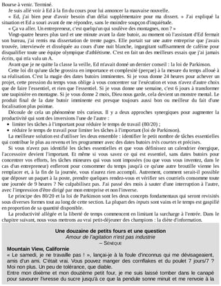 Bourse	à	venir.	Terminé.
Je	suis	allé	voir	à	Ed	à	la	fin	du	cours	pour	lui	annoncer	la	mauvaise	nouvelle.
«	 Ed,	 j'ai	 bien	 peur	 d'avoir	 besoin	 d'un	 délai	 supplémentaire	 pour	 ma	 dissert.	 »	 J'ai	 expliqué	 la
situation	et	Ed	a	souri	avant	de	me	répondre,	sans	le	moindre	soupçon	d'inquiétude.
«	Ça	va	aller.	Un	entrepreneur,	c'est	quelqu'un	qui	soulève	des	montagnes,	non	?	»
Vingt-quatre	heures	plus	tard	et	une	minute	avant	la	date	butoir,	au	moment	où	l'assistant	d'Ed	fermait
son	bureau,	j'ai	remis	ma	dissertation	de	trente	pages.	Elle	portait	sur	une	autre	entreprise	que	j'avais
trouvée,	interviewée	et	disséquée	au	cours	d'une	nuit	blanche,	ingurgitant	suffisamment	de	caféine	pour
disqualifier	toute	une	équipe	olympique	d'athlétisme.	C'est	en	fait	un	des	meilleurs	essais	que	j'ai	jamais
écrits,	qui	m'a	valu	un	A.
Avant	que	je	ne	quitte	la	classe	la	veille,	Ed	m'avait	donné	un	dernier	conseil	:	la	loi	de	Parkinson.
Cette	loi	dit	qu'une	tâche	grossira	en	importance	et	complexité	(perçue)	à	la	mesure	du	temps	alloué	à
sa	réalisation.	C'est	la	magie	des	dates	butoirs	imminentes.	Si	je	vous	donne	24	heures	pour	achever	un
projet,	cette	pression	du	temps	vous	oblige	à	vous	concentrer	sur	l'exécution	et	vous	n'avez	d'autre	choix
que	de	faire	l'essentiel,	et	rien	que	l'essentiel.	Si	je	vous	donne	une	semaine,	c'est	6	jours	à	transformer
une	taupinière	en	montagne.	Si	je	vous	donne	2	mois,	Dieu	nous	garde,	cela	devient	un	monstre	mental.	Le
produit	 final	 de	 la	 date	 butoir	 imminente	 est	 presque	 toujours	 aussi	 bon	 ou	 meilleur	 du	 fait	 d'une
focalisation	plus	pointue.
Découle	 de	 cela	 un	 phénomène	 très	 curieux.	 Il	 y	 a	 deux	 approches	 synergiques	 pour	 augmenter	 la
productivité	qui	sont	des	inversions	l'une	de	l'autre	:
limiter	les	tâches	à	l'important	pour	réduire	le	temps	de	travail	(80/20)	;
réduire	le	temps	de	travail	pour	limiter	les	tâches	à	l'important	(loi	de	Parkinson).
La	meilleure	solution	est	d'utiliser	les	deux	ensemble	:	identifier	le	petit	nombre	de	tâches	essentielles
qui	contribue	le	plus	au	revenu	et	les	programmer	avec	des	dates	butoirs	très	courtes	et	précises.
Si	 vous	 n'avez	 pas	 identifié	 les	 tâches	 essentielles	 et	 que	 vous	 définissez	 un	 calendrier	 énergique,
l'accessoire	 devient	 l'important.	 Et	 même	 si	 vous	 savez	 ce	 qui	 est	 essentiel,	 sans	 dates	 butoirs	 pour
concentrer	vos	efforts,	les	tâches	mineures	qui	vous	sont	imposées	(ou	que	vous	vous	inventez,	dans	le
cas	d'un	entrepreneur)	enfleront	pour	consommer	du	temps	jusqu'à	ce	qu'une	autre	broutille	vienne	les
remplacer	et,	à	la	fin	de	la	journée,	vous	n'aurez	rien	accompli.	Autrement,	comment	serait-il	possible
que	déposer	un	paquet	à	la	poste,	prendre	quelques	rendez-vous	et	vérifier	ses	courriels	consomme	toute
une	journée	de	9	heures	?	Ne	culpabilisez	pas.	J'ai	passé	des	mois	à	sauter	d'une	interruption	à	l'autre,
avec	l'impression	d'être	dirigé	par	mon	entreprise	et	non	l'inverse.
Le	principe	des	80/20	et	la	loi	de	Parkinson	sont	les	deux	concepts	fondamentaux	qui	seront	revisités
sous	diverses	formes	tout	au	long	de	cette	section.	La	plupart	des	inputs	sont	vains	et	le	temps	est	gaspillé
en	proportion	de	sa	quantité	disponible.
La	productivité	allégée	et	la	liberté	de	temps	commencent	en	limitant	la	surcharge	à	l'entrée.	Dans	le
chapitre	suivant,	nous	vous	mettrons	au	vrai	petit-déjeuner	des	champions	:	la	diète	d'information.
Une	douzaine	de	petits	fours	et	une	question
Amour	de	l'agitation	n'est	pas	industrie
–	SÉNÈQUE
Mountain	View,	Californie
«	Le	samedi,	je	ne	travaille	pas	!	»,	lançai-je	à	la	foule	d'inconnus	qui	me	dévisageaient,
amis	d'un	ami.	C'était	vrai.	Vous	pouvez	manger	des	cornflakes	et	du	poulet	7	jours/7	?
Moi	non	plus.	Un	peu	de	tolérance,	que	diable.
Entre	mon	dixième	et	mon	douzième	petit	four,	je	me	suis	laissé	tomber	dans	le	canapé
pour	savourer	l'ivresse	du	sucre	jusqu'à	ce	que	la	pendule	sonne	minuit	et	me	renvoie	à	la
 