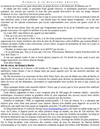 P r é f a c e 	 à 	 l a 	 d e u x i è m e 	 é d i t i o n
La	Semaine	de	4	heures	ou,	pour	mieux	dire,	le	projet	du	livre	a	été	refusé	par	26	éditeurs	sur	27.
Et	 même	 une	 fois	 vendu,	 le	 président	 d'une	 grande	 librairie,	 et	 néanmoins	 partenaire	 commercial
potentiel,	 m'a	 envoyé	 par	 courriel	 la	 liste	 des	 plus	 grands	 best-sellers	 de	 tous	 les	 temps,	 histoire
d'enfoncer	le	clou	:	mon	livre	n'en	ferait	jamais	partie.
J'ai	donc	pris	ma	plus	belle	plume	et	fait	ce	que	je	savais	faire.	J'ai	écrit	ce	livre	en	pensant	à	deux	de
mes	meilleurs	amis,	à	leurs	problèmes	–	qui	étaient	aussi	les	miens	depuis	longtemps	–	et	je	me	suis
concentré	 sur	 les	 options	 iconoclastes	 que	 j'avais	 expérimentées	 avec	 succès	 aux	 quatre	 coins	 de	 la
planète.
J'ai	fait	de	mon	mieux,	bien	sûr,	pour	que	l'engouement	naisse	là	où	on	ne	l'attendait	pas,	mais	sans
grande	conviction.	J'ai	espéré	le	meilleur	et	je	me	suis	préparé	au	pire.
Le	2	mai	2007,	mon	éditrice	m'a	appelé	sur	mon	mobile.
«	Tim,	ça	y	est,	tu	es	sur	la	liste.	»
Le	coup	de	fil	me	surprit	à	New	York,	à	la	fin	d'une	journée	harassante.	Le	livre	était	sorti	5	jours
auparavant	et	je	venais	d'achever	une	série	de	plus	de	20	interviews	radio	d'affilée,	qui	avaient	débuté	à
6	heures	du	matin.	Fidèle	à	mes	convictions,	j'avais	choisi,	en	guise	de	promotion,	de	faire	en	2	jours	la
tournée	des	ondes	radio.
«	Heather,	je	t'adore	mais	sois	gentille,	ne	te	@#?%*	pas	de	moi.	»
«	Je	ne	plaisante	pas,	Tim,	je	te	jure	que	c'est	vrai.	Félicitations,	Monsieur	l'auteur	d'un	best-seller	du
New	York	Times	!	»
Je	me	suis	appuyé	contre	le	mur	et	laissé	glisser	jusqu'au	sol.	J'ai	fermé	les	yeux,	souri	et	pris	une
longue	inspiration.	Les	choses	allaient	changer.
Tout	allait	changer.
Art	de	vivre,	de	Dubaï	à	Berlin
Depuis,	La	Semaine	de	4	heures	a	été	traduit	en	35	langues.	Le	livre	figure	dans	les	classements	des
meilleures	ventes	depuis	2	ans	et	chaque	mois	qui	passe	apporte	avec	lui	une	nouvelle	anecdote,	une
nouvelle	découverte.
De	The	Economist	à	la	couverture	du	New	York	Times	Style,	des	rues	de	Dubaï	aux	cafés	de	Berlin,	le
mot	d'ordre	de	ce	nouvel	art	de	vivre	a	traversé	les	cultures	pour	devenir	un	mouvement	planétaire.	Les
idées	du	livre	ont	été	démontées,	réinventées	et	expérimentées	bien	au-delà	de	tout	ce	que	j'aurais	pu
imaginer.
Alors	pourquoi	diable	cette	nouvelle	édition	?	Parce	que	je	savais	que	le	livre	pouvait	être	amélioré
et	qu'il	y	manquait	un	ingrédient	:	vous.
Cette	édition	augmentée	et	mise	à	jour	comporte	plus	de	100	pages	de	contenus	inédits	:	nouvelles
technologies,	ressources	testées	en	grandeur	réelle	et,	plus	important,	des	success	stories	 bien	 réelles
choisies	parmi	plus	de	400	pages	d'études	de	cas	soumises	par	des	lecteurs.
Familles	et	étudiants	?	PDG	et	vagabonds	professionnels	?	À	vous	de	choisir.	Il	 y	 a	 sûrement	 une
histoire	 pour	 vous,	 dont	 vous	 pourrez	 vous	 inspirer.	 Besoin	 d'un	 modèle	 pour	 négocier	 un	 accord	 de
télétravail,	une	année	tous	frais	payés	en	Argentine,	peut-être	?	Il	suffit	de	demander	!
Le	blog	Experiments	in	Lifestyle	Design	(www.fourhourblog.com)	a	été	lancé	en	même	temps	que	le
livre.	 En	 6	 mois,	 il	 figurait	 parmi	 les	 mille	 premiers	 blogs	 au	 monde,	 sur	 plus	 de	 120	 millions.	 Des
milliers	de	lecteurs	y	ont	partagé	outils	et	astuces	de	leur	cru,	pour	des	résultats	incroyables.	Le	blog	est
devenu	le	laboratoire	que	j'ai	toujours	voulu	qu'il	soit,	et	je	vous	encourage	à	nous	y	rejoindre.
Il	méritait	bien	un	nouveau	chapitre,	«	Le	meilleur	du	blog	»,	florilège	des	billets	les	plus	populaires.
Sur	 le	 blog	 lui-même,	 vous	 trouverez	 des	 conseils	 venus	 de	 tous	 les	 horizons,	 de	 Warren	 Buffett
(sérieusement,	je	l'ai	repéré,	et	je	vous	montrerai	comment)	au	génie	des	échecs	Josh	Waitzkin.	Un	terrain
 