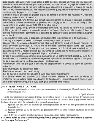 dure	réalité.	Un	 autre	 invité	 était	 assis	 à	 côté	 de	 moi,	 cajolant	 un	 verre	 de	 vin,	 pas	 son
douzième	 mais	 certainement	 pas	 son	 premier,	 et	 nous	 avons	 engagé	 la	 conversation.
Comme	d'habitude,	j'ai	dû	me	faire	violence	pour	répondre	à	la	question	«	Qu'est-ce	que	tu
fais	?	»	et,	comme	d'habitude,	ma	réponse	a	amené	quelqu'un	à	se	demander	si	j'étais	un
menteur	pathologique	ou	un	criminel.
Comment	était-il	possible	de	passer	si	peu	de	temps	à	générer	des	revenus	?	C'est	une
bonne	question.	C'est	LA	question.
Charney	avait	tout.	Une	femme	qu'il	aimait,	un	petit	garçon	de	2	ans	et	un	autre	en	route,
une	carrière	brillante	de	vendeur	de	produits	technologiques	et	un	compte	en	banque	bien
garni,	même	s'il	voulait	gagner	500	000	€	de	plus	par	an.
C'était	aussi	quelqu'un	qui	posait	d'excellentes	questions.	Je	venais	de	rentrer	d'un	voyage
à	l'étranger	et	préparais	une	nouvelle	aventure	au	Japon.	Il	m'a	harcelé	pendant	2	heures
avec	le	même	refrain	:	comment	est-il	possible	de	consacrer	aussi	peu	de	temps	à	gagner
sa	croûte	?
«	Si	cela	t'intéresse,	lui	ai-je	proposé,	on	peut	prendre	ton	exemple	et	je	te	montrerai.	»
Charney	a	accepté.	La	seule	chose	qu'il	n'avait	pas,	c'était	du	temps.
Un	courriel	et	5	semaines	d'entraînement	plus	tard,	Charney	avait	une	bonne	nouvelle	:	il
avait	 accompli	 davantage	 au	 cours	 de	 la	 dernière	 semaine	 qu'au	 cours	 des	 quatre
précédentes	 combinées.	 Et	 qui	 plus	 est,	 en	 prenant	 son	 lundi	 et	 son	 vendredi	 et	 en
passant	au	moins	2	heures	de	plus	par	jour	avec	sa	famille.	De	40	heures	par	semaines,	il
était	passé	à	18	et	produisait	quatre	fois	plus	de	résultats.
Grâce	à	des	retraites	au	sommet	des	montagnes	et	un	entraînement	secret	au	kung-fu	?
Pas	du	tout.	Un	nouveau	secret	de	management	japonais	ou	un	meilleur	logiciel	?	Pas	plus.
Je	lui	ai	juste	demandé	de	faire	une	chose	régulièrement.
Au	minimum	trois	fois	par	jour	à	des	heures	programmées,	il	devait	se	poser	la	question
suivante	:
Suis-je	productif	ou	seulement	actif	?
En	d'autres	termes,	ceux	de	Charney	:
Est-ce	que	je	m'invente	des	choses	à	faire	pour	éviter	l'important	?
Il	 a	 éliminé	 toutes	 les	 activités	 qu'il	 utilisait	 comme	 béquilles	 et	 s'est	 mis	 en	 demeure
d'afficher	des	résultats	plutôt	que	d'agiter	de	l'implication.	L'implication	n'est	souvent	que
du	travail	insignifiant	déguisé.	Soyez	sans	pitié	et	taillez	dans	le	gras.
Q	&	A	:	QUESTIONS	ET	ACTIONS
Nous	nous	mettons	la	pression	parce	que	nous	nous	y	sentons	obligés.	Nous	devons	le	faire.	Je
ne	ressens	plus	cela
–	Oprah	WINFREY
La	clé	pour	disposer	de	davantage	de	temps	est	d'en	faire	moins	et	il	y	a	deux	moyens	d'y	parvenir,	qui
doivent	être	utilisés	conjointement	:	(1)	dresser	une	brève	liste	de	choses	à	faire	et	(2)	dresser	une	liste
de	choses	à	ne	pas	faire.	Ce	qui	revient	à	se	poser	deux	questions	:
1.	 Quelles	sont	les	20	%	de	sources	qui	sont	responsables	de	80	%	de	mes	problèmes	et	de	mon
insatisfaction	?
2.	 Quelles	 sont	 les	 20	 %	 de	 sources	 qui	 produisent	 80	 %	 de	 mes	 résultats	 souhaités	 et	 de	 mon
bonheur	?
Voici	différents	scénarios	hypothétiques	pour	nous	aider	à	nous	mettre	en	mouvement.
1.	Si	vous	aviez	eu	une	crise	cardiaque	qui	vous	oblige	à	travailler	seulement	2	heures
par	jour,	que	feriez-vous	?
 