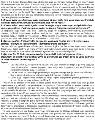 Pas	5,	ni	4	ni	3,	mais	2	heures.	Notez	que	tel	n'est	pas	notre	objectif	mais	c'est	un	début.	En	plus,	j'entends
déjà	votre	cerveau	en	ébullition	:	n'importe	quoi,	c'est	impossible	!	Je	sais,	je	sais.	Si	je	vous	disais	que
vous	pourriez	survivre	pendant	des	mois,	en	fonctionnant	à	peu	près	correctement,	en	dormant	4	heures
par	nuit,	est-ce	que	vous	me	croiriez	?	Sans	doute	pas.	Et	pourtant,	des	millions	de	jeunes	mamans	le	font.
Cet	 exercice	 n'est	 pas	 facultatif.	 Votre	 médecin	 vous	 a	 prévenu,	 après	 un	 triple	 pontage,	 que	 si	 vous
travailliez	plus	de	2	heures	par	jour	pendant	les	3	mois	qui	suivent	l'opération,	vous	risquiez	de	mourir.
Comment	géreriez-vous	la	chose	?
2.	Si	vous	aviez	une	deuxième	crise	cardiaque	et	que,	cette	fois,	vous	soyez	contraint	de
travailler	seulement	2	heures	par	semaine,	que	feriez-vous	?
3.	Si	vous	aviez	une	arme	braquée	contre	la	tempe	et	que	vous	soyez	obligé	d'éliminer
quatre	cinquièmes	d'activités	gourmandes	en	temps,	lesquelles	supprimeriez-vous	?
La	 simplicité	 exige	 d'être	 sans	 pitié.	 Courriels,	 coups	 de	 téléphone,	 conversations,	 paperasserie,
réunions,	 publicité,	 fournisseurs,	 produits,	 services,	 etc.	 :	 que	 supprimeriez-vous	 tout	 en	 limitant	 au
maximum	 l'impact	 négatif	 sur	 vos	 revenus	 ?	 Même	 utilisée	 seulement	 une	 fois	 par	 mois,	 cette	 simple
question	peut	vous	aider	à	rester	sain	d'esprit	et	sur	la	bonne	voie.
4.	Quelles	sont	les	trois	activités	auxquelles	vous	avez	le	plus	souvent	recours	pour
occuper	le	temps	en	vous	donnant	l'impression	d'être	productif	?
Ces	 activités	 sont	 généralement	 utilisées	 pour	 remettre	 à	 plus	 tard	 les	 actions	 importantes	 (souvent
désagréables	parce	qu'il	y	a	un	risque	d'échec	ou	de	rejet).	Soyez	honnête	avec	vous-même	:	c'est	une
tentation	à	laquelle	il	nous	arrive	tous	de	céder.	Quelles	sont	vos	activités	béquilles	?
5.	Qui	sont	les	20	%	de	personnes	qui	produisent	80	%	de	votre	plaisir	et	vous
propulsent	en	avant	et	qui	sont	les	20	%	de	personnes	qui	créent	80	%	de	votre	déprime,
de	votre	colère	et	de	vos	regrets	?
Repérez	:
– Les	amis	positifs,	par	opposition	aux	amis	qui	vous	prennent	du	temps	:	qui	vous	aide,	qui
vous	fait	du	mal	et	comment	augmenter	votre	temps	avec	les	premiers	tout	en	réduisant	ou
éliminant	votre	temps	avec	les	seconds	?
– Qui	me	cause	un	stress	disproportionné	par	rapport	au	temps	que	je	passe	avec	elles/eux	?
Que	se	passe-t-il	si	je	cesse	tout	bonnement	de	fréquenter	ces	individus	?
– Quand	ai-je	l'impression	de	manquer	de	temps	?	Quels	engagements,	pensées,	personnes	puis-
je	rayer	de	ma	vie	pour	régler	ce	problème	?
Pas	besoin	de	chiffres	précis	pour	se	rendre	compte	qu'on	passe	trop	de	temps	avec	ceux	qui	nous
empoisonnent	 à	 grand	 renfort	 de	 pessimisme,	 de	 paresse	 et	 d'attentes	 médiocres	 envers	 eux-mêmes	 et
pour	le	monde.	Pour	avoir	la	vie	que	l'on	veut,	il	faut	souvent	couper	les	ponts	avec	certains	amis	ou
certains	cercles	de	relations.	Ce	n'est	pas	être	mesquin,	c'est	être	pragmatique.	Les	individus	nocifs	ne
méritent	pas	notre	temps.	Penser	autrement,	c'est	être	masochiste.
Comment	aborder	une	rupture	potentielle	?	Ouvrez	votre	cœur	à	votre	interlocuteur,	en	toute	franchise
mais	avec	tact,	et	expliquez-lui	vos	inquiétudes.	S'il	réagit	mal,	c'est	que	vos	craintes	étaient	fondées.
Renoncez-y	comme	à	n'importe	quelle	mauvaise	habitude.	S'il	vous	promet	de	changer,	commencez	par
passer	au	moins	15	jours	loin	de	la	personne	en	question	pour	accueillir	d'autres	influences	positives
dans	votre	vie	et	diminuer	la	dépendance	psychologique.	Si	période	d'essai	il	doit	y	avoir,	veillez	à	fixer
à	l'avance	sa	durée	et	les	critères	de	réussite/échec.
Si	 cette	 approche	 est	 trop	 brutale	 pour	 vous,	 contentez-vous	 de	 décliner	 poliment	 toute	 interaction
avec	les	personnes	concernées.	Si	elles	vous	invitent,	dites	que	vous	avez	déjà	un	rendez-vous	ce	soir-là.
Une	fois	que	vous	aurez	touché	du	doigt	pour	de	bon	tout	ce	que	vous	avez	à	gagner	à	passer	moins	de
temps	avec	ces	individus,	cesser	toute	communication	avec	eux	sera	plus	facile.
 