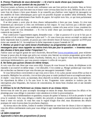 6.	Prenez	l'habitude	de	vous	demander	:	«	Si	c'est	la	seule	chose	que	j'accomplis
aujourd'hui,	serai-je	content	de	ma	journée	?	»
N'arrivez	jamais	au	bureau	ou	devant	votre	ordinateur	sans	une	liste	précise	de	priorités.	Vous	ne	feriez
que	lire	des	courriels	sans	lien	entre	eux	et	lancer	votre	cerveau	dans	tous	les	sens.	Définissez	dès	ce	soir
votre	liste	de	choses	à	faire	pour	demain.	Je	ne	conseille	pas	d'utiliser	votre	logiciel	de	messagerie	ou
des	modèles	de	listes	informatiques	parce	qu'il	est	possible	d'ajouter	un	nombre	infini	d'éléments.	Pour
ma	part,	je	me	sers	généralement	d'une	feuille	de	papier	A4	repliée	trois	fois,	ce	qui	tient	parfaitement
dans	la	poche	et	limite	vos	élans.
Il	ne	doit	jamais	y	avoir	plus	de	deux	choses	indispensables	à	faire	par	jour.	Jamais.	Ce	 n'est	 tout
bonnement	pas	nécessaire	si	elles	ont	réellement	un	fort	impact.	Si	vous	n'arrivez	pas	à	décider	quels
éléments	choisir	parce	qu'ils	vous	semblent	tous	essentiels,	comme	cela	nous	arrive	à	tous,	examinez-les
l'un	 après	 l'autre	 en	 vous	 demandant	 :	 «	 Si	 c'est	 la	 seule	 chose	 que	 j'accomplis	 aujourd'hui,	 serai-je
content	de	ma	journée	?	»
Pour	contrecarrer	l'apparemment	urgent,	demandez-vous	:	«	Que	se	passera-t-il	si	je	ne	le	fais	pas	et
cela	mérite-t-il	de	remettre	l'important	à	plus	tard	?	»	Si	vous	n'avez	pas	encore	accompli	au	moins	une
tâche	importante	dans	la	journée,	ne	passez	pas	votre	dernière	heure	de	bureau	à	rapporter	un	DVD	pour
éviter	une	amende	de	5	€.	Accomplissez	la	tâche	importante	et	payez	l'amende	de	5	€.
7.	Mettez	un	post-it	sur	votre	écran	d'ordinateur	ou	programmez	une	alerte	de	votre
messagerie	pour	vous	rappeler	au	moins	trois	fois	par	jour	la	question	:	«	Inventez-vous
des	choses	à	faire	pour	éviter	l'important	?	»
J'utilise	aussi	un	logiciel	gratuit	de	suivi	d'activités,	RescueTime	(www.rescuetime.com),	pour	m'alerter
lorsque	je	passe	plus	de	temps	que	prévu	sur	certains	sites	Internet	ou	certains	programmes	qu'on	utilise
souvent	pour	éviter	l'important	(Gmail,	Facebook,	Outlook,	etc.).	Le	logiciel	vous	fournit	également	des
statistiques	hebdomadaires,	que	vous	pouvez	comparer	à	celles	de	vos	pairs.
8.	Ne	faites	pas	quinze	choses	en	même	temps.
Je	vais	vous	dire	une	chose	que	vous	savez	déjà.	Essayez	de	vous	brosser	les	dents,	de	téléphoner	et	de
répondre	à	un	courriel	en	même	temps	:	c'est	infaisable.	C'est	comme	ça.	Manger	pendant	que	vous	faites
des	recherches	sur	Internet	et	que	vous	discutez	par	messagerie	instantanée	?	Idem.
Si	vous	hiérarchisez	correctement	ce	que	vous	avez	à	faire,	il	n'y	a	plus	aucune	raison	d'être	au	four	et
au	moulin.	Multiplier	les	activités,	c'est	en	faire	plus	pour	se	sentir	productif	tout	en	accomplissant	moins.
Je	répète	:	vous	devez	avoir,	au	maximum,	deux	objectifs	ou	tâches	prioritaires	par	jour.	Accomplissez-
les	 séparément	 du	 début	 à	 la	 fin	 sans	 lever	 le	 nez.	 Fragmenter	 votre	 attention	 se	 traduira	 par	 des
interruptions	plus	fréquentes,	des	baisses	de	concentration,	de	moins	bons	résultats	nets	et	une	moindre
satisfaction.
9.	Utilisez	la	loi	de	Parkinson	au	niveau	macro	et	au	niveau	micro.
Servez-vous	de	cette	loi	pour	accomplir	davantage	en	moins	de	temps.	Raccourcissez	les	délais	et	les
plannings	pour	vous	obliger	à	concentrer	votre	attention	et	à	éviter	la	procrastination.
Au	niveau	macro-hebdomadaire	et	quotidien,	essayez	de	quitter	le	bureau	à	16	h	et	de	prendre	le	lundi
et/ou	le	vendredi.	Cela	vous	obligera	à	établir	des	priorités	et	donnera	vraisemblablement	un	coup	de
fouet	 à	 votre	 vie	 sociale.	 Si	 vous	 êtes	 sous	 le	 regard	 d'aigle	 d'un	 chef,	 nous	 discuterons	 des	 détails
pratiques	de	votre	évasion	dans	les	prochains	chapitres.
Au	niveau	micro	des	tâches,	limitez	le	nombre	d'éléments	sur	votre	liste	de	choses	à	faire	et	imposez-
vous	des	délais	extrêmement	courts	pour	vous	obliger	à	agir	immédiatement	tout	en	laissant	les	vétilles	de
côté.
LE	DÉFI	CONFORT
Apprendre	à	faire	des	propositions	(2	jours)
 