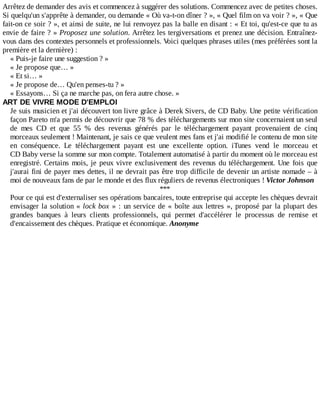 Arrêtez	de	demander	des	avis	et	commencez	à	suggérer	des	solutions.	Commencez	avec	de	petites	choses.
Si	quelqu'un	s'apprête	à	demander,	ou	demande	«	Où	va-t-on	dîner	?	»,	«	Quel	film	on	va	voir	?	»,	«	Que
fait-on	ce	soir	?	»,	et	ainsi	de	suite,	ne	lui	renvoyez	pas	la	balle	en	disant	:	«	Et	toi,	qu'est-ce	que	tu	as
envie	de	faire	?	»	Proposez	une	solution.	Arrêtez	les	tergiversations	et	prenez	une	décision.	Entraînez-
vous	dans	des	contextes	personnels	et	professionnels.	Voici	quelques	phrases	utiles	(mes	préférées	sont	la
première	et	la	dernière)	:
«	Puis-je	faire	une	suggestion	?	»
«	Je	propose	que…	»
«	Et	si…	»
«	Je	propose	de…	Qu'en	penses-tu	?	»
«	Essayons…	Si	ça	ne	marche	pas,	on	fera	autre	chose.	»
ART	DE	VIVRE	MODE	D'EMPLOI
Je	suis	musicien	et	j'ai	découvert	ton	livre	grâce	à	Derek	Sivers,	de	CD	Baby.	Une	petite	vérification
façon	Pareto	m'a	permis	de	découvrir	que	78	%	des	téléchargements	sur	mon	site	concernaient	un	seul
de	 mes	 CD	 et	 que	 55	 %	 des	 revenus	 générés	 par	 le	 téléchargement	 payant	 provenaient	 de	 cinq
morceaux	seulement	!	Maintenant,	je	sais	ce	que	veulent	mes	fans	et	j'ai	modifié	le	contenu	de	mon	site
en	 conséquence.	 Le	 téléchargement	 payant	 est	 une	 excellente	 option.	 iTunes	 vend	 le	 morceau	 et
CD	Baby	verse	la	somme	sur	mon	compte.	Totalement	automatisé	à	partir	du	moment	où	le	morceau	est
enregistré.	Certains	mois,	je	peux	vivre	exclusivement	des	revenus	du	téléchargement.	Une	 fois	 que
j'aurai	fini	de	payer	mes	dettes,	il	ne	devrait	pas	être	trop	difficile	de	devenir	un	artiste	nomade	–	à
moi	de	nouveaux	fans	de	par	le	monde	et	des	flux	réguliers	de	revenus	électroniques	!	Victor	Johnson
***
Pour	ce	qui	est	d'externaliser	ses	opérations	bancaires,	toute	entreprise	qui	accepte	les	chèques	devrait
envisager	la	solution	«	lock	box	»	:	un	service	de	«	boîte	aux	lettres	»,	proposé	par	la	plupart	des
grandes	 banques	 à	 leurs	 clients	 professionnels,	 qui	 permet	 d'accélérer	 le	 processus	 de	 remise	 et
d'encaissement	des	chèques.	Pratique	et	économique.	Anonyme
 