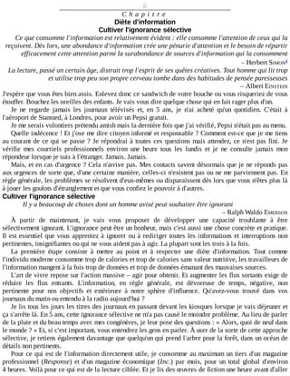 6
C h a p i t r e
Diète	d'information
Cultiver	l'ignorance	sélective
Ce	que	consomme	l'information	est	relativement	évident	:	elle	consomme	l'attention	de	ceux	qui	la
reçoivent.	Dès	lors,	une	abondance	d'information	crée	une	pénurie	d'attention	et	le	besoin	de	répartir
efficacement	cette	attention	parmi	la	surabondance	de	sources	d'information	qui	la	consomment
–	Herbert	SIMON
La	lecture,	passé	un	certain	âge,	distrait	trop	l'esprit	de	ses	quêtes	créatives.	Tout	homme	qui	lit	trop
et	utilise	trop	peu	son	propre	cerveau	tombe	dans	des	habitudes	de	pensée	paresseuses
–	Albert	EINSTEIN
J'espère	que	vous	êtes	bien	assis.	Enlevez	donc	ce	sandwich	de	votre	bouche	ou	vous	risqueriez	de	vous
étouffer.	Bouchez	les	oreilles	des	enfants.	Je	vais	vous	dire	quelque	chose	qui	en	fait	rager	plus	d'un.
Je	 ne	 regarde	 jamais	 les	 journaux	 télévisés	 et,	 en	 5	 ans,	 je	 n'ai	 acheté	 qu'un	 quotidien.	 C'était	 à
l'aéroport	de	Stansted,	à	Londres,	pour	avoir	un	Pepsi	gratuit.
Je	me	serais	volontiers	prétendu	amish	mais	la	dernière	fois	que	j'ai	vérifié,	Pepsi	n'était	pas	au	menu.
Quelle	indécence	!	Et	j'ose	me	dire	citoyen	informé	et	responsable	?	Comment	est-ce	que	je	me	tiens
au	courant	de	ce	qui	se	passe	?	Je	répondrai	à	toutes	ces	questions	mais	attendez,	ce	n'est	pas	fini.	Je
vérifie	 mes	 courriels	 professionnels	 environ	 une	 heure	 tous	 les	 lundis	 et	 je	 ne	 consulte	 jamais	 mon
répondeur	lorsque	je	suis	à	l'étranger.	Jamais.	Jamais.
Mais,	et	en	cas	d'urgence	?	Cela	n'arrive	pas.	Mes	contacts	savent	désormais	que	je	ne	réponds	pas
aux	urgences	de	sorte	que,	d'une	certaine	manière,	celles-ci	n'existent	pas	ou	ne	me	parviennent	pas.	En
règle	générale,	les	problèmes	se	résolvent	d'eux-mêmes	ou	disparaissent	dès	lors	que	vous	n'êtes	plus	là
à	jouer	les	goulots	d'étranglement	et	que	vous	confiez	le	pouvoir	à	d'autres.
Cultiver	l'ignorance	sélective
Il	y	a	beaucoup	de	choses	dont	un	homme	avisé	peut	souhaiter	être	ignorant
–	Ralph	Waldo	EMERSON
À	 partir	 de	 maintenant,	 je	 vais	 vous	 proposer	 de	 développer	 une	 capacité	 troublante	 à	 être
sélectivement	ignorant.	L'ignorance	peut	être	un	bonheur,	mais	c'est	aussi	une	chose	concrète	et	pratique.
Il	est	essentiel	que	vous	appreniez	à	ignorer	ou	à	rediriger	toutes	les	informations	et	interruptions	non
pertinentes,	insignifiantes	ou	qui	ne	vous	aident	pas	à	agir.	La	plupart	sont	les	trois	à	la	fois.
La	 première	 étape	 consiste	 à	 mettre	 au	 point	 et	 à	 respecter	 une	 diète	 d'information.	 Tout	 comme
l'individu	moderne	consomme	trop	de	calories	et	trop	de	calories	sans	valeur	nutritive,	les	travailleurs	de
l'information	mangent	à	la	fois	trop	de	données	et	trop	de	données	émanant	des	mauvaises	sources.
L'art	de	vivre	repose	sur	l'action	massive	–	agir	pour	obtenir.	Et	augmenter	les	flux	sortants	exige	de
réduire	 les	 flux	 entrants.	 L'information,	 en	 règle	 générale,	 est	 dévoreuse	 de	 temps,	 négative,	 non
pertinente	 pour	 nos	 objectifs	 et	 extérieure	 à	 notre	 sphère	 d'influence.	 Qu'avez-vous	 trouvé	 dans	 vos
journaux	du	matin	ou	entendu	à	la	radio	aujourd'hui	?
Je	lis	tous	les	jours	les	titres	des	journaux	en	passant	devant	les	kiosques	lorsque	je	vais	déjeuner	et
ça	s'arrête	là.	En	5	ans,	cette	ignorance	sélective	ne	m'a	pas	causé	le	moindre	problème.	Au	lieu	de	parler
de	la	pluie	et	du	beau	temps	avec	mes	congénères,	je	leur	pose	des	questions	:	«	Alors,	quoi	de	neuf	dans
le	monde	?	»	Et,	si	c'est	important,	vous	entendrez	les	gens	en	parler.	À	user	de	la	sorte	de	cette	approche
sélective,	je	retiens	également	davantage	que	quelqu'un	qui	prend	l'arbre	pour	la	forêt,	dans	un	océan	de
détails	non	pertinents.
Pour	ce	qui	est	de	l'information	directement	utile,	je	consomme	au	maximum	un	tiers	d'un	magazine
professionnel	(Response)	et	d'un	magazine	économique	(Inc.)	par	mois,	pour	un	total	global	d'environ
4	heures.	Voilà	pour	ce	qui	est	de	la	lecture	ciblée.	Et	je	lis	des	œuvres	de	fiction	une	heure	avant	d'aller
a
 