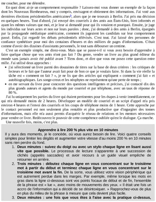 me	coucher,	pour	me	détendre.
En	quoi	donc	ai-je	un	comportement	responsable	?	Laissez-moi	vous	donner	un	exemple	de	la	façon
dont	les	Nouveaux	Bienheureux,	moi	y	compris,	envisagent	et	obtiennent	des	informations.	J'ai	voté	aux
dernières	élections	présidentielles	américaines ,	alors	que	je	me	trouvais	à	Berlin.	J'ai	pris	ma	décision
en	quelques	heures.	Tout	d'abord,	j'ai	envoyé	des	courriels	à	des	amis	aux	États-Unis,	bien	informés	et
ayant	les	mêmes	valeurs	que	moi,	et	je	leur	ai	demandé	pour	qui	ils	votaient	et	pourquoi.	Ensuite,	je	juge
les	individus	sur	leurs	actes	et	non	sur	leurs	paroles	;	donc,	j'ai	demandé	à	des	amis	à	Berlin,	épargnés
par	 la	 propagande	 médiatique	 américaine,	 comment	 ils	 jugeaient	 les	 candidats	 sur	 leur	 comportement
passé.	 Enfin,	 j'ai	 regardé	 les	 débats	 présidentiels	 télévisés.	 C'est	 tout.	 J'ai	 laissé	 des	 personnes	 de
confiance	 synthétiser	 pour	 moi	 des	 centaines	 d'heures	 et	 des	 milliers	 de	 pages	 d'informations.	 C'était
comme	d'avoir	des	dizaines	d'assistants	personnels,	le	tout	sans	débourser	un	centime.
C'est	un	exemple	simple,	me	direz-vous.	Mais	que	se	passe-t-il	si	vous	avez	besoin	d'apprendre	à
faire	quelque	chose	que	vos	amis	n'ont	pas	fait	?	Du	 genre,	 vendre	 un	 livre	 au	 plus	 grand	 éditeur	 du
monde	sans	jamais	avoir	été	publié	avant	?	Tiens	donc,	et	dire	que	vous	me	posez	cette	question	entre
mille.	J'ai	utilisé	deux	approches	:
j'ai	sélectionné	un	livre	parmi	des	douzaines	de	titres	sur	la	base	de	deux	critères	:	les	critiques	de
lecteurs	et	le	fait	que	l'auteur	avait	fait	pour	de	bon	ce	que	je	voulais	faire.	Si	dans	la	vie	réelle	la
tâche	est	«	comment	on	fait	?	»,	je	ne	lis	que	des	articles	qui	expliquent	«	comment	j'ai	fait	»	et
autobiographiques.	Les	songe-creux	et	les	néophytes	ne	représentent	qu'une	perte	de	temps	;
en	me	servant	du	livre	pour	concocter	des	questions	intelligentes	et	précises,	j'ai	contacté	dix	des
plus	grands	auteurs	et	agents	du	monde	par	courriel	et	par	téléphone,	avec	un	taux	de	réponse	de
80	%.
J'ai	lu	uniquement	les	parties	du	livre	qui	étaient	pertinentes	pour	les	étapes	à	venir	immédiatement,	ce
qui	 m'a	 demandé	 moins	 de	 2	 heures.	 Développer	 un	 modèle	 de	 courriel	 et	 un	 script	 d'appel	 m'a	 pris
environ	4	heures	et	l'envoi	des	courriels	et	les	coups	de	téléphone	moins	de	1	heure.	Cette	approche	par
le	 contact	 personnel	 est	 non	 seulement	 plus	 rentable	 et	 plus	 productive	 que	 d'ingurgiter	 des	 tonnes
d'informations,	mais	elle	m'a	aussi	permis	d'acquérir	le	réseau	de	relations	et	les	mentors	nécessaires
pour	vendre	ce	livre.	Redécouvrez	le	pouvoir	de	cette	compétence	oubliée	qu'est	le	dialogue.	Ça	marche.
Une	nouvelle	fois,	moins,	c'est	plus.
Apprendre	à	lire	200	%	plus	vite	en	10	minutes
Il	y	aura	des	moments,	je	le	concède,	où	vous	aurez	besoin	de	lire.	Voici	quatre	conseils
simples	pour	limiter	les	dégâts	et	augmenter	votre	vitesse	d'au	moins	200	%	en	10	minutes
sans	rien	perdre	du	fond.
1.	 Deux	minutes	:	suivez	du	doigt	ou	avec	un	stylo	chaque	ligne	en	lisant	aussi
vite	 que	 possible.	 Le	 processus	 de	 lecture	 s'apparente	 à	 une	 succession	 de
clichés	 (appelés	 saccades)	 et	 avoir	 recours	 à	 un	 guide	 visuel	 empêche	 de
retourner	en	arrière.
2.	 Trois	minutes	:	débutez	chaque	ligne	en	vous	concentrant	sur	le	troisième
mot	à	partir	du	début	et	terminez	chaque	ligne	en	vous	concentrant	sur	le
troisième	mot	avant	la	fin.	De	la	sorte,	vous	utilisez	votre	vision	périphérique	qui
est	autrement	perdue	dans	les	marges.	Par	exemple,	même	lorsque	les	mots	en
gras	dans	la	ligne	ci-dessous	sont	vos	points	focaux	de	début	et	de	fin,	l'ensemble
de	la	phrase	est	«	lue	»,	avec	moins	de	mouvements	des	yeux.	«	Il	était	une	fois	un
accro	de	l'information	qui	a	décidé	de	se	désintoxiquer.	»	Rapprochez-vous	de	plus
en	plus	du	milieu	de	la	phrase	à	mesure	que	cela	devient	plus	facile.
3.	 Deux	 minutes	 :	 une	 fois	 que	 vous	 êtes	 à	 l'aise	 avec	 la	 pratique	 ci-dessus,
b
 