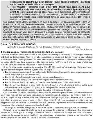 essayez	de	ne	prendre	que	deux	clichés	–	aussi	appelés	fixations	–	par	ligne
sur	le	premier	et	le	deuxième	mot	marqués.
4.	 Trois	 minutes	 :	 entraînez-vous	 à	 lire	 cinq	 pages	 trop	 rapidement	 pour
comprendre,	mais	avec	une	bonne	technique	(les	trois	techniques	ci-dessus)
avant	de	les	lire	à	une	vitesse	confortable.	Cela	augmentera	votre	perception	et
fixera	votre	vitesse	maximale	à	un	nouveau	niveau.	Une	vitesse	de	80	km/h	semble
normalement	 rapide	 mais	 extrêmement	 lente	 si	 vous	 passez	 de	 110	 km/h	 à
80	km/h	sur	l'autoroute.
Pour	calculer	votre	vitesse	de	lecture	en	mots	à	la	minute	–	et	donc	progresser	–	dans	un
livre	donné,	additionnez	le	nombre	de	mots	contenus	dans	dix	lignes	et	divisez	par	dix	pour
obtenir	le	nombre	moyen	de	mots	par	ligne.	Multipliez	le	chiffre	obtenu	par	le	nombre	de
lignes	par	page,	cela	vous	donne	le	nombre	moyen	de	mots	par	page.	À	présent,	c'est	tout
simple.	Si	au	départ	vous	lisiez	1,25	page	à	la	minute	pour	un	nombre	moyen	de	330	mots
par	page,	cela	vous	donne	une	vitesse	de	412,5	mots/minute.	Si	après	vous	être	exercé,
vous	 lisez	 3,5	 pages,	 cela	 fait	 1	 155	 mots/minute	 et	 vous	 faites	 partie	 du	 top	 1	 %	 des
lecteurs	les	plus	rapides	du	monde.
Q	&	A	:	QUESTIONS	ET	ACTIONS
Apprendre	à	ignorer	des	choses	est	l'un	des	grands	chemins	vers	la	paix	intérieure
–	Robert	J.	SAWYER
1.	Mettez-vous	au	régime	sec	de	média	pendant	une	semaine.
Le	monde	n'aura	pas	le	moindre	hoquet,	et	ne	s'arrêtera	sûrement	pas	de	tourner,	si	vous	coupez	le	cordon
ombilical	 de	 l'information.	 Pour	 en	 prendre	 conscience,	 le	 mieux	 est	 d'avoir	 recours	 à	 une	 solution
provisoire	et	de	le	faire	rapidement	:	un	jeûne	médiatique	d'une	semaine.	L'information	ressemble	trop	à
une	crème	glacée	pour	faire	autrement.	«	Oh,	juste	une	petite	cuillère	»	est	à	peu	près	aussi	réaliste	que
«	Je	vais	juste	me	connecter	2	secondes	».	Pas	d'états	d'âme.
Si	après,	vous	voulez	vous	remettre	au	régime	frites	15	000	calories	d'informations,	libre	à	vous,	mais
à	partir	de	demain	et	pour	au	moins	5	jours,	voici	les	règles	:
Pas	de	journaux,	magazines,	livres	audio,	radio	d'information.	En	revanche,	vous	pouvez	consommer
autant	de	musique	que	vous	le	souhaitez.
Pas	de	sites	Web	d'information	quels	qu'ils	soient,	portails	compris.
Pas	de	télévision	du	tout,	sauf	1	heure	pour	le	plaisir	et	la	détente	chaque	soir.
Pas	de	livres	en	dehors	de	celui-ci	et	d'une	heure	de	fiction 	avant	d'aller	vous	coucher.
Pas	 de	 surf	 sur	 Internet	 à	 votre	 table	 de	 travail	 sauf	 si	 c'est	 absolument	 indispensable	 pour
accomplir	une	tâche	ce	jour-là.	Et	quand	je	dis	indispensable,	c'est	indispensable.
La	lecture	superflue	est	votre	ennemi	numéro	1	pendant	cette	semaine	de	jeûne.
Que	faites-vous	du	temps	ainsi	libéré	?	Remplacez	le	journal	du	petit-déjeuner	par	une	conversation
avec	votre	conjoint,	des	jeux	avec	vos	enfants	ou	l'apprentissage	des	principes	de	ce	livre.	Entre	9	h	et
19	h,	accomplissez	vos	priorités	telles	que	définies	dans	le	chapitre	précédent.	S'il	vous	reste	du	temps,
faites	 les	 exercices	 que	 vous	 propose	 ce	 livre.	 Vous	 conseiller	 de	 vous	 consacrer	 à	 ce	 livre	 n'a	 rien
d'hypocrite	:	les	informations	qu'il	contient	sont	non	seulement	importantes	mais	elles	doivent	être	mises
en	pratique	dès	maintenant,	pas	demain	ni	après-demain.
Tous	les	jours,	à	l'heure	du	déjeuner,	et	pas	avant,	cédez	à	la	tentation,	mais	pas	plus	de	5	minutes.
Demandez	à	un	collègue	bien	informé	ou	à	un	serveur	de	restaurant	:	«	Des	nouvelles	importantes,
aujourd'hui	?	Je	n'ai	pas	eu	le	temps	d'acheter	le	journal.	»	Mettez-y	le	holà	dès	que	vous	vous	rendez
compte	que	la	réponse	n'a	aucune	incidence	sur	vos	actions.	La	plupart	des	gens	ne	se	souviennent	même
pas	de	ce	qu'ils	ont	passé	une	ou	2	heures	à	absorber	le	matin	même.
c
 