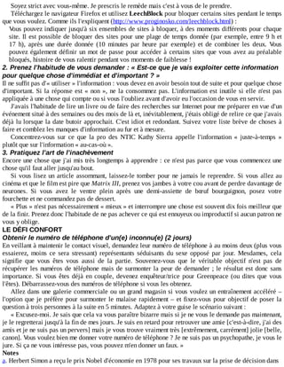 Soyez	strict	avec	vous-même.	Je	prescris	le	remède	mais	c'est	à	vous	de	le	prendre.
Téléchargez	le	navigateur	Firefox	et	utilisez	LeechBlock	pour	bloquer	certains	sites	pendant	le	temps
que	vous	voulez.	Comme	ils	l'expliquent	(http://www.proginosko.com/leechblock.html)	:
Vous	pouvez	indiquer	jusqu'à	six	ensembles	de	sites	à	bloquer,	à	des	moments	différents	pour	chaque
site.	Il	est	possible	de	bloquer	des	sites	pour	une	plage	de	temps	donnée	(par	exemple,	entre	9	h	et
17	 h),	 après	 une	 durée	 donnée	 (10	 minutes	 par	 heure	 par	 exemple)	 et	 de	 combiner	 les	 deux.	 Vous
pouvez	également	définir	un	mot	de	passe	pour	accéder	à	certains	sites	que	vous	avez	au	préalable
bloqués,	histoire	de	vous	ralentir	pendant	vos	moments	de	faiblesse	!
2.	Prenez	l'habitude	de	vous	demander	:	«	Est-ce	que	je	vais	exploiter	cette	information
pour	quelque	chose	d'immédiat	et	d'important	?	»
Il	ne	suffit	pas	d'«	utiliser	»	l'information	:	vous	devez	en	avoir	besoin	tout	de	suite	et	pour	quelque	chose
d'important.	Si	la	réponse	est	«	non	»,	ne	la	consommez	pas.	L'information	est	inutile	si	elle	n'est	pas
appliquée	à	une	chose	qui	compte	ou	si	vous	l'oubliez	avant	d'avoir	eu	l'occasion	de	vous	en	servir.
J'avais	l'habitude	de	lire	un	livre	ou	de	faire	des	recherches	sur	Internet	pour	me	préparer	en	vue	d'un
événement	situé	à	des	semaines	ou	des	mois	de	là	et,	inévitablement,	j'étais	obligé	de	relire	ce	que	j'avais
déjà	lu	lorsque	la	date	butoir	approchait.	C'est	idiot	et	redondant.	Suivez	votre	liste	brève	de	choses	à
faire	et	comblez	les	manques	d'information	au	fur	et	à	mesure.
Concentrez-vous	 sur	 ce	 que	 la	 pro	 des	 NTIC	 Kathy	 Sierra	 appelle	 l'information	 «	 juste-à-temps	 »
plutôt	que	sur	l'information	«	au-cas-où	».
3.	Pratiquez	l'art	de	l'inachèvement
Encore	une	chose	que	j'ai	mis	très	longtemps	à	apprendre	:	ce	n'est	pas	parce	que	vous	commencez	une
chose	qu'il	faut	aller	jusqu'au	bout.
Si	vous	lisez	un	article	assommant,	laissez-le	tomber	pour	ne	jamais	le	reprendre.	Si	vous	allez	au
cinéma	et	que	le	film	est	pire	que	Matrix	III,	prenez	vos	jambes	à	votre	cou	avant	de	perdre	davantage	de
neurones.	 Si	 vous	 avez	 le	 ventre	 plein	 après	 une	 demi-assiette	 de	 bœuf	 bourguignon,	 posez	 votre
fourchette	et	ne	commandez	pas	de	dessert.
«	Plus	»	n'est	pas	nécessairement	«	mieux	»	et	interrompre	une	chose	est	souvent	dix	fois	meilleur	que
de	la	finir.	Prenez	donc	l'habitude	de	ne	pas	achever	ce	qui	est	ennuyeux	ou	improductif	si	aucun	patron	ne
vous	y	oblige.
LE	DÉFI	CONFORT
Obtenir	le	numéro	de	téléphone	d'un(e)	inconnu(e)	(2	jours)
En	veillant	à	maintenir	le	contact	visuel,	demandez	leur	numéro	de	téléphone	à	au	moins	deux	(plus	vous
essaierez,	 moins	 ce	 sera	 stressant)	 représentants	 séduisants	 du	 sexe	 opposé	 par	 jour.	 Mesdames,	 cela
signifie	 que	 vous	 êtes	 vous	 aussi	 de	 la	 partie.	 Souvenez-vous	 que	 le	 véritable	 objectif	 n'est	 pas	 de
récupérer	les	numéros	de	téléphone	mais	de	surmonter	la	peur	de	demander	;	le	résultat	est	donc	sans
importance.	Si	vous	êtes	déjà	en	couple,	devenez	enquêteur/trice	pour	Greenpeace	(ou	dites	que	vous
l'êtes).	Débarrassez-vous	des	numéros	de	téléphone	si	vous	les	obtenez.
Allez	dans	une	galerie	commerciale	ou	un	grand	magasin	si	vous	voulez	un	entraînement	accéléré	–
l'option	que	je	préfère	pour	surmonter	le	malaise	rapidement	–	et	fixez-vous	pour	objectif	de	poser	la
question	à	trois	personnes	à	la	suite	en	5	minutes.	Adaptez	à	votre	guise	le	scénario	suivant	:
«	Excusez-moi.	Je	sais	que	cela	va	vous	paraître	bizarre	mais	si	je	ne	vous	le	demande	pas	maintenant,
je	le	regretterai	jusqu'à	la	fin	de	mes	jours.	Je	suis	en	retard	pour	retrouver	une	amie	[c'est-à-dire,	j'ai	des
amis	et	je	ne	suis	pas	un	pervers]	mais	je	vous	trouve	vraiment	très	[extrêmement,	carrément]	jolie	[belle,
canon].	Vous	voulez	bien	me	donner	votre	numéro	de	téléphone	?	Je	ne	suis	pas	un	psychopathe,	je	vous	le
jure.	Si	ça	ne	vous	intéresse	pas,	vous	pouvez	m'en	donner	un	faux.	»
Notes
a.	Herbert	Simon	a	reçu	le	prix	Nobel	d'économie	en	1978	pour	ses	travaux	sur	la	prise	de	décision	dans
 