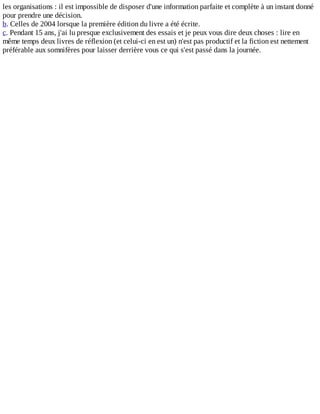 les	organisations	:	il	est	impossible	de	disposer	d'une	information	parfaite	et	complète	à	un	instant	donné
pour	prendre	une	décision.
b.	Celles	de	2004	lorsque	la	première	édition	du	livre	a	été	écrite.
c.	Pendant	15	ans,	j'ai	lu	presque	exclusivement	des	essais	et	je	peux	vous	dire	deux	choses	:	lire	en
même	temps	deux	livres	de	réflexion	(et	celui-ci	en	est	un)	n'est	pas	productif	et	la	fiction	est	nettement
préférable	aux	somnifères	pour	laisser	derrière	vous	ce	qui	s'est	passé	dans	la	journée.
 