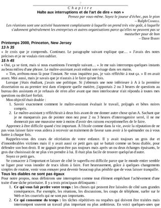 7
C h a p i t r e
Halte	aux	interruptions	et	de	l'art	de	dire	«	non	»
Pensez	par	vous-même.	Soyez	le	joueur	d'échec,	pas	le	pion
–	Ralph	CHARELL
Les	réunions	sont	une	activité	hautement	complaisante	à	laquelle	on	prend	très	vite	goût,	à	laquelle
s'adonnent	généralement	les	entreprises	et	autres	organisations	parce	qu'elles	ne	peuvent	pas	se
masturber	pour	de	bon
–	Dave	BARRY
Printemps	2000,	Princeton,	New	Jersey
13	h	35
«	 Je	 crois	 que	 je	 comprends.	 Continuez.	 Le	 paragraphe	 suivant	 explique	 que…	 »	 J'avais	 des	 notes
précises	et	je	ne	voulais	rien	oublier.
15	h	45
«	Oui,	ça	se	tient,	mais	si	nous	examinons	l'exemple	suivant…	»	Je	me	suis	interrompu	quelques	instants
au	beau	milieu	d'une	phrase.	Le	maître-assistant	avait	enfoui	son	visage	dans	ses	mains.
«	Tim,	arrêtons-nous	là	pour	l'instant.	Ne	vous	inquiétez	pas,	je	vais	réfléchir	à	tout	ça.	»	Il	en	avait
assez.	Moi	aussi,	mais	je	savais	que	je	n'aurais	à	le	faire	qu'une	fois.
Lorsque	 j'étais	 étudiant,	 j'avais	 une	 politique.	 Si	 j'obtenais	 une	 note	 inférieure	 à	 A	 à	 la	 première
dissertation	ou	au	premier	test	dans	n'importe	quelle	matière,	j'apportais	2	ou	3	heures	de	questions	au
bureau	des	assistants	et	je	refusais	de	m'en	aller	avant	que	mon	interlocuteur	n'ait	répondu	à	toutes	mes
questions	ou	déclaré	forfait.
Mon	objectif	était	double	:
1.	 Savoir	 exactement	 comment	 le	 maître-assistant	 évaluait	 le	 travail,	 préjugés	 et	 bêtes	 noires
compris.
2.	 Le	maître-assistant	y	réfléchirait	à	deux	fois	avant	de	me	donner	autre	chose	qu'un	A.	Sachant	que
je	 ne	 manquerais	 pas	 de	 pointer	 mon	 nez	 pour	 2	 ou	 3	 heures	 d'interrogatoire	 serré,	 il	 ne	 me
donnerait	pas	une	mauvaise	note	à	moins	d'avoir	des	raisons	exceptionnelles	de	le	faire.
Apprenez	à	être	difficile	quand	c'est	important.	À	l'école	comme	dans	la	vie,	avoir	la	réputation	de	ne
pas	vous	laisser	faire	vous	aidera	à	recevoir	un	traitement	de	faveur	sans	avoir	à	le	quémander	ou	à	vous
battre	à	chaque	fois.
Rappelez-vous	 des	 cours	 de	 récréation	 de	 votre	 enfance.	 Il	 y	 avait	 toujours	 un	 gros	 dur	 et
d'innombrables	victimes	mais	il	y	avait	aussi	ce	petit	gars	qui	se	battait	comme	un	beau	diable,	pour
défendre	son	bon	droit.	Il	ne	gagnait	peut-être	pas	toujours	mais	après	un	ou	deux	échanges	épuisants,	le
gros	dur	choisissait	de	ne	plus	s'en	prendre	à	lui.	Il	était	plus	facile	de	trouver	quelqu'un	d'autre.
Soyez	ce	petit	gars.
Se	consacrer	à	l'important	et	laisser	de	côté	le	superflu	est	difficile	parce	que	le	monde	entier	semble
se	 liguer	 pour	 vous	 inonder	 de	 trucs	 idiots	 à	 faire.	 Fort	 heureusement,	 grâce	 à	 quelques	 changements
simples	de	routine,	venir	vous	ennuyer	peut	devenir	beaucoup	plus	pénible	que	de	vous	laisser	tranquille.
Tous	les	diables	ne	sont	pas	égaux
Pour	notre	propos,	nous	définirons	une	interruption	comme	tout	élément	empêchant	l'achèvement	d'une
traite	d'une	tâche	prioritaire.	Il	y	a	trois	principaux	délinquants	:
1.	 Ce	qui	vous	fait	perdre	votre	temps	:	les	choses	qui	peuvent	être	laissées	de	côté	sans	grandes
conséquences.	Par	exemple,	les	réunions,	les	discussions,	les	coups	de	téléphone,	surfer	sur	le
Web	et	les	courriels	qui	ne	sont	pas	importants.
2.	 Ce	qui	consomme	du	temps	:	les	tâches	répétitives	ou	requêtes	qui	doivent	être	traitées	mais
interrompent	souvent	un	travail	plus	important	ou	plus	ambitieux.	En	 voici	 quelques-unes	 que
 