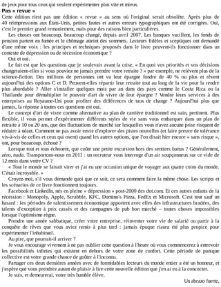 de	jeux	pour	tous	ceux	qui	veulent	expérimenter	plus	vite	et	mieux.
Pas	«	revue	»
Cette	 édition	 n'est	 pas	 une	 édition	 «	 revue	 »	 au	 sens	 où	 l'original	 serait	 obsolète.	 Après	 plus	 de
40	réimpressions	aux	États-Unis,	petites	fautes	et	autres	erreurs	typographiques	ont	été	corrigées.	Oui,
c'est	le	premier	grand	remaniement,	mais	pour	des	raisons	bien	particulières.
Les	choses	ont	beaucoup,	beaucoup	changé,	depuis	avril	2007.	Les	banques	vacillent,	les	fonds	de
pension	partent	en	fumée	et	le	chômage	atteint	des	sommets.	Lecteurs	fidèles	et	sceptiques	ont	demandé
d'une	 même	 voix	 :	 les	 principes	 et	 techniques	 proposés	 dans	 le	 livre	 peuvent-ils	 fonctionner	 dans	 un
contexte	de	dépression	ou	de	récession	économique	?
Oui	et	oui.
Le	fait	est	que	les	questions	que	je	soulevais	avant	la	crise,	«	En	quoi	vos	priorités	et	vos	décisions
changeraient-elles	si	vous	pouviez	ne	jamais	prendre	votre	retraite	?	»	par	exemple,	ne	relèvent	plus	de	la
science-fiction.	 Des	 millions	 de	 personnes	 ont	 vu	 leur	 épargne	 fondre	 de	 40	 %	 ou	 plus	 et	 rêvent
aujourd'hui	des	options	C	et	D.	Peuvent-elles	répartir	leur	retraite	tout	au	long	de	la	vie	pour	la	rendre
plus	 abordable	 ?	 Aller	 s'installer	 quelques	 mois	 par	 an	 dans	 des	 pays	 comme	 le	 Costa	 Rica	 ou	 la
Thaïlande	 pour	 démultiplier	 le	 pouvoir	 d'art	 de	 vivre	 de	 leur	 épargne	 ?	 Vendre	 leurs	 services	 à	 des
entreprises	 au	 Royaume-Uni	 pour	 profiter	 des	 différences	 de	 taux	 de	 change	 ?	 Aujourd'hui	 plus	 que
jamais,	la	réponse	à	toutes	ces	questions	est	oui.
Le	concept	d'art	de	vivre	comme	alternative	au	plan	de	carrière	traditionnel	est	sain,	pertinent.	Plus
flexible,	 il	 vous	 permet	 d'expérimenter	 différents	 styles	 de	 vie	 sans	 vous	 embarquer	 dans	 un	 plan	 de
retraite	à	10	ou	20	ans,	que	des	fluctuations	de	marché	sur	lesquelles	vous	n'avez	aucune	prise	risquent	de
réduire	à	néant.	Comment	ne	pas	avoir	envie	d'explorer	des	pistes	nouvelles	(et	faire	preuve	de	tolérance
vis-à-vis	de	celles	et	ceux	qui	osent)	quand	les	autres	options,	que	l'on	disait	hier	encore	«	sans	risque	»,
ont,	pour	beaucoup,	échoué	?
Lorsque	tout	et	tous	échouent,	que	coûte	une	petite	excursion	hors	des	sentiers	battus	?	Généralement,
zéro,	nada.	Transportons-nous	en	2011	:	un	recruteur	vous	interroge	d'un	air	soupçonneux	sur	ce	vide	de
12	mois	dans	votre	CV	?
«	Tout	le	monde	se	faisait	virer	et	j'ai	eu	une	occasion	unique	de	voyager	aux	quatre	coins	du	monde.
C'était	incroyable.	»
Croyez-moi,	s'il	vous	demande	quoi	que	ce	soit,	ce	sera	comment	faire	la	même	chose.	Les	scripts	et
les	scénarios	de	ce	livre	fonctionnent	toujours.
Facebook	et	LinkedIn,	nés	en	pleine	«	dépression	»	post-2000	des	dot.com.	Et	ces	autres	enfants	de	la
récession	:	Monopoly,	Apple,	Scrabble,	KFC,	Domino's	Pizza,	FedEx	et	Microsoft.	C'est	 tout	 sauf	 un
hasard	:	les	périodes	de	ralentissement	économique	apportent	avec	elles	des	infrastructures	bradées,	des
talents	 d'exception	 à	 prix	 cassés	 et	 des	 campagnes	 de	 pub	 bon	 marché	 –	 toutes	 choses	 impossibles
lorsque	l'optimisme	règne.
Prendre	une	année	sabbatique,	créer	votre	entreprise,	réinventer	votre	vie	de	salarié	ou	partir	à	la
conquête	 de	 rêves	 que	 vous	 aviez	 remis	 à	 plus	 tard	 :	 jamais	 époque	 n'aura	 été	 plus	 propice	 pour
expérimenter	l'inhabituel.
Au	pire,	que	pourrait-il	arriver	?
Je	vous	encourage	vivement	à	ne	pas	oublier	cette	question	à	l'heure	où	vous	commencerez	à	entrevoir
les	 possibilités	 infinies	 qui	 existent	 en	 dehors	 de	 votre	 zone	 de	 confort.	 Cette	 période	 de	 panique
collective	est	votre	grande	chance	de	goûter	à	l'inconnu.
Partager	ces	deux	dernières	années	avec	de	formidables	lecteurs	du	monde	entier	a	été	un	honneur,	et
j'espère	que	vous	prendrez	autant	de	plaisir	à	lire	cette	nouvelle	édition	que	j'en	ai	eu	à	la	concocter.
Je	suis,	et	demeurerai,	votre	très	humble	élève.
Un	abrazo	fuerte,
 