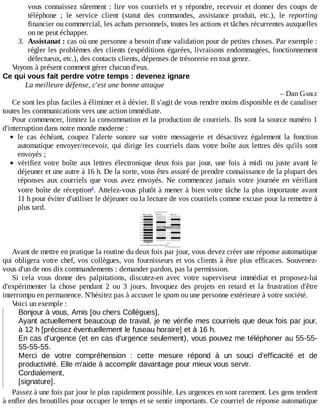 vous	connaissez	sûrement	:	lire	vos	courriels	et	y	répondre,	recevoir	et	donner	des	coups	de
téléphone	 ;	 le	 service	 client	 (statut	 des	 commandes,	 assistance	 produit,	 etc.),	 le	 reporting
financier	ou	commercial,	les	achats	personnels,	toutes	les	actions	et	tâches	récurrentes	auxquelles
on	ne	peut	échapper.
3.	 Assistanat	:	cas	où	une	personne	a	besoin	d'une	validation	pour	de	petites	choses.	Par	exemple	:
régler	les	problèmes	des	clients	(expéditions	égarées,	livraisons	endommagées,	fonctionnement
défectueux,	etc.),	des	contacts	clients,	dépenses	de	trésorerie	en	tout	genre.
Voyons	à	présent	comment	gérer	chacun	d'eux.
Ce	qui	vous	fait	perdre	votre	temps	:	devenez	ignare
La	meilleure	défense,	c'est	une	bonne	attaque
–	Dan	GABLE
Ce	sont	les	plus	faciles	à	éliminer	et	à	dévier.	Il	s'agit	de	vous	rendre	moins	disponible	et	de	canaliser
toutes	les	communications	vers	une	action	immédiate.
Pour	commencer,	limitez	la	consommation	et	la	production	de	courriels.	Ils	sont	la	source	numéro	1
d'interruption	dans	notre	monde	moderne	:
le	 cas	 échéant,	 coupez	 l'alerte	 sonore	 sur	 votre	 messagerie	 et	 désactivez	 également	 la	 fonction
automatique	envoyer/recevoir,	qui	dirige	les	courriels	dans	votre	boîte	aux	lettres	dès	qu'ils	sont
envoyés	;
vérifiez	 votre	 boîte	 aux	 lettres	 électronique	 deux	 fois	 par	 jour,	 une	 fois	 à	 midi	 ou	 juste	 avant	 le
déjeuner	et	une	autre	à	16	h.	De	la	sorte,	vous	êtes	assuré	de	prendre	connaissance	de	la	plupart	des
réponses	 aux	 courriels	 que	 vous	 avez	 envoyés.	 Ne	 commencez	 jamais	 votre	 journée	 en	 vérifiant
votre	boîte	de	réception .	Attelez-vous	plutôt	à	mener	à	bien	votre	tâche	la	plus	importante	avant
11	h	pour	éviter	d'utiliser	le	déjeuner	ou	la	lecture	de	vos	courriels	comme	excuse	pour	la	remettre	à
plus	tard.
Avant	de	mettre	en	pratique	la	routine	du	deux	fois	par	jour,	vous	devez	créer	une	réponse	automatique
qui	obligera	votre	chef,	vos	collègues,	vos	fournisseurs	et	vos	clients	à	être	plus	efficaces.	Souvenez-
vous	d'un	de	nos	dix	commandements	:	demander	pardon,	pas	la	permission.
Si	 cela	 vous	 donne	 des	 palpitations,	 discutez-en	 avec	 votre	 superviseur	 immédiat	 et	 proposez-lui
d'expérimenter	 la	 chose	 pendant	 2	 ou	 3	 jours.	 Invoquez	 des	 projets	 en	 retard	 et	 la	 frustration	 d'être
interrompu	en	permanence.	N'hésitez	pas	à	accuser	le	spam	ou	une	personne	extérieure	à	votre	société.
Voici	un	exemple	:
Bonjour	à	vous,	Amis	[ou	chers	Collègues],
Ayant	actuellement	beaucoup	de	travail,	je	ne	vérifie	mes	courriels	que	deux	fois	par	jour,
à	12	h	[précisez	éventuellement	le	fuseau	horaire]	et	à	16	h.
En	cas	d'urgence	(et	en	cas	d'urgence	seulement),	vous	pouvez	me	téléphoner	au	55-55-
55-55-55.
Merci	 de	 votre	 compréhension	 :	 cette	 mesure	 répond	 à	 un	 souci	 d'efficacité	 et	 de
productivité.	Elle	m'aide	à	accomplir	davantage	pour	mieux	vous	servir.
Cordialement,
[signature].
Passez	à	une	fois	par	jour	le	plus	rapidement	possible.	Les	urgences	en	sont	rarement.	Les	gens	tendent
à	enfler	des	broutilles	pour	occuper	le	temps	et	se	sentir	importants.	Ce	courriel	de	réponse	automatique
a
 